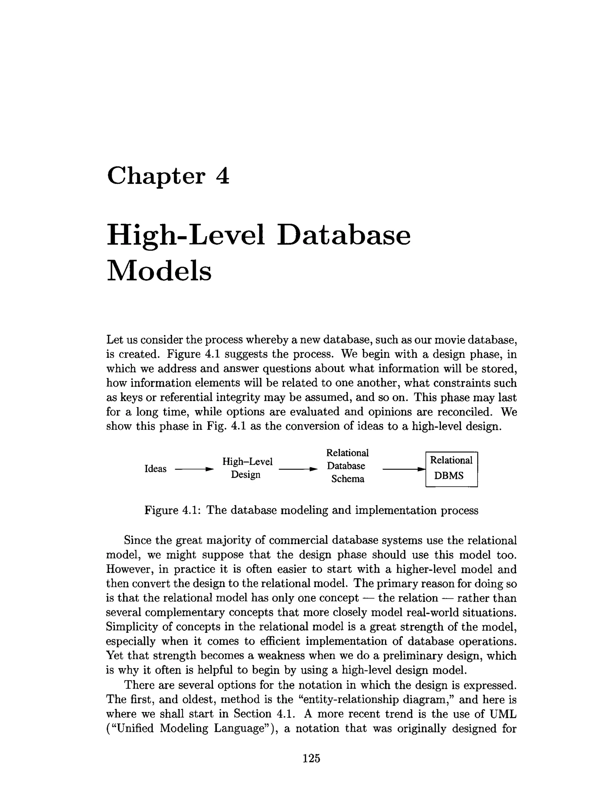 Chapter 4
High-Level Database
Models
Let us consider the process whereby a new database, such as our movie database,
is created. Figure 4.1 suggests the process. We begin with a design phase, in
which we address and answer questions about what information will be stored,
how information elements will be related to one another, what constraints such
as keys or referential integrity may be assumed, and so on. This phase may last
for a long time, while options are evaluated and opinions axe reconciled. We
show this phase in Fig. 4.1 as the conversion of ideas to a high-level design.
Relational
Ideas ---------- ► H igh-Level ---------- ^ Database
Desi§n Schema
Figure 4.1: The database modeling and implementation process
Since the great majority of commercial database systems use the relational
model, we might suppose that the design phase should use this model too.
However, in practice it is often easier to start with a higher-level model and
then convert the design to the relational model. The primary reason for doing so
is that the relational model has only one concept — the relation — rather than
several complementary concepts that more closely model real-world situations.
Simplicity of concepts in the relational model is a great strength of the model,
especially when it comes to efficient implementation of database operations.
Yet that strength becomes a weakness when we do a preliminary design, which
is why it often is helpful to begin by using a high-level design model.
There are several options for the notation in which the design is expressed.
The first, and oldest, method is the “entity-relationship diagram,” and here is
where we shall start in Section 4.1. A more recent trend is the use of UML
(“Unified Modeling Language”), a notation that was originally designed for
Relational
DBMS
125
 