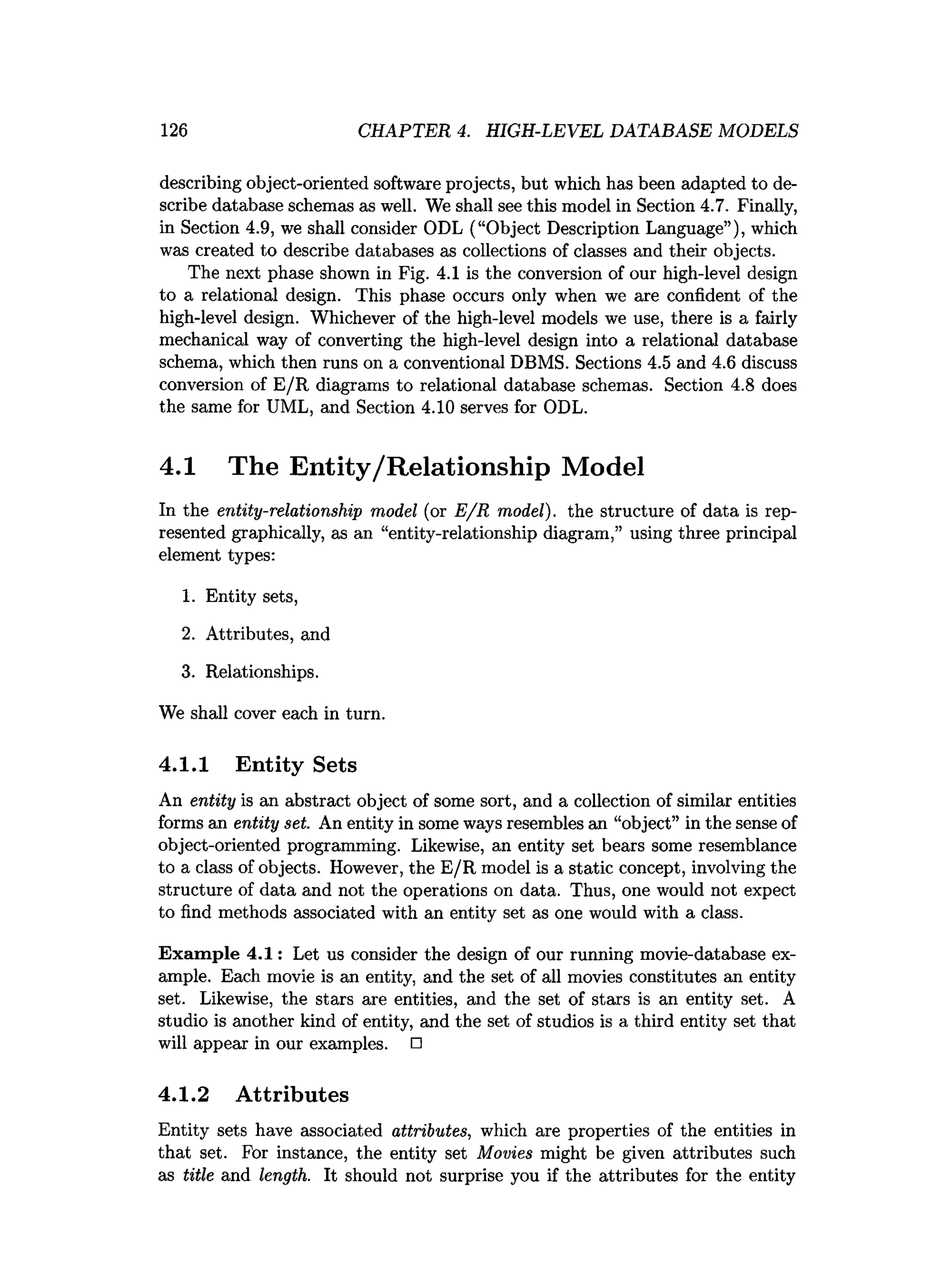 126 CHAPTER 4. HIGH-LEVEL DATABASE MODELS
describing object-oriented software projects, but which has been adapted to de­
scribe database schemas as well. We shall see this model in Section 4.7. Finally,
in Section 4.9, we shall consider ODL (“Object Description Language”), which
was created to describe databases as collections of classes and their objects.
The next phase shown in Fig. 4.1 is the conversion of our high-level design
to a relational design. This phase occurs only when we are confident of the
high-level design. Whichever of the high-level models we use, there is a fairly
mechanical way of converting the high-level design into a relational database
schema, which then runs on a conventional DBMS. Sections 4.5 and 4.6 discuss
conversion of E/R diagrams to relational database schemas. Section 4.8 does
the same for UML, and Section 4.10 serves for ODL.
4.1 The Entity/Relationship Model
In the entity-relationship model (or E /R model), the structure of data is rep­
resented graphically, as an “entity-relationship diagram,” using three principal
element types:
1. Entity sets,
2. Attributes, and
3. Relationships.
We shall cover each in turn.
4.1.1 Entity Sets
An entity is an abstract object of some sort, and a collection of similar entities
forms an entity set. An entity in some ways resembles an “object” in the sense of
object-oriented programming. Likewise, an entity set bears some resemblance
to a class of objects. However, the E/R model is a static concept, involving the
structure of data and not the operations on data. Thus, one would not expect
to find methods associated with an entity set as one would with a class.
Exam ple 4.1: Let us consider the design of our running movie-database ex­
ample. Each movie is an entity, and the set of all movies constitutes an entity
set. Likewise, the stars are entities, and the set of stars is an entity set. A
studio is another kind of entity, and the set of studios is a third entity set that
will appear in our examples. □
4.1.2 Attributes
Entity sets have associated attributes, which are properties of the entities in
that set. For instance, the entity set Movies might be given attributes such
as title and length. It should not surprise you if the attributes for the entity
 
