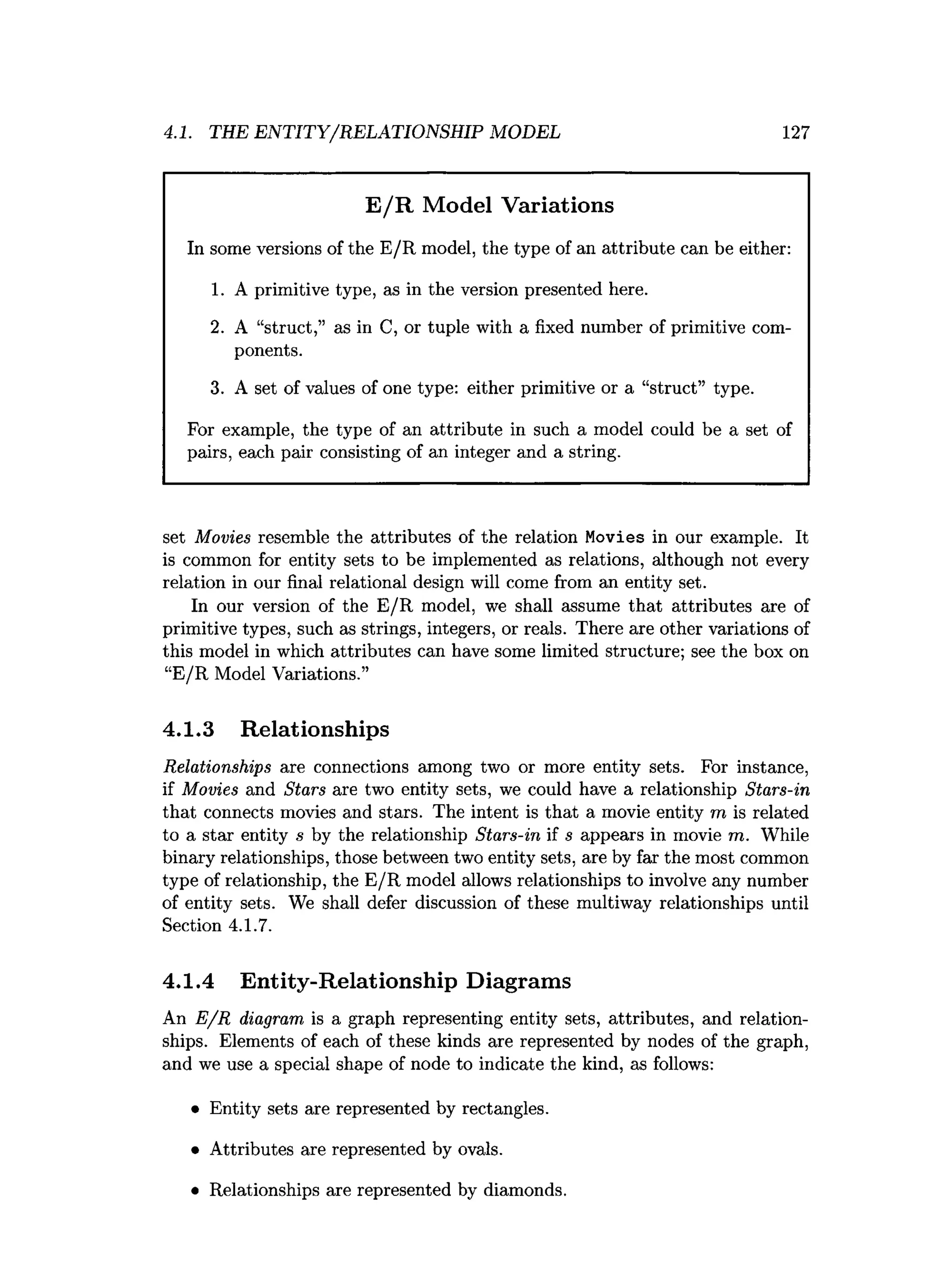 4.1. THE ENTITY/RELATIONSHIP MODEL 127
E /R Model Variations
In some versions of the E/R model, the type of an attribute can be either:
1. A primitive type, as in the version presented here.
2. A “struct,” as in C, or tuple with a fixed number of primitive com­
ponents.
3. A set of values of one type: either primitive or a “struct” type.
For example, the type of an attribute in such a model could be a set of
pairs, each pair consisting of an integer and a string.
set Movies resemble the attributes of the relation Movies in our example. It
is common for entity sets to be implemented as relations, although not every
relation in our final relational design will come from an entity set.
In our version of the E /R model, we shall assume that attributes are of
primitive types, such as strings, integers, or reals. There are other variations of
this model in which attributes can have some limited structure; see the box on
“E/R Model Variations.”
4.1.3 Relationships
Relationships are connections among two or more entity sets. For instance,
if Movies and Stars are two entity sets, we could have a relationship Stars-in
that connects movies and stars. The intent is that a movie entity m is related
to a star entity s by the relationship Stars-in if s appears in movie m. While
binary relationships, those between two entity sets, are by far the most common
type of relationship, the E/R model allows relationships to involve any number
of entity sets. We shall defer discussion of these multiway relationships until
Section 4.1.7.
4.1.4 Entity-Relationship Diagrams
An E /R diagram is a graph representing entity sets, attributes, and relation­
ships. Elements of each of these kinds are represented by nodes of the graph,
and we use a special shape of node to indicate the kind, as follows:
• Entity sets are represented by rectangles.
• Attributes are represented by ovals.
• Relationships are represented by diamonds.
 