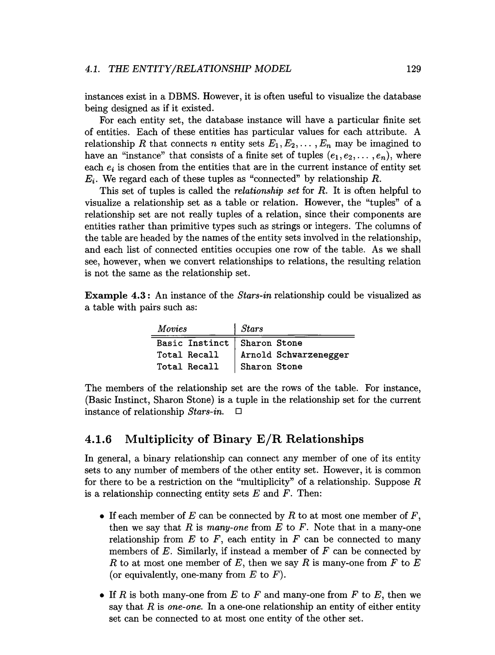 4.1. THE ENTITY/RELATIONSHIP MODEL 129
instances exist in a DBMS. However, it is often useful to visualize the database
being designed as if it existed.
For each entity set, the database instance will have a particular finite set
of entities. Each of these entities has particular values for each attribute. A
relationship R that connects n entity sets Ei ,E2,... ,E„ may be imagined to
have an “instance” that consists of a finite set of tuples (ei,e2, ... ,en), where
each ei is chosen from the entities that are in the current instance of entity set
Ei. We regard each of these tuples as “connected” by relationship R.
This set of tuples is called the relationship set for R. It is often helpful to
visualize a relationship set as a table or relation. However, the “tuples” of a
relationship set are not really tuples of a relation, since their components are
entities rather than primitive types such as strings or integers. The columns of
the table are headed by the names of the entity sets involved in the relationship,
and each list of connected entities occupies one row of the table. As we shall
see, however, when we convert relationships to relations, the resulting relation
is not the same as the relationship set.
Exam ple 4.3: An instance of the Stars-in relationship could be visualized as
a table with pairs such as:
Movies Stars
Basic Instinct Sharon Stone
Total Recall Arnold Schwarzenegger
Total Recall Sharon Stone
The members of the relationship set are the rows of the table. For instance,
(Basic Instinct, Sharon Stone) is a tuple in the relationship set for the current
instance of relationship Stars-in. □
4.1.6 Multiplicity of Binary E /R Relationships
In general, a binary relationship can connect any member of one of its entity
sets to any number of members of the other entity set. However, it is common
for there to be a restriction on the “multiplicity” of a relationship. Suppose R
is a relationship connecting entity sets E and F. Then:
• If each member of E can be connected by R to at most one member of F,
then we say that R is many-one from E to F. Note that in a many-one
relationship from E to F, each entity in F can be connected to many
members of E. Similarly, if instead a member of F can be connected by
R to at most one member of E, then we say R is many-one from F to E
(or equivalently, one-many from E to F).
• If R is both many-one from E to F and many-one from F to E, then we
say that R is one-one. In a one-one relationship an entity of either entity
set can be connected to at most one entity of the other set.
 