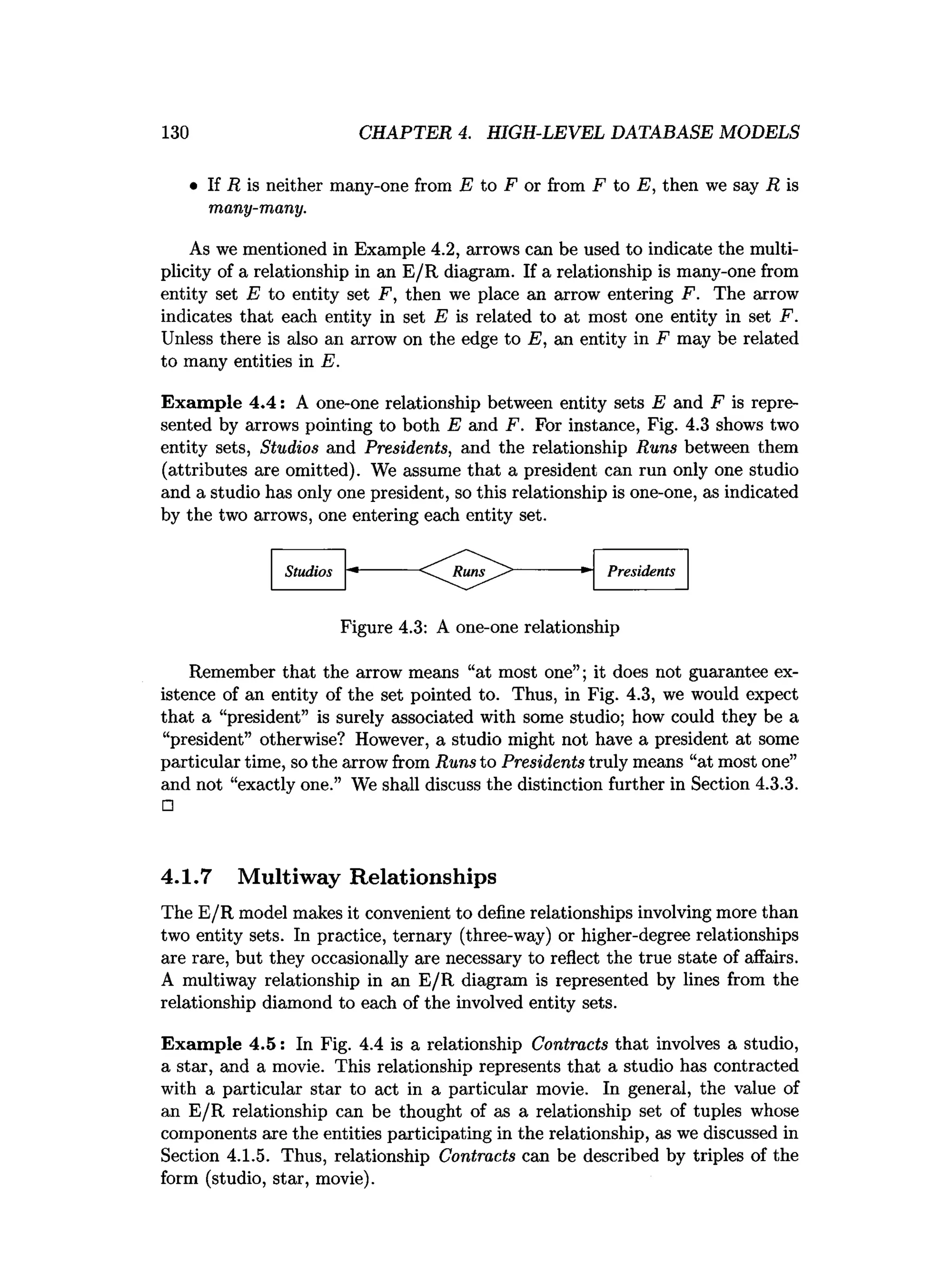 130 CHAPTER 4. HIGH-LEVEL DATABASE MODELS
• If R is neither many-one from E to F or from F to E, then we say R is
many-many.
As we mentioned in Example 4.2, arrows can be used to indicate the multi­
plicity of a relationship in an E/R diagram. If a relationship is many-one from
entity set E to entity set F, then we place an arrow entering F. The arrow
indicates that each entity in set E is related to at most one entity in set F.
Unless there is also an arrow on the edge to E, an entity in F may be related
to many entities in E.
Exam ple 4.4: A one-one relationship between entity sets E and F is repre­
sented by arrows pointing to both E and F. For instance, Fig. 4.3 shows two
entity sets, Studios and Presidents, and the relationship Runs between them
(attributes are omitted). We assume that a president can run only one studio
and a studio has only one president, so this relationship is one-one, as indicated
by the two arrows, one entering each entity set.
Remember that the arrow means “at most one”; it does not guarantee ex­
istence of an entity of the set pointed to. Thus, in Fig. 4.3, we would expect
that a “president” is surely associated with some studio; how could they be a
“president” otherwise? However, a studio might not have a president at some
particular time, so the arrow from Runs to Presidents truly means “at most one”
and not “exactly one.” We shall discuss the distinction further in Section 4.3.3.
□
4.1.7 Multiway Relationships
The E/R model makes it convenient to define relationships involving more than
two entity sets. In practice, ternary (three-way) or higher-degree relationships
are rare, but they occasionally are necessary to reflect the true state of affairs.
A multiway relationship in an E/R diagram is represented by lines from the
relationship diamond to each of the involved entity sets.
Exam ple 4.5: In Fig. 4.4 is a relationship Contracts that involves a studio,
a star, and a movie. This relationship represents that a studio has contracted
with a particular star to act in a particular movie. In general, the value of
an E/R relationship can be thought of as a relationship set of tuples whose
components are the entities participating in the relationship, as we discussed in
Section 4.1.5. Thus, relationship Contracts can be described by triples of the
form (studio, star, movie).
Studios Presidents
Figure 4.3: A one-one relationship
 