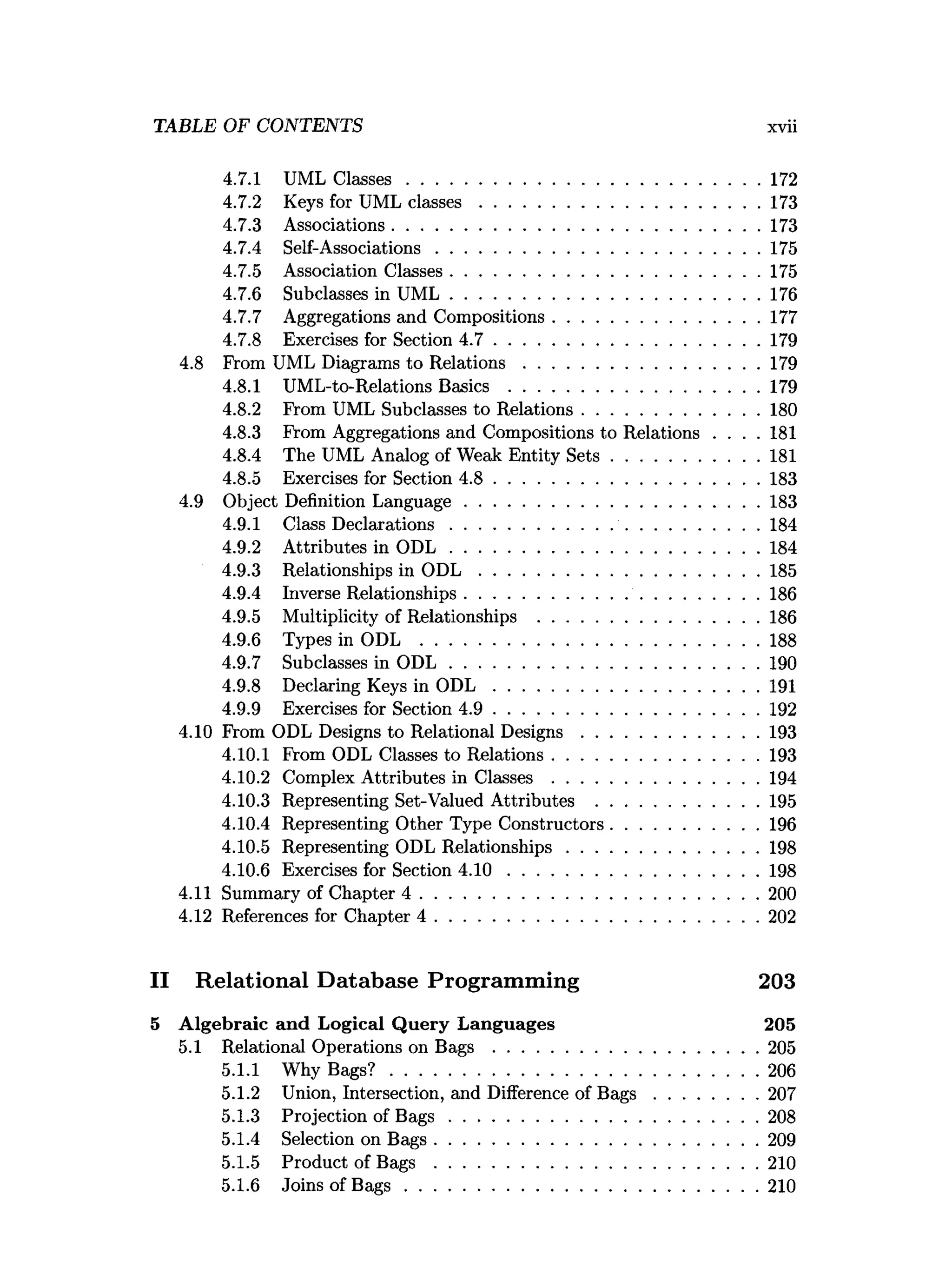 4.7.1 UML C lasses........................................................................... 172
4.7.2 Keys for UML c la sse s............................................................173
4.7.3 Associations...............................................................................173
4.7.4 Self-Associations.....................................................................175
4.7.5 Association Classes..................................................................175
4.7.6 Subclasses in U M L..................................................................176
4.7.7 Aggregations and Compositions............................................177
4.7.8 Exercises for Section 4 .7 .........................................................179
4.8 From UML Diagrams to R elatio n s.................................................. 179
4.8.1 UML-to-Relations Basics ..................................................... 179
4.8.2 From UML Subclasses to Relations......................................180
4.8.3 From Aggregations and Compositions to Relations . . . . 181
4.8.4 The UML Analog of Weak Entity S e ts............................... 181
4.8.5 Exercises for Section 4 .8 .........................................................183
4.9 Object Definition Language...............................................................183
4.9.1 Class D eclarations..................................................................184
4.9.2 Attributes in O D L ..................................................................184
4.9.3 Relationships in O D L ............................................................185
4.9.4 Inverse Relationships...............................................................186
4.9.5 Multiplicity of Relationships ...............................................186
4.9.6 Types in ODL ........................................................................ 188
4.9.7 Subclasses in O D L ..................................................................190
4.9.8 Declaring Keys in O D L .........................................................191
4.9.9 Exercises for Section 4 .9 .........................................................192
4.10 From ODL Designs to Relational D esig n s......................................193
4.10.1 From ODL Classes to Relations............................................193
4.10.2 Complex Attributes in C la sse s............................................194
4.10.3 Representing Set-Valued Attributes ...................................195
4.10.4 Representing Other Type Constructors............................... 196
4.10.5 Representing ODL Relationships.........................................198
4.10.6 Exercises for Section 4 .1 0 ..................................................... 198
4.11 Summary of Chapter 4 ........................................................................ 200
4.12 References for Chapter 4 .....................................................................202
II Relational Database Programming 203
5 A lgebraic and Logical Q uery Languages 205
5.1 Relational Operations on B a g s .........................................................205
5.1.1 Why B ag s? ...............................................................................206
5.1.2 Union, Intersection, and Difference of B a g s ......................207
5.1.3 Projection of B a g s ..................................................................208
5.1.4 Selection on B ags.....................................................................209
5.1.5 Product of Bags .....................................................................210
5.1.6 Joins of B a g s ........................................................................... 210
TABLE OF CONTENTS xvii
 