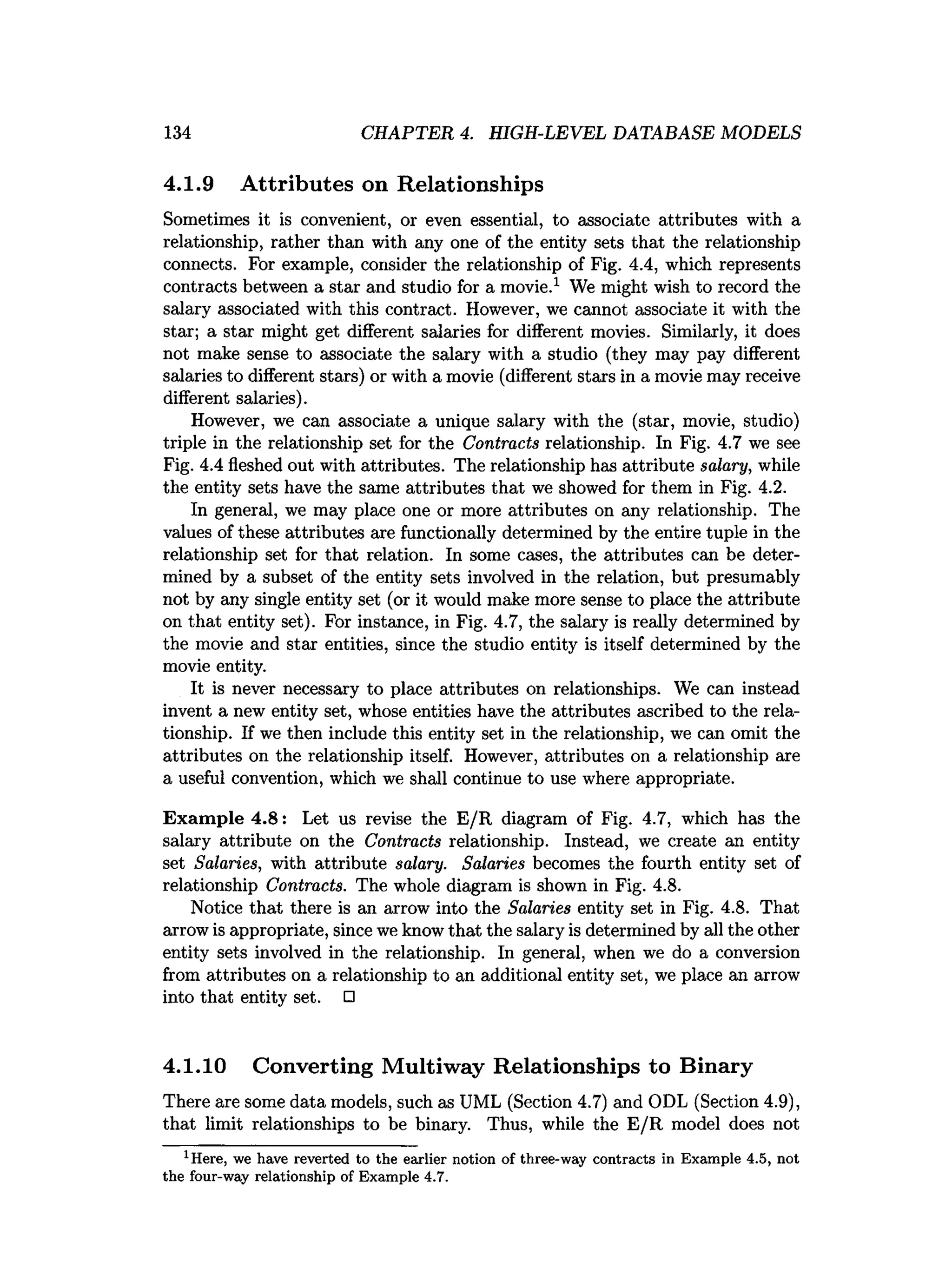 134 CHAPTER 4. HIGH-LEVEL DATABASE MODELS
4.1.9 Attributes on Relationships
Sometimes it is convenient, or even essential, to associate attributes with a
relationship, rather than with any one of the entity sets that the relationship
connects. For example, consider the relationship of Fig. 4.4, which represents
contracts between a star and studio for a movie.1 We might wish to record the
salary associated with this contract. However, we cannot associate it with the
star; a star might get different salaries for different movies. Similarly, it does
not make sense to associate the salary with a studio (they may pay different
salaries to different stars) or with a movie (different stars in a movie may receive
different salaries).
However, we can associate a unique salary with the (star, movie, studio)
triple in the relationship set for the Contracts relationship. In Fig. 4.7 we see
Fig. 4.4 fleshed out with attributes. The relationship has attribute salary, while
the entity sets have the same attributes that we showed for them in Fig. 4.2.
In general, we may place one or more attributes on any relationship. The
values of these attributes are functionally determined by the entire tuple in the
relationship set for that relation. In some cases, the attributes can be deter­
mined by a subset of the entity sets involved in the relation, but presumably
not by any single entity set (or it would make more sense to place the attribute
on that entity set). For instance, in Fig. 4.7, the salary is really determined by
the movie and star entities, since the studio entity is itself determined by the
movie entity.
It is never necessary to place attributes on relationships. We can instead
invent a new entity set, whose entities have the attributes ascribed to the rela­
tionship. If we then include this entity set in the relationship, we can omit the
attributes on the relationship itself. However, attributes on a relationship are
a useful convention, which we shall continue to use where appropriate.
Exam ple 4.8: Let us revise the E/R diagram of Fig. 4.7, which has the
salary attribute on the Contracts relationship. Instead, we create an entity
set Salaries, with attribute salary. Salaries becomes the fourth entity set of
relationship Contracts. The whole diagram is shown in Fig. 4.8.
Notice that there is an arrow into the Salaries entity set in Fig. 4.8. That
arrow is appropriate, since we know that the salary is determined by all the other
entity sets involved in the relationship. In general, when we do a conversion
from attributes on a relationship to an additional entity set, we place an arrow
into that entity set. □
4.1.10 Converting Multiway Relationships to Binary
There are some data models, such as UML (Section 4.7) and ODL (Section 4.9),
that limit relationships to be binary. Thus, while the E/R model does not
1Here, we have reverted to the earlier notion of three-way contracts in Exam ple 4.5, not
the four-way relationship of Exam ple 4.7.
 