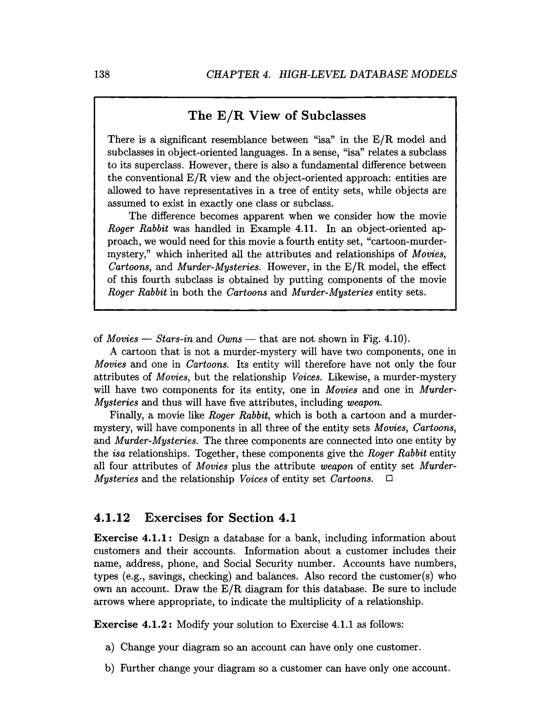 138 CHAPTER 4. HIGH-LEVEL DATABASE MODELS
The E /R View of Subclasses
There is a significant resemblance between “isa” in the E/R model and
subclasses in object-oriented languages. In a sense, “isa” relates a subclass
to its superclass. However, there is also a fundamental difference between
the conventional E/R view and the object-oriented approach: entities are
allowed to have representatives in a tree of entity sets, while objects are
assumed to exist in exactly one class or subclass.
The difference becomes apparent when we consider how the movie
Roger Rabbit was handled in Example 4.11. In an object-oriented ap­
proach, we would need for this movie a fourth entity set, “cartoon-murder-
mystery,” which inherited all the attributes and relationships of Movies,
Cartoons, and Murder-Mysteries. However, in the E/R model, the effect
of this fourth subclass is obtained by putting components of the movie
Roger Rabbit in both the Cartoons and Murder-Mysteries entity sets.
of Movies — Stars-in and Owns — that are not shown in Fig. 4.10).
A cartoon that is not a murder-mystery will have two components, one in
Movies and one in Cartoons. Its entity will therefore have not only the four
attributes of Movies, but the relationship Voices. Likewise, a murder-mystery
will have two components for its entity, one in Movies and one in Murder-
Mysteries and thus will have five attributes, including weapon.
Finally, a movie like Roger Rabbit, which is both a cartoon and a murder-
mystery, will have components in all three of the entity sets Movies, Cartoons,
and Murder-Mysteries. The three components are connected into one entity by
the isa relationships. Together, these components give the Roger Rabbit entity
all four attributes of Movies plus the attribute weapon of entity set Murder-
Mysteries and the relationship Voices of entity set Cartoons. □
4.1.12 Exercises for Section 4.1
Exercise 4.1.1: Design a database for a bank, including information about
customers and their accounts. Information about a customer includes their
name, address, phone, and Social Security number. Accounts have numbers,
types (e.g., savings, checking) and balances. Also record the customer(s) who
own an account. Draw the E/R diagram for this database. Be sure to include
arrows where appropriate, to indicate the multiplicity of a relationship.
Exercise 4.1.2: Modify your solution to Exercise 4.1.1 as follows:
a) Change your diagram so an account can have only one customer.
b) Further change your diagram so a customer can have only one account.
 