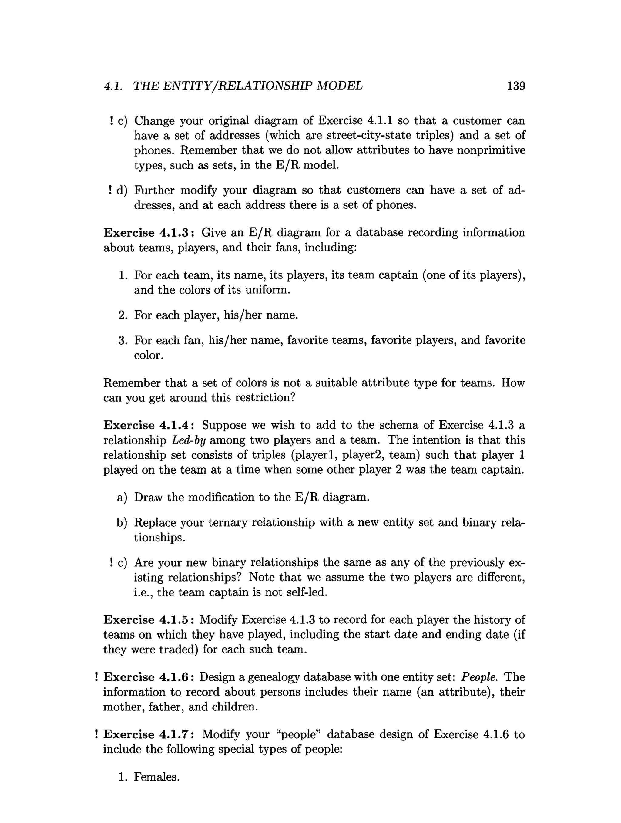 4.1. THE ENTITY/RELATIONSHIP MODEL 139
! c) Change your original diagram of Exercise 4.1.1 so that a customer can
have a set of addresses (which are street-city-state triples) and a set of
phones. Remember that we do not allow attributes to have nonprimitive
types, such as sets, in the E /R model.
! d) Further modify your diagram so that customers can have a set of ad­
dresses, and at each address there is a set of phones.
Exercise 4.1.3: Give an E/R diagram for a database recording information
about teams, players, and their fans, including:
1. For each team, its name, its players, its team captain (one of its players),
and the colors of its uniform.
2. For each player, his/her name.
3. For each fan, his/her name, favorite teams, favorite players, and favorite
color.
Remember that a set of colors is not a suitable attribute type for teams. How
can you get around this restriction?
Exercise 4.1.4: Suppose we wish to add to the schema of Exercise 4.1.3 a
relationship Led-by among two players and a team. The intention is that this
relationship set consists of triples (playerl, player2, team) such that player 1
played on the team at a time when some other player 2 was the team captain.
a) Draw the modification to the E /R diagram.
b) Replace your ternary relationship with a new entity set and binary rela­
tionships.
! c) Are your new binary relationships the same as any of the previously ex­
isting relationships? Note that we assume the two players are different,
i.e., the team captain is not self-led.
Exercise 4.1.5: Modify Exercise 4.1.3 to record for each player the history of
teams on which they have played, including the start date and ending date (if
they were traded) for each such team.
! Exercise 4.1.6: Design a genealogy database with one entity set: People. The
information to record about persons includes their name (an attribute), their
mother, father, and children.
! Exercise 4.1.7: Modify your “people” database design of Exercise 4.1.6 to
include the following special types of people:
1. Females.
 