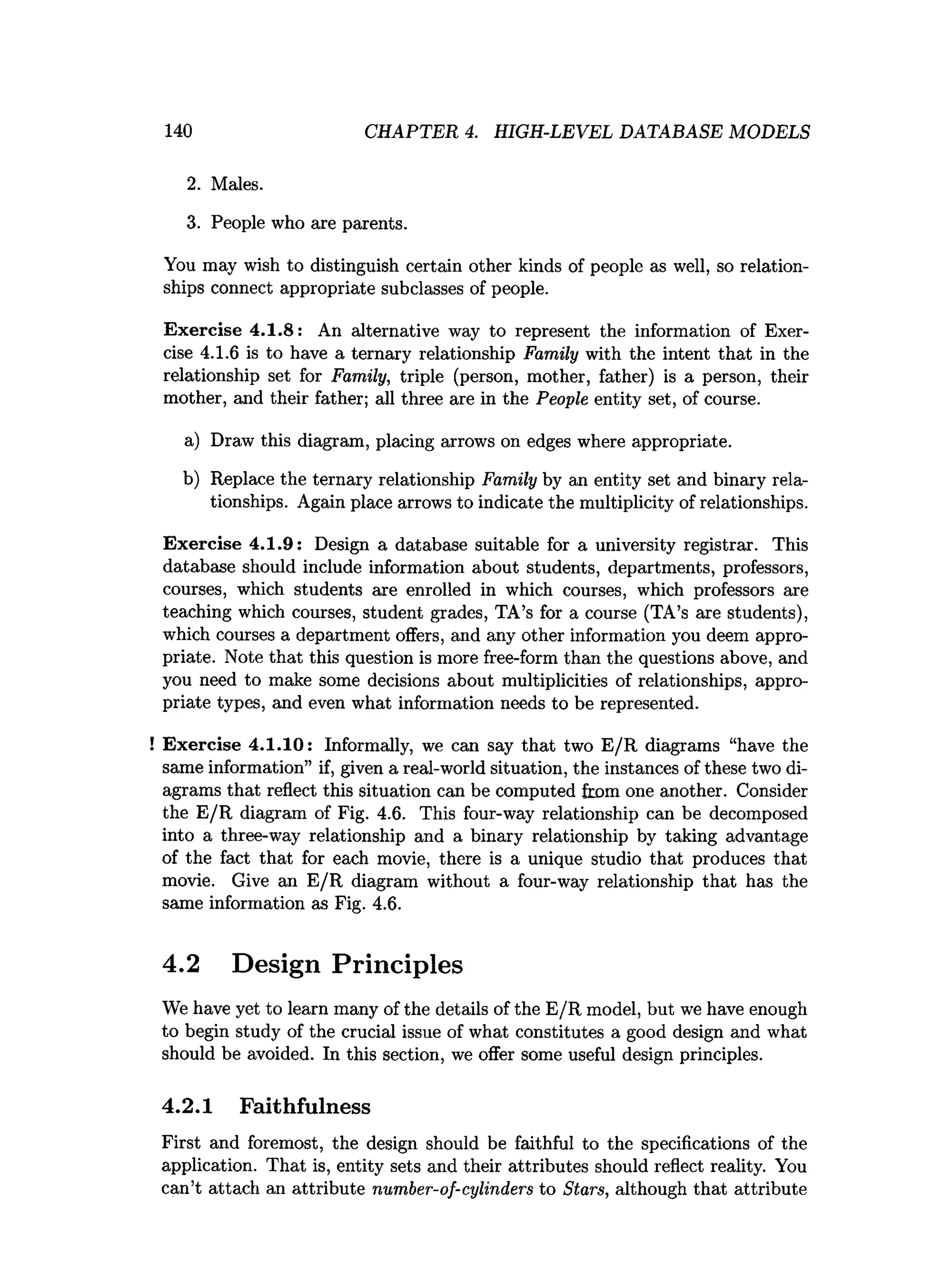 140 CHAPTER 4. HIGH-LEVEL DATABASE MODELS
2. Males.
3. People who are parents.
You may wish to distinguish certain other kinds of people as well, so relation­
ships connect appropriate subclasses of people.
Exercise 4.1.8: An alternative way to represent the information of Exer­
cise 4.1.6 is to have a ternary relationship Family with the intent that in the
relationship set for Family, triple (person, mother, father) is a person, their
mother, and their father; all three are in the People entity set, of course.
a) Draw this diagram, placing arrows on edges where appropriate.
b) Replace the ternary relationship Family by an entity set and binary rela­
tionships. Again place arrows to indicate the multiplicity of relationships.
Exercise 4.1.9: Design a database suitable for a university registrar. This
database should include information about students, departments, professors,
courses, which students are enrolled in which courses, which professors are
teaching which courses, student grades, TA’s for a course (TA’s are students),
which courses a department offers, and any other information you deem appro­
priate. Note that this question is more free-form than the questions above, and
you need to make some decisions about multiplicities of relationships, appro­
priate types, and even what information needs to be represented.
! Exercise 4.1.10: Informally, we can say that two E/R diagrams “have the
same information” if, given a real-world situation, the instances of these two di­
agrams that reflect this situation can be computed from one another. Consider
the E/R diagram of Fig. 4.6. This four-way relationship can be decomposed
into a three-way relationship and a binary relationship by taking advantage
of the fact that for each movie, there is a unique studio that produces that
movie. Give an E/R diagram without a four-way relationship that has the
same information as Fig. 4.6.
4.2 Design Principles
We have yet to learn many of the details of the E/R model, but we have enough
to begin study of the crucial issue of what constitutes a good design and what
should be avoided. In this section, we offer some useful design principles.
4.2.1 Faithfulness
First and foremost, the design should be faithful to the specifications of the
application. That is, entity sets and their attributes should reflect reality. You
can’t attach an attribute number-of-cylinders to Stars, although that attribute
 
