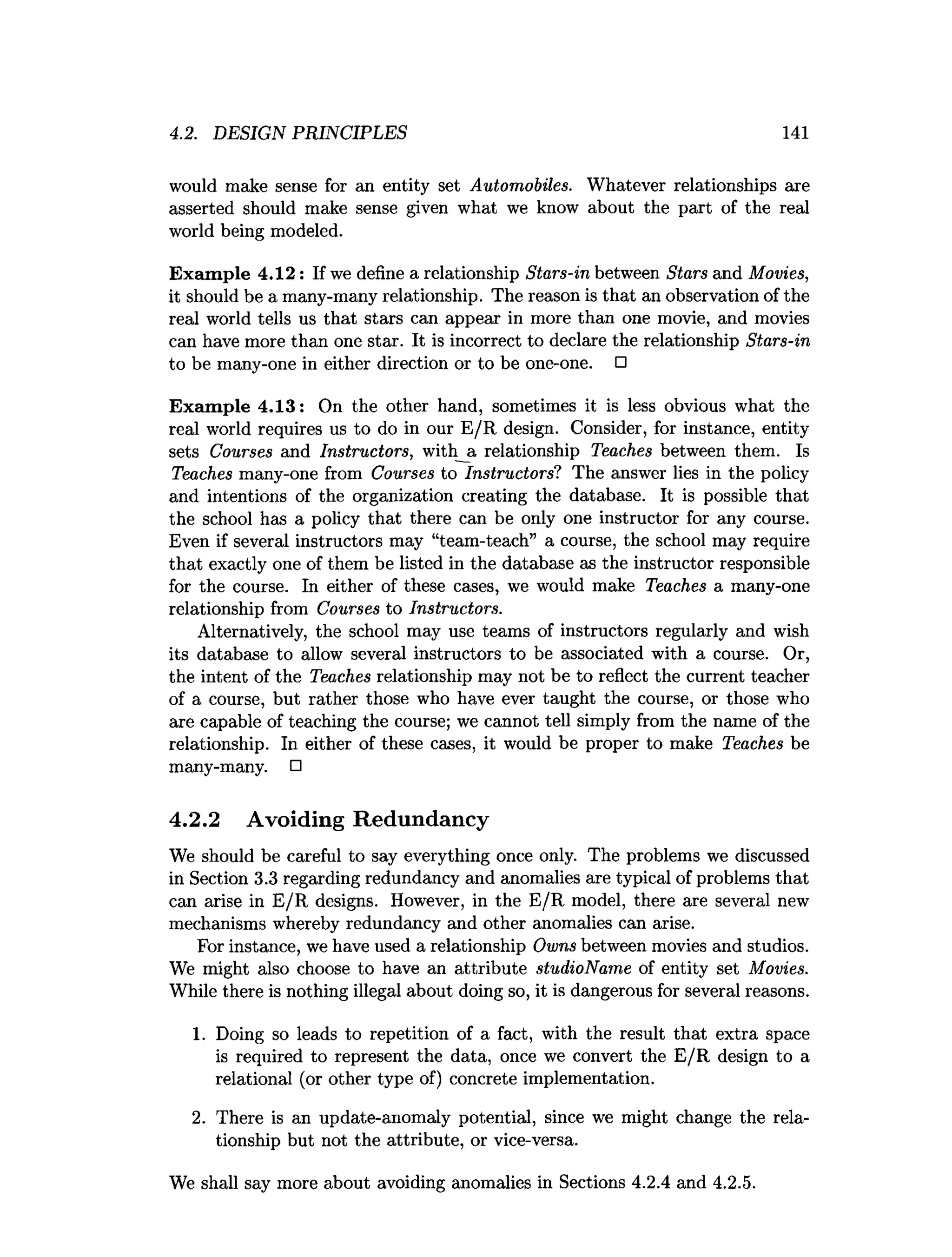 4.2. DESIGN PRINCIPLES 141
would make sense for an entity set Automobiles. Whatever relationships are
asserted should make sense given what we know about the part of the real
world being modeled.
Exam ple 4.12: If we define a relationship Stars-in between Stars and Movies,
it should be a many-many relationship. The reason is that an observation of the
real world tells us that stars can appear in more than one movie, and movies
can have more than one star. It is incorrect to declare the relationship Stars-in
to be many-one in either direction or to be one-one. □
Exam ple 4.13: On the other hand, sometimes it is less obvious what the
real world requires us to do in our E /R design. Consider, for instance, entity
sets Courses and Instructors, with a relationship Teaches between them. Is
Teaches many-one from Courses to Instructors? The answer lies in the policy
and intentions of the organization creating the database. It is possible that
the school has a policy that there can be only one instructor for any course.
Even if several instructors may “team-teach” a course, the school may require
that exactly one of them be listed in the database as the instructor responsible
for the course. In either of these cases, we would make Teaches a many-one
relationship from Courses to Instructors.
Alternatively, the school may use teams of instructors regularly and wish
its database to allow several instructors to be associated with a course. Or,
the intent of the Teaches relationship may not be to reflect the current teacher
of a course, but rather those who have ever taught the course, or those who
are capable of teaching the course; we cannot tell simply from the name of the
relationship. In either of these cases, it would be proper to make Teaches be
many-many. □
4.2.2 Avoiding Redundancy
We should be careful to say everything once only. The problems we discussed
in Section 3.3 regarding redundancy and anomalies are typical of problems that
can arise in E/R designs. However, in the E/R model, there are several new
mechanisms whereby redundancy and other anomalies can arise.
For instance, we have used a relationship Owns between movies and studios.
We might also choose to have an attribute studioName of entity set Movies.
While there is nothing illegal about doing so, it is dangerous for several reasons.
1. Doing so leads to repetition of a fact, with the result that extra space
is required to represent the data, once we convert the E /R design to a
relational (or other type of) concrete implementation.
2. There is an update-anomaly potential, since we might change the rela­
tionship but not the attribute, or vice-versa.
We shall say more about avoiding anomalies in Sections 4.2.4 and 4.2.5.
 