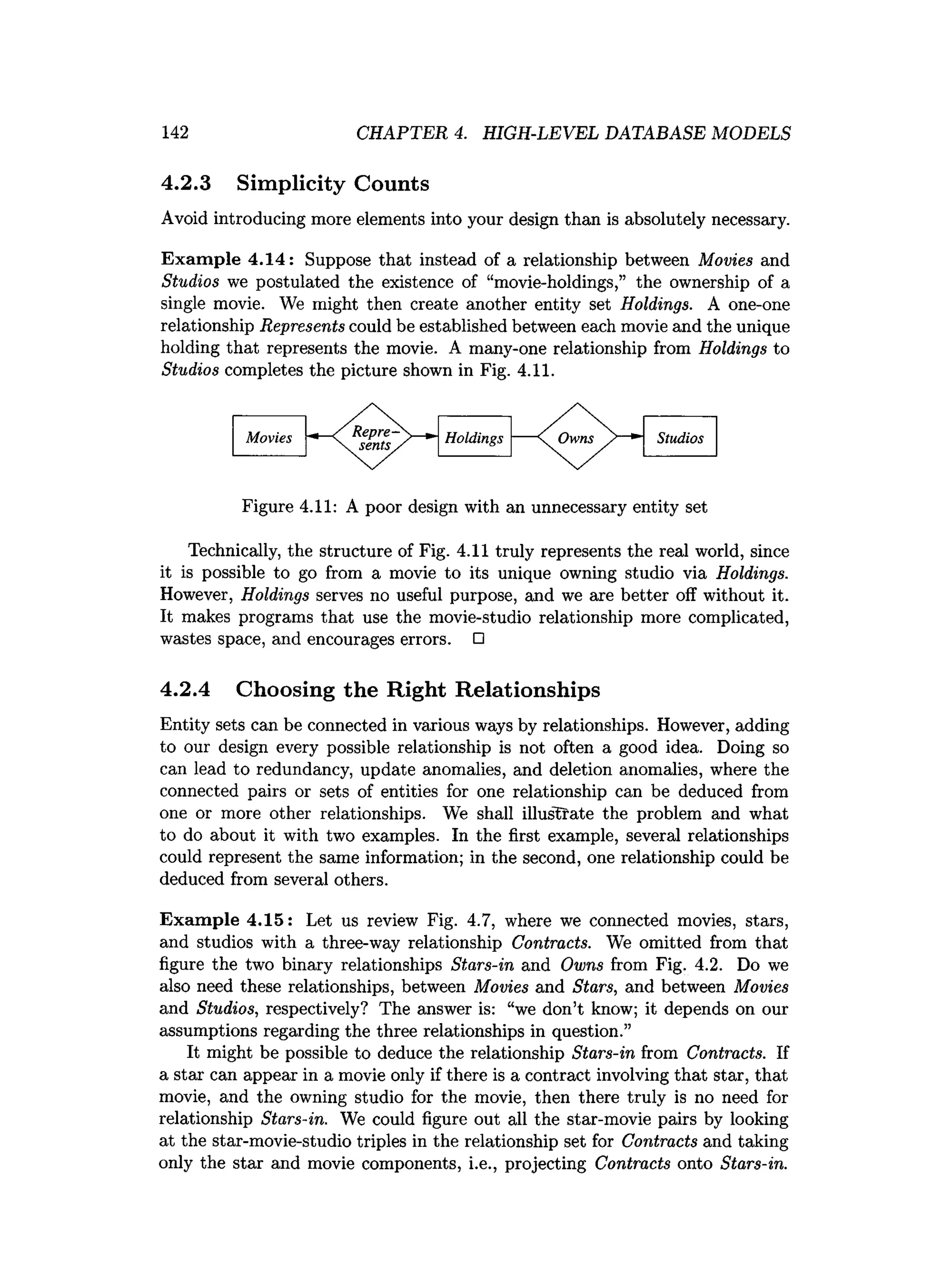 142 CHAPTER 4. HIGH-LEVEL DATABASE MODELS
4.2.3 Simplicity Counts
Avoid introducing more elements into your design than is absolutely necessary.
Example 4.14: Suppose that instead of a relationship between Movies and
Studios we postulated the existence of “movie-holdings,” the ownership of a
single movie. We might then create another entity set Holdings. A one-one
relationship Represents could be established between each movie and the unique
holding that represents the movie. A many-one relationship from Holdings to
Studios completes the picture shown in Fig. 4.11.
Figure 4.11: A poor design with an unnecessary entity set
Technically, the structure of Fig. 4.11 truly represents the real world, since
it is possible to go from a movie to its unique owning studio via Holdings.
However, Holdings serves no useful purpose, and we axe better off without it.
It makes programs that use the movie-studio relationship more complicated,
wastes space, and encourages errors. □
4.2.4 Choosing the Right Relationships
Entity sets can be connected in various ways by relationships. However, adding
to our design every possible relationship is not often a good idea. Doing so
can lead to redundancy, update anomalies, and deletion anomalies, where the
connected pairs or sets of entities for one relationship can be deduced from
one or more other relationships. We shall illustrate the problem and what
to do about it with two examples. In the first example, several relationships
could represent the same information; in the second, one relationship could be
deduced from several others.
Example 4.15: Let us review Fig. 4.7, where we connected movies, stars,
and studios with a three-way relationship Contracts. We omitted from that
figure the two binary relationships Stars-in and Owns from Fig. 4.2. Do we
also need these relationships, between Movies and Stars, and between Movies
and Studios, respectively? The answer is: “we don’t know; it depends on our
assumptions regarding the three relationships in question.”
It might be possible to deduce the relationship Stars-in from Contracts. If
a star can appear in a movie only if there is a contract involving that star, that
movie, and the owning studio for the movie, then there truly is no need for
relationship Stars-in. We could figure out all the star-movie pairs by looking
at the star-movie-studio triples in the relationship set for Contracts and taking
only the star and movie components, i.e., projecting Contracts onto Stars-in.
 