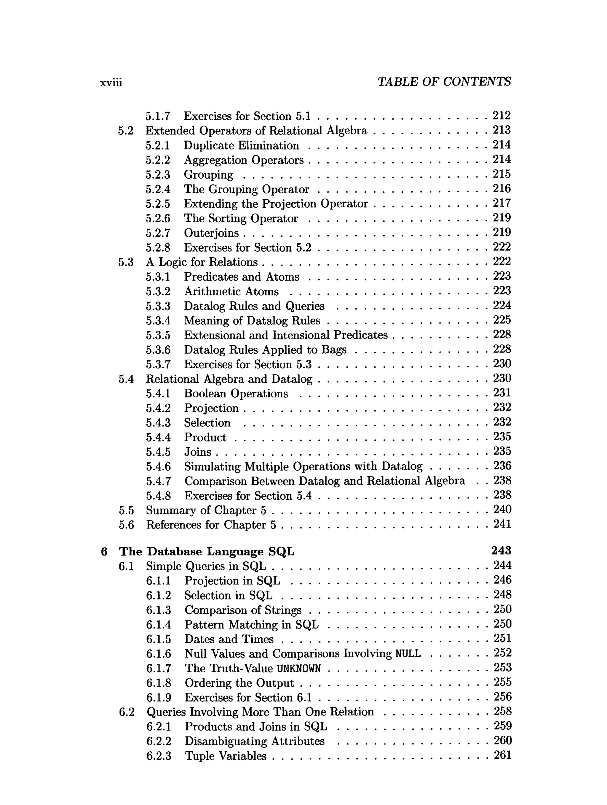 TABLE OF CONTENTS
5.1.7 Exercises for Section 5 .1 ........................................................ 212
5.2 Extended Operators of Relational A lgebra......................................213
5.2.1 Duplicate Elim ination............................................................214
5.2.2 Aggregation Operators............................................................214
5.2.3 G rouping..................................................................................215
5.2.4 The Grouping O perator........................................................ 216
5.2.5 Extending the Projection O perator......................................217
5.2.6 The Sorting O p e rato r............................................................219
5.2.7 Outerjoins................................................................................. 219
5.2.8 Exercises for Section 5 .2 ........................................................ 222
5.3 A Logic for Relations........................................................................... 222
5.3.1 Predicates and A to m s............................................................223
5.3.2 Arithmetic A to m s ..................................................................223
5.3.3 Datalog Rules and Q u e rie s.................................................. 224
5.3.4 Meaning of Datalog R ules..................................................... 225
5.3.5 Extensional and Intensional Predicates............................... 228
5.3.6 Datalog Rules Applied to B a g s ............................................228
5.3.7 Exercises for Section 5 .3 ........................................................ 230
5.4 Relational Algebra and D atalog.........................................................230
5.4.1 Boolean Operations ...............................................................231
5.4.2 Projection................................................................................. 232
5.4.3 Selection ................................................................................. 232
5.4.4 P ro d u ct.................................................................................... 235
5.4.5 Joins...........................................................................................235
5.4.6 Simulating Multiple Operations with D atalog...................236
5.4.7 Comparison Between Datalog and Relational Algebra . . 238
5.4.8 Exercises for Section 5 .4 ........................................................ 238
5.5 Summary of Chapter 5 ........................................................................240
5.6 References for Chapter 5 .....................................................................241
The D atabase Language SQL 243
6.1 Simple Queries in S Q L ........................................................................244
6.1.1 Projection in S Q L ..................................................................246
6.1.2 Selection in S Q L .....................................................................248
6.1.3 Comparison of S trings............................................................250
6.1.4 Pattern Matching in S Q L ..................................................... 250
6.1.5 Dates and T im es.....................................................................251
6.1.6 Null Values and Comparisons Involving NULL...................252
6.1.7 The Truth-Value UNKNOWN..................................................... 253
6.1.8 Ordering the O u tp u t.................................. ............................255
6.1.9 Exercises for Section 6 .1 ........................................................ 256
6.2 Queries Involving More Than One R elatio n ...................................258
6.2.1 Products and Joins in S Q L .................................................. 259
6.2.2 Disambiguating Attributes .................................................. 260
6.2.3 Tuple Variables........................................................................261
 