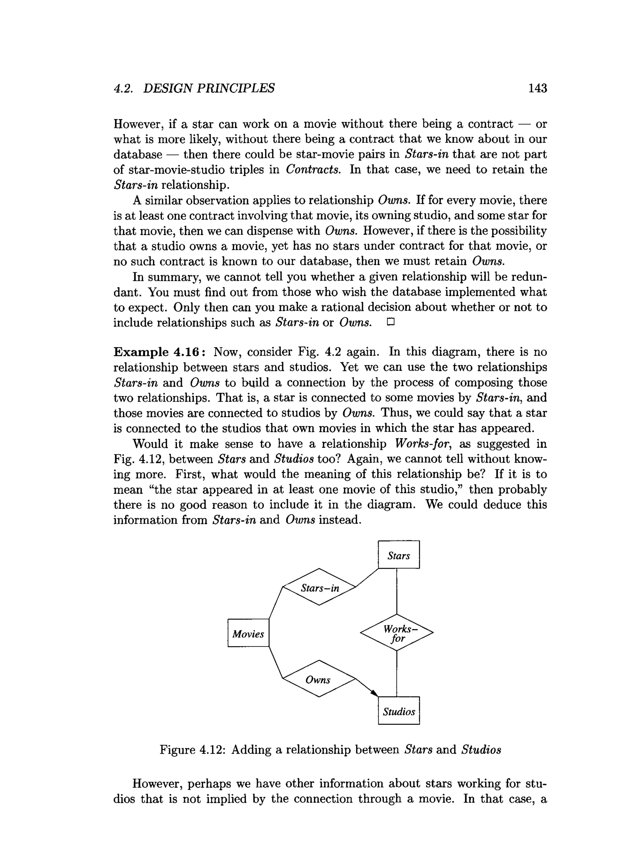 4.2. DESIGN PRINCIPLES 143
However, if a star can work on a movie without there being a contract — or
what is more likely, without there being a contract that we know about in our
database — then there could be star-movie pairs in Stars-in that axe not part
of star-movie-studio triples in Contracts. In that case, we need to retain the
Stars-in relationship.
A similar observation applies to relationship Owns. If for every movie, there
is at least one contract involving that movie, its owning studio, and some star for
that movie, then we can dispense with Owns. However, if there is the possibility
that a studio owns a movie, yet has no stars under contract for that movie, or
no such contract is known to our database, then we must retain Owns.
In summary, we cannot tell you whether a given relationship will be redun­
dant. You must find out from those who wish the database implemented what
to expect. Only then can you make a rational decision about whether or not to
include relationships such as Stars-in or Owns. □
Exam ple 4.16: Now, consider Fig. 4.2 again. In this diagram, there is no
relationship between stars and studios. Yet we can use the two relationships
Stars-in and Owns to build a connection by the process of composing those
two relationships. That is, a star is connected to some movies by Stars-in, and
those movies are connected to studios by Owns. Thus, we could say that a star
is connected to the studios that own movies in which the star has appeared.
Would it make sense to have a relationship Works-for, as suggested in
Fig. 4.12, between Stars and Studios too? Again, we cannot tell without know­
ing more. First, what would the meaning of this relationship be? If it is to
mean “the star appeared in at least one movie of this studio,” then probably
there is no good reason to include it in the diagram. We could deduce this
information from Stars-in and Owns instead.
Figure 4.12: Adding a relationship between Stars and Studios
However, perhaps we have other information about stars working for stu­
dios that is not implied by the connection through a movie. In that case, a
 
