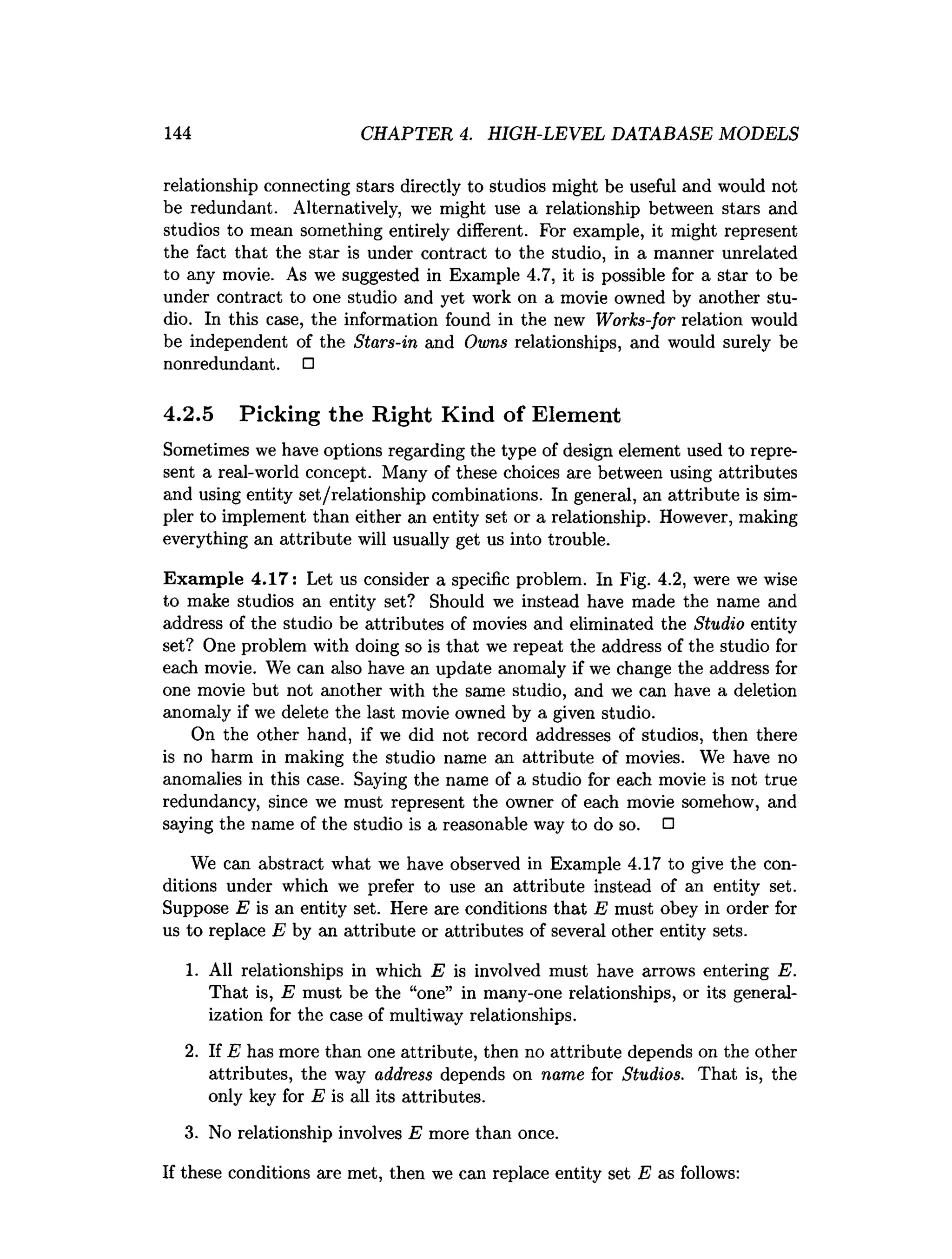 144 CHAPTER 4. HIGH-LEVEL DATABASE MODELS
relationship connecting stars directly to studios might be useful and would not
be redundant. Alternatively, we might use a relationship between stars and
studios to mean something entirely different. For example, it might represent
the fact that the star is under contract to the studio, in a manner unrelated
to any movie. As we suggested in Example 4.7, it is possible for a star to be
under contract to one studio and yet work on a movie owned by another stu­
dio. In this case, the information found in the new Works-for relation would
be independent of the Stars-in and Owns relationships, and would surely be
nonredundant. □
4.2.5 Picking the Right Kind of Element
Sometimes we have options regarding the type of design element used to repre­
sent a real-world concept. Many of these choices are between using attributes
and using entity set/relationship combinations. In general, an attribute is sim­
pler to implement than either an entity set or a relationship. However, making
everything an attribute will usually get us into trouble.
Exam ple 4.17: Let us consider a specific problem. In Fig. 4.2, were we wise
to make studios an entity set? Should we instead have made the name and
address of the studio be attributes of movies and eliminated the Studio entity
set? One problem with doing so is that we repeat the address of the studio for
each movie. We can also have an update anomaly if we change the address for
one movie but not another with the same studio, and we can have a deletion
anomaly if we delete the last movie owned by a given studio.
On the other hand, if we did not record addresses of studios, then there
is no harm in making the studio name an attribute of movies. We have no
anomalies in this case. Saying the name of a studio for each movie is not true
redundancy, since we must represent the owner of each movie somehow, and
saying the name of the studio is a reasonable way to do so. □
We can abstract what we have observed in Example 4.17 to give the con­
ditions under which we prefer to use an attribute instead of an entity set.
Suppose E is an entity set. Here are conditions that E must obey in order for
us to replace E by an attribute or attributes of several other entity sets.
1. All relationships in which E is involved must have arrows entering E.
That is, E must be the “one” in many-one relationships, or its general­
ization for the case of multiway relationships.
2. If E has more than one attribute, then no attribute depends on the other
attributes, the way address depends on name for Studios. That is, the
only key for E is all its attributes.
3. No relationship involves E more than once.
If these conditions are met, then we can replace entity set E as follows:
 