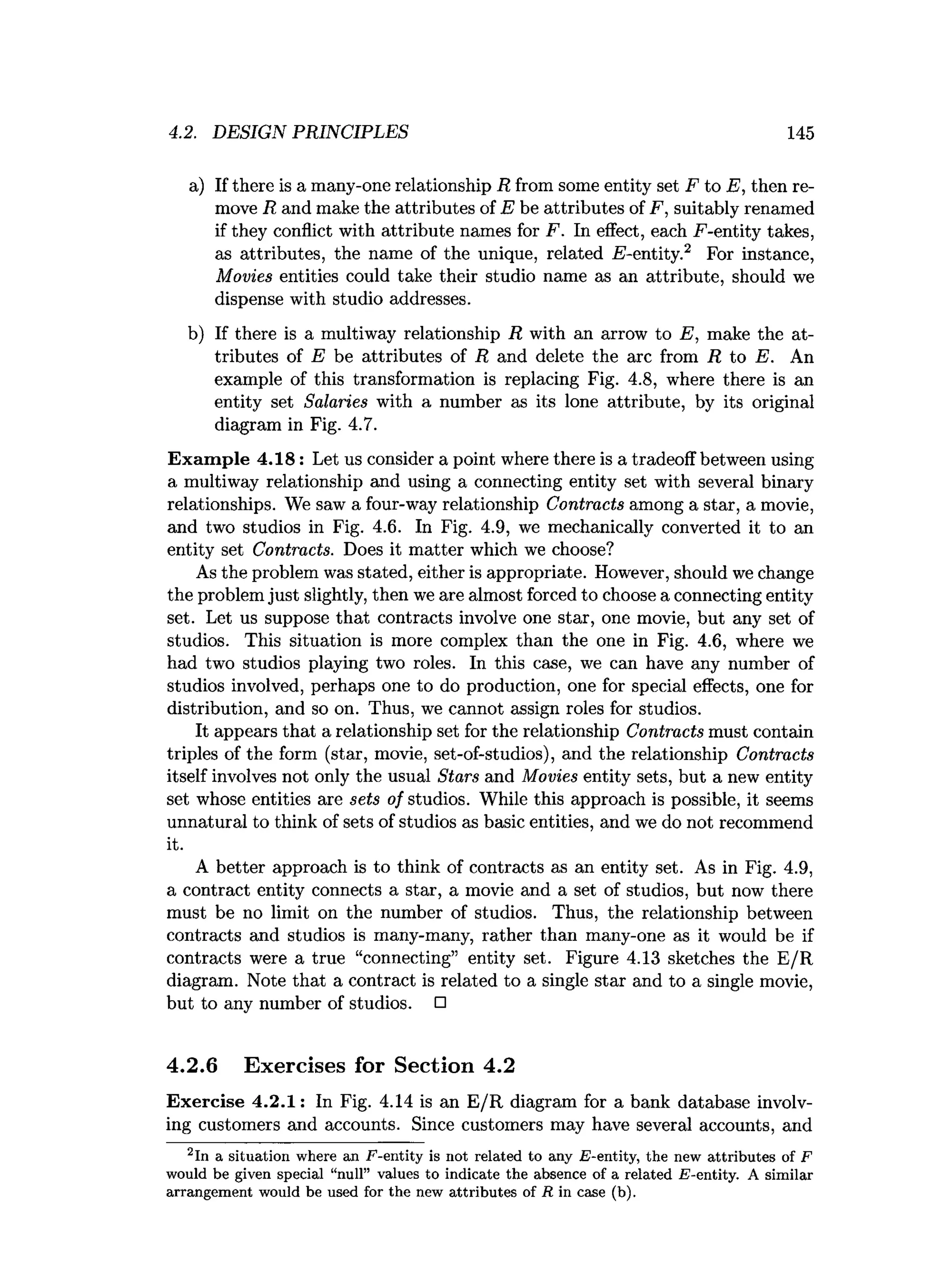 4.2. DESIGN PRINCIPLES 145
a) If there is a many-one relationship R from some entity set F to E, then re­
move R and make the attributes of E be attributes of F, suitably renamed
if they conflict with attribute names for F. In effect, each F-entity takes,
as attributes, the name of the unique, related identity.2 For instance,
Movies entities could take their studio name as an attribute, should we
dispense with studio addresses.
b) If there is a multiway relationship R with an arrow to E, make the at­
tributes of E be attributes of R and delete the arc from R to E. An
example of this transformation is replacing Fig. 4.8, where there is an
entity set Salaries with a number as its lone attribute, by its original
diagram in Fig. 4.7.
Exam ple 4.18: Let us consider a point where there is a tradeoff between using
a multiway relationship and using a connecting entity set with several binary
relationships. We saw a four-way relationship Contracts among a star, a movie,
and two studios in Fig. 4.6. In Fig. 4.9, we mechanically converted it to an
entity set Contracts. Does it matter which we choose?
As the problem was stated, either is appropriate. However, should we change
the problem just slightly, then we are almost forced to choose a connecting entity
set. Let us suppose that contracts involve one star, one movie, but any set of
studios. This situation is more complex than the one in Fig. 4.6, where we
had two studios playing two roles. In this case, we can have any number of
studios involved, perhaps one to do production, one for special effects, one for
distribution, and so on. Thus, we cannot assign roles for studios.
It appears that a relationship set for the relationship Contracts must contain
triples of the form (star, movie, set-of-studios), and the relationship Contracts
itself involves not only the usual Stars and Movies entity sets, but a new entity
set whose entities are sets of studios. While this approach is possible, it seems
unnatural to think of sets of studios as basic entities, and we do not recommend
it.
A better approach is to think of contracts as an entity set. As in Fig. 4.9,
a contract entity connects a star, a movie and a set of studios, but now there
must be no limit on the number of studios. Thus, the relationship between
contracts and studios is many-many, rather than many-one as it would be if
contracts were a true “connecting” entity set. Figure 4.13 sketches the E/R
diagram. Note that a contract is related to a single star and to a single movie,
but to any number of studios. □
4.2.6 Exercises for Section 4.2
Exercise 4.2.1: In Fig. 4.14 is an E/R diagram for a bank database involv­
ing customers and accounts. Since customers may have several accounts, and
2In a situation where an F -en tity is not related to any i?-entity, the new attrib u tes of F
would be given special “null” values to indicate the absence of a related .E-entity. A sim ilar
arrangem ent would be used for the new attrib u tes of i t in case (b).
 