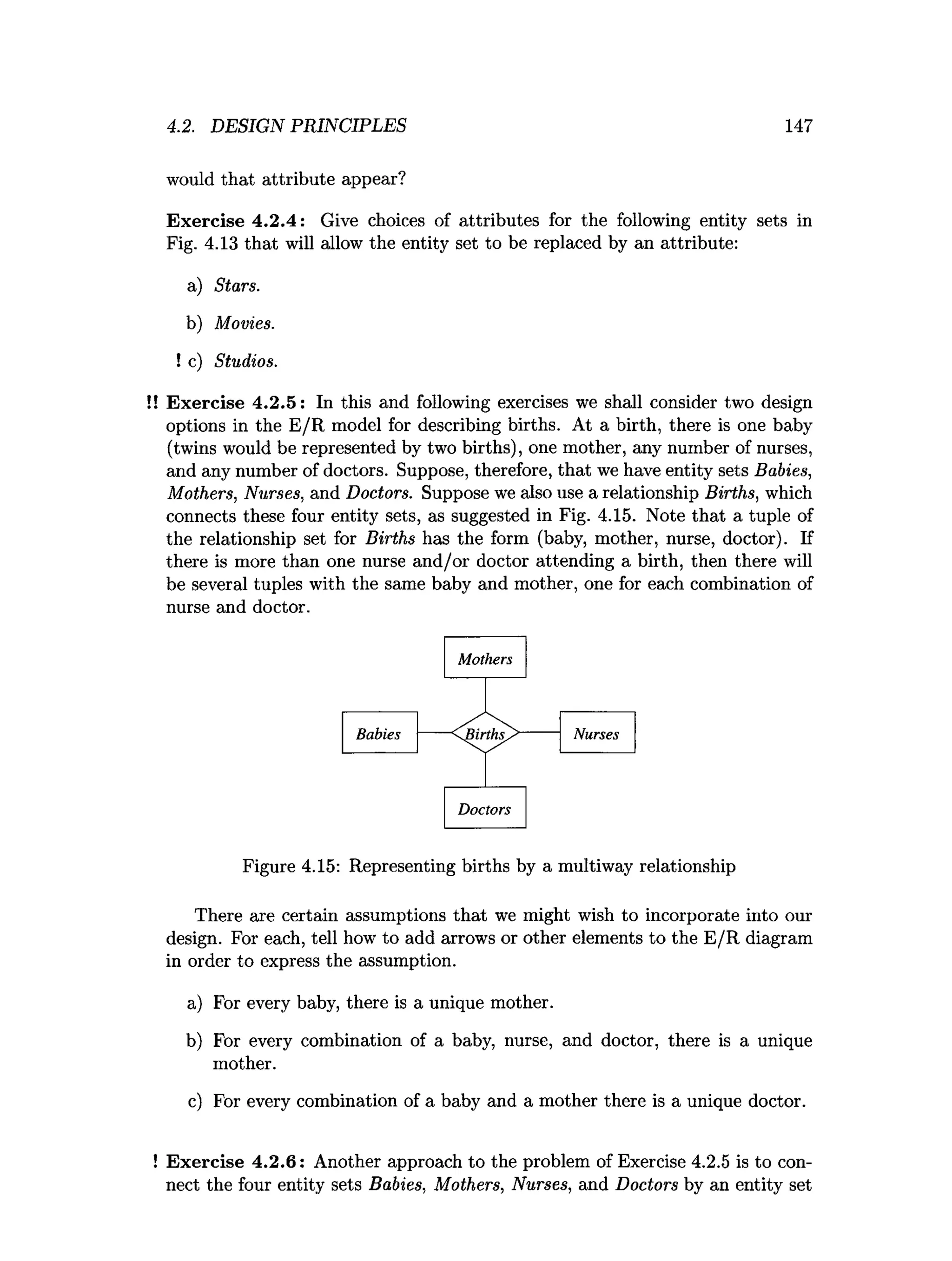 4.2. DESIGN PRINCIPLES 147
would that attribute appear?
Exercise 4.2.4: Give choices of attributes for the following entity sets in
Fig. 4.13 that will allow the entity set to be replaced by an attribute:
a) Stars.
b) Movies.
! c) Studios.
!! Exercise 4.2.5: In this and following exercises we shall consider two design
options in the E/R model for describing births. At a birth, there is one baby
(twins would be represented by two births), one mother, any number of nurses,
and any number of doctors. Suppose, therefore, that we have entity sets Babies,
Mothers, Nurses, and Doctors. Suppose we also use a relationship Births, which
connects these four entity sets, as suggested in Fig. 4.15. Note that a tuple of
the relationship set for Births has the form (baby, mother, nurse, doctor). If
there is more than one nurse and/or doctor attending a birth, then there will
be several tuples with the same baby and mother, one for each combination of
nurse and doctor.
Figure 4.15: Representing births by a multiway relationship
There are certain assumptions that we might wish to incorporate into our
design. For each, tell how to add arrows or other elements to the E/R diagram
in order to express the assumption.
a) For every baby, there is a unique mother.
b) For every combination of a baby, nurse, and doctor, there is a unique
mother.
c) For every combination of a baby and a mother there is a unique doctor.
! Exercise 4.2.6: Another approach to the problem of Exercise 4.2.5 is to con­
nect the four entity sets Babies, Mothers, Nurses, and Doctors by an entity set
 