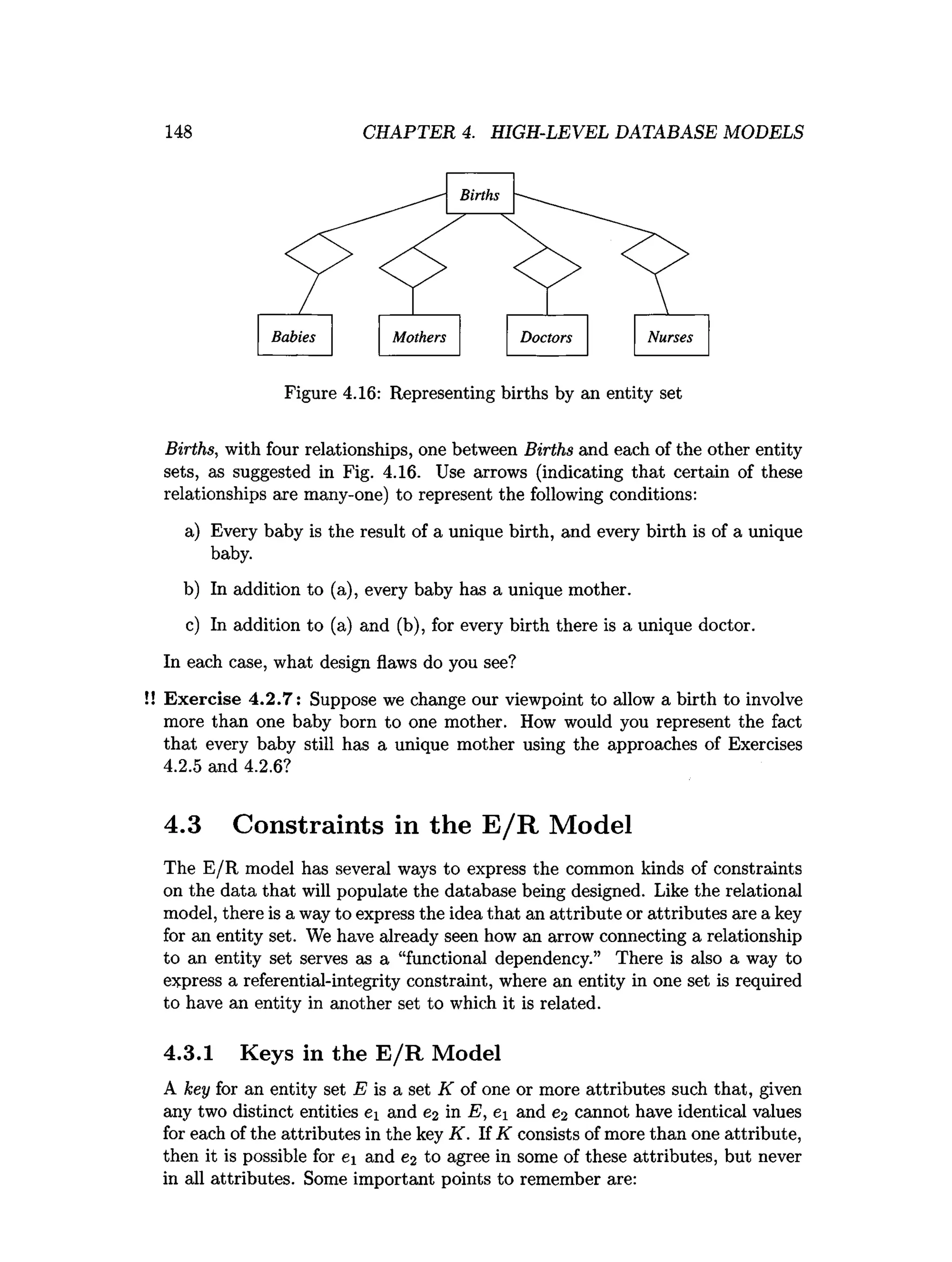 148 CHAPTER 4. HIGH-LEVEL DATABASE MODELS
Figure 4.16: Representing births by an entity set
Births, with four relationships, one between Births and each of the other entity
sets, as suggested in Fig. 4.16. Use arrows (indicating that certain of these
relationships are many-one) to represent the following conditions:
a) Every baby is the result of a unique birth, and every birth is of a unique
baby.
b) In addition to (a), every baby has a unique mother.
c) In addition to (a) and (b), for every birth there is a unique doctor.
In each case, what design flaws do you see?
!! Exercise 4.2.7: Suppose we change our viewpoint to allow a birth to involve
more than one baby born to one mother. How would you represent the fact
that every baby still has a unique mother using the approaches of Exercises
4.2.5 and 4.2.6?
4.3 Constraints in the E /R Model
The E/R model has several ways to express the common kinds of constraints
on the data that will populate the database being designed. Like the relational
model, there is a way to express the idea that an attribute or attributes are a key
for an entity set. We have already seen how an arrow connecting a relationship
to an entity set serves as a “functional dependency.” There is also a way to
express a referential-integrity constraint, where an entity in one set is required
to have an entity in another set to which it is related.
4.3.1 Keys in the E /R Model
A key for an entity set E is a set K of one or more attributes such that, given
any two distinct entities ei and e2 in E, e and e2 cannot have identical values
for each of the attributes in the key K. If K consists of more than one attribute,
then it is possible for e and e2 to agree in some of these attributes, but never
in all attributes. Some important points to remember are:
 
