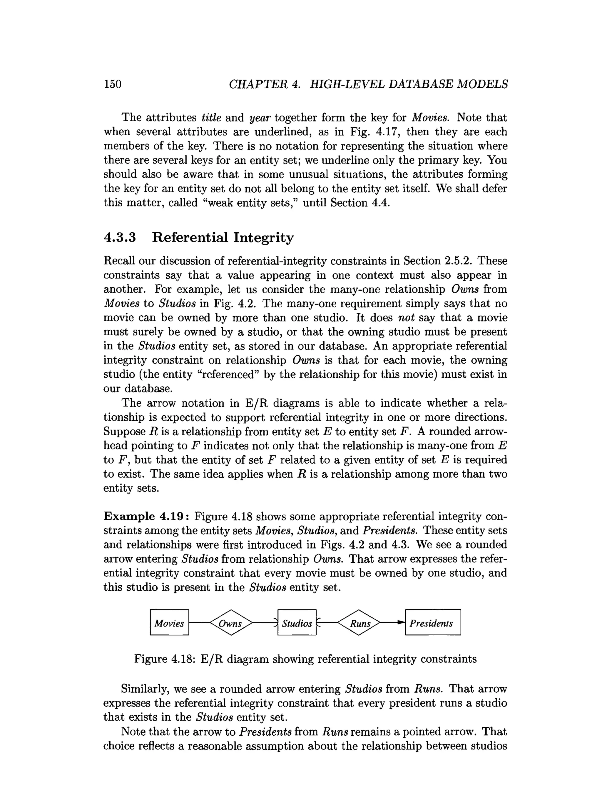 150 CHAPTER 4. HIGH-LEVEL DATABASE MODELS
The attributes title and year together form the key for Movies. Note that
when several attributes are underlined, as in Fig. 4.17, then they are each
members of the key. There is no notation for representing the situation where
there are several keys for an entity set; we underline only the primary key. You
should also be aware that in some unusual situations, the attributes forming
the key for an entity set do not all belong to the entity set itself. We shall defer
this matter, called “weak entity sets,” until Section 4.4.
4.3.3 Referential Integrity
Recall our discussion of referential-integrity constraints in Section 2.5.2. These
constraints say that a value appearing in one context must also appear in
another. For example, let us consider the many-one relationship Owns from
Movies to Studios in Fig. 4.2. The many-one requirement simply says that no
movie can be owned by more than one studio. It does not say that a movie
must surely be owned by a studio, or that the owning studio must be present
in the Studios entity set, as stored in our database. An appropriate referential
integrity constraint on relationship Owns is that for each movie, the owning
studio (the entity “referenced” by the relationship for this movie) must exist in
our database.
The arrow notation in E/R diagrams is able to indicate whether a rela­
tionship is expected to support referential integrity in one or more directions.
Suppose R is a relationship from entity set E to entity set F. A rounded arrow­
head pointing to F indicates not only that the relationship is many-one from E
to F, but that the entity of set F related to a given entity of set E is required
to exist. The same idea applies when R is a relationship among more than two
entity sets.
Exam ple 4.19: Figure 4.18 shows some appropriate referential integrity con­
straints among the entity sets Movies, Studios, and Presidents. These entity sets
and relationships were first introduced in Figs. 4.2 and 4.3. We see a rounded
arrow entering Studios from relationship Owns. That arrow expresses the refer­
ential integrity constraint that every movie must be owned by one studio, and
this studio is present in the Studios entity set.
Movies
Figure 4.18: E/R diagram showing referential integrity constraints
Similarly, we see a rounded arrow entering Studios from Runs. That arrow
expresses the referential integrity constraint that every president runs a studio
that exists in the Studios entity set.
Note that the arrow to Presidents from Runs remains a pointed arrow. That
choice reflects a reasonable assumption about the relationship between studios
 