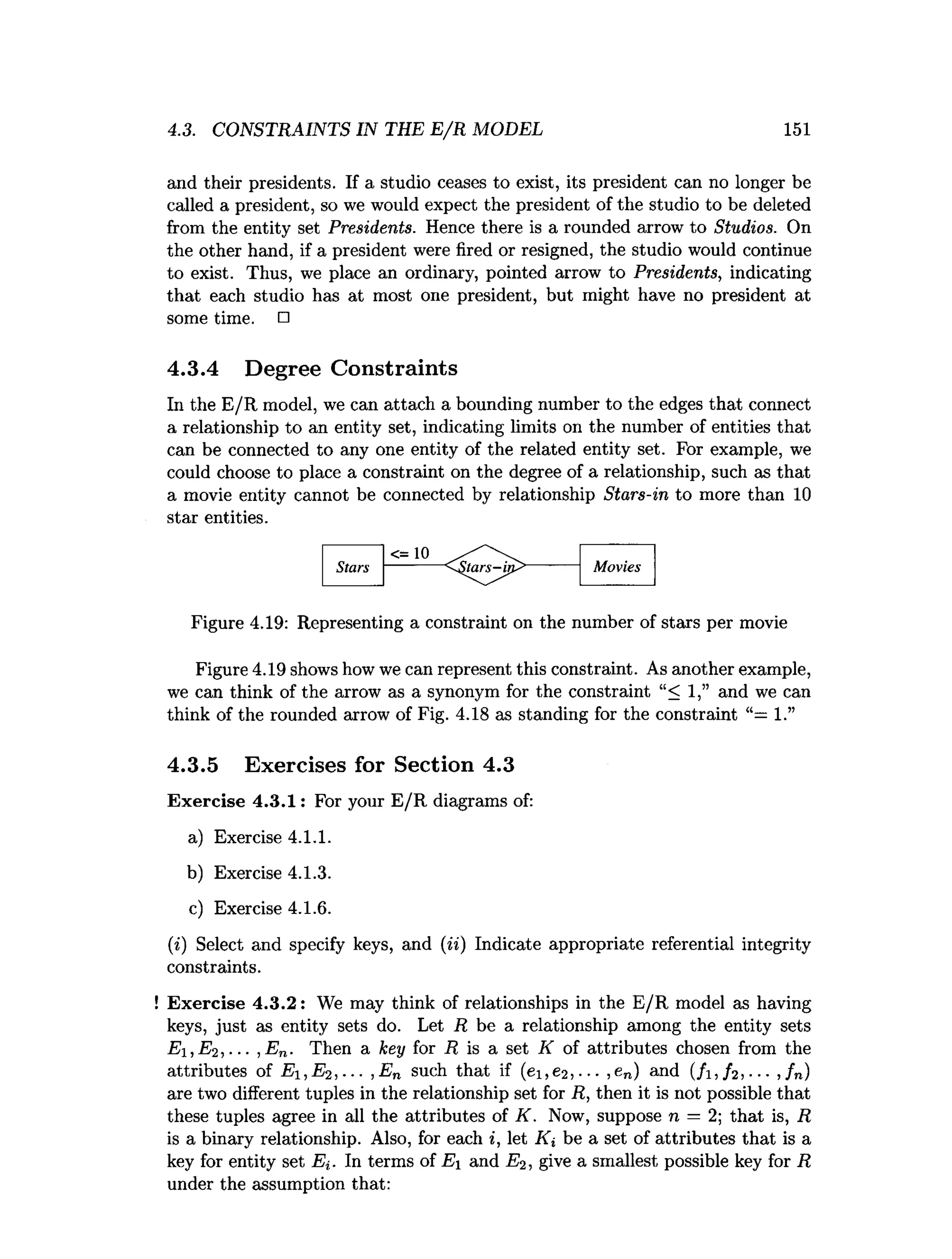 4.3. CONSTRAINTS IN THE E /R MODEL 151
and their presidents. If a studio ceases to exist, its president can no longer be
called a president, so we would expect the president of the studio to be deleted
from the entity set Presidents. Hence there is a rounded arrow to Studios. On
the other hand, if a president were fired or resigned, the studio would continue
to exist. Thus, we place an ordinary, pointed arrow to Presidents, indicating
that each studio has at most one president, but might have no president at
some time. □
4.3.4 Degree Constraints
In the E/R model, we can attach a bounding number to the edges that connect
a relationship to an entity set, indicating limits on the number of entities that
can be connected to any one entity of the related entity set. For example, we
could choose to place a constraint on the degree of a relationship, such as that
a movie entity cannot be connected by relationship Stars-in to more than 10
star entities.
Figure 4.19: Representing a constraint on the number of stars per movie
Figure 4.19 shows how we can represent this constraint. As another example,
we can think of the arrow as a synonym for the constraint “< 1,” and we can
think of the rounded arrow of Fig. 4.18 as standing for the constraint “= 1.”
4.3.5 Exercises for Section 4.3
Exercise 4.3.1: For your E/R diagrams of:
a) Exercise 4.1.1.
b) Exercise 4.1.3.
c) Exercise 4.1.6.
(i) Select and specify keys, and (ii) Indicate appropriate referential integrity
constraints.
Exercise 4.3.2: We may think of relationships in the E/R model as having
keys, just as entity sets do. Let R be a relationship among the entity sets
Ei, E2 ,... ,E n. Then a key for R is a set K of attributes chosen from the
attributes of E i,E 2,... ,En such that if (ei,e2)... ,en) and ( /i, / 2, --- ,fn)
are two different tuples in the relationship set for R, then it is not possible that
these tuples agree in all the attributes of K . Now, suppose n = 2; that is, R
is a binary relationship. Also, for each i, let Ki be a set of attributes that is a
key for entity set Ei. In terms of Ei and E2, give a smallest possible key for R
under the assumption that:
 