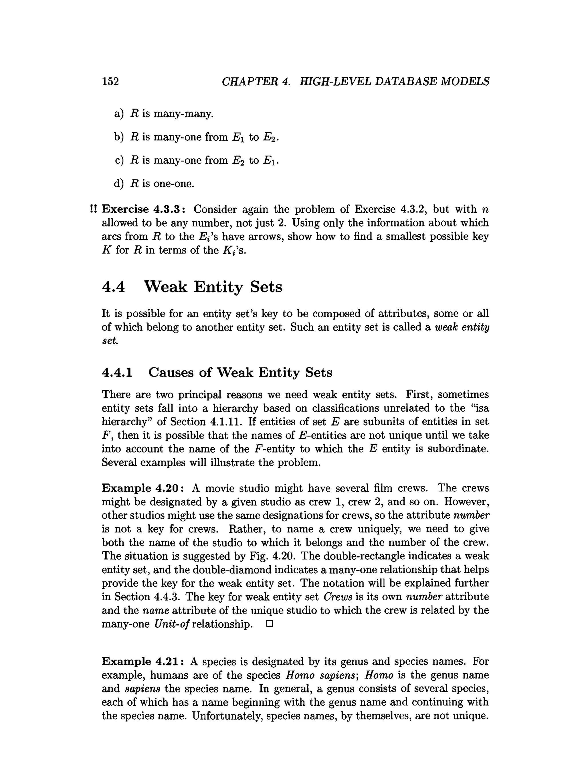 152 CHAPTER 4. HIGH-LEVEL DATABASE MODELS
a) R is many-many.
b) R is many-one from Ei to E2.
c) R is many-one from E2 to E .
d) R is one-one.
!! Exercise 4.3.3: Consider again the problem of Exercise 4.3.2, but with n
allowed to be any number, not just 2. Using only the information about which
arcs from R to the E l’s have arrows, show how to find a smallest possible key
K for R in terms of the Ki s.
4.4 Weak Entity Sets
It is possible for an entity set’s key to be composed of attributes, some or all
of which belong to another entity set. Such an entity set is called a weak entity
set.
4.4.1 Causes of Weak Entity Sets
There are two principal reasons we need weak entity sets. First, sometimes
entity sets fall into a hierarchy based on classifications unrelated to the “isa
hierarchy” of Section 4.1.11. If entities of set E are subunits of entities in set
F, then it is possible that the names of .E-entities axe not unique until we take
into account the name of the F-entity to which the E entity is subordinate.
Several examples will illustrate the problem.
Exam ple 4.20: A movie studio might have several film crews. The crews
might be designated by a given studio as crew 1, crew 2, and so on. However,
other studios might use the same designations for crews, so the attribute number
is not a key for crews. Rather, to name a crew uniquely, we need to give
both the name of the studio to which it belongs and the number of the crew.
The situation is suggested by Fig. 4.20. The double-rectangle indicates a weak
entity set, and the double-diamond indicates a many-one relationship that helps
provide the key for the weak entity set. The notation will be explained further
in Section 4.4.3. The key for weak entity set Crews is its own number attribute
and the name attribute of the unique studio to which the crew is related by the
many-one Unit-of relationship. □
Exam ple 4.21: A species is designated by its genus and species names. For
example, humans are of the species Homo sapiens-, Homo is the genus name
and sapiens the species name. In general, a genus consists of several species,
each of which has a name beginning with the genus name and continuing with
the species name. Unfortunately, species names, by themselves, are not unique.
 