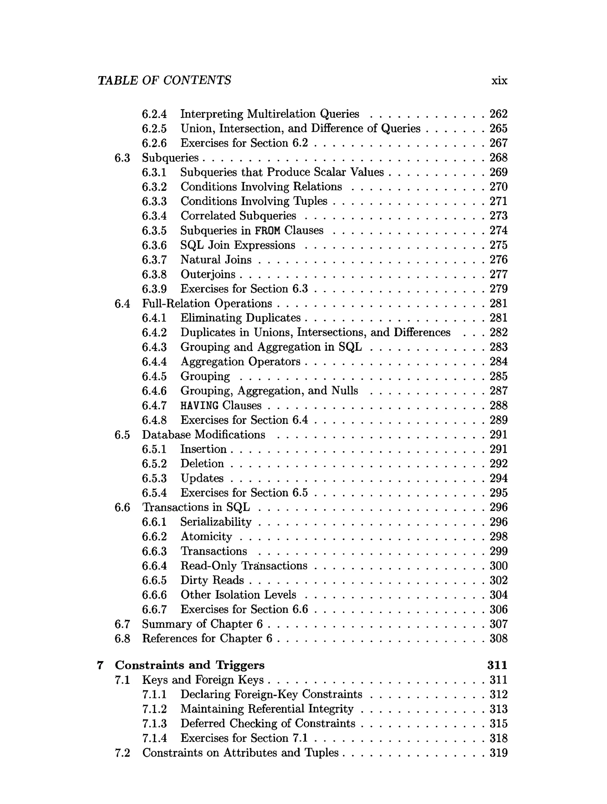 6.2.4 Interpreting Multirelation Q u e rie s......................................262
6.2.5 Union, Intersection, and Difference of Queries...................265
6.2.6 Exercises for Section 6 .2 ........................................................ 267
6.3 Subqueries..............................................................................................268
6.3.1 Subqueries that Produce Scalar Values............................... 269
6.3.2 Conditions Involving R elations............................................270
6.3.3 Conditions Involving Tuples.................................................. 271
6.3.4 Correlated Subqueries............................................................273
6.3.5 Subqueries in FROMC lauses..................................................274
6.3.6 SQL Join Expressions............................................................275
6.3.7 Natural Jo in s........................................................................... 276
6.3.8 Outerjoins..................................................................................277
6.3.9 Exercises for Section 6 .3 ........................................................ 279
6.4 Full-Relation Operations.....................................................................281
6.4.1 Eliminating Duplicates............................................................281
6.4.2 Duplicates in Unions, Intersections, and Differences . . . 282
6.4.3 Grouping and Aggregation in S Q L ......................................283
6.4.4 Aggregation Operators............................................................284
6.4.5 G rouping..................................................................................285
6.4.6 Grouping, Aggregation, and Nulls ......................................287
6.4.7 HAVING Clauses........................................................................288
6.4.8 Exercises for Section 6 .4 ........................................................ 289
6.5 Database Modifications .....................................................................291
6.5.1 Insertion.....................................................................................291
6.5.2 Deletion.....................................................................................292
6.5.3 U pdates.....................................................................................294
6.5.4 Exercises for Section 6 .5 ........................................................ 295
6.6 Transactions in S Q L ........................................................................... 296
6.6.1 Serializability........................................................................... 296
6.6.2 Atom icity..................................................................................298
6.6.3 Transactions ........................................................................... 299
6.6.4 Read-Only Transactions........................................................ 300
6.6.5 Dirty R eads.............................................................................. 302
6.6.6 Other Isolation L evels............................................................304
6.6.7 Exercises for Section 6 .6 ........................................................ 306
6.7 Summary of Chapter 6 ........................................................................307
6.8 References for Chapter 6 .....................................................................308
7 C onstraints and Triggers 311
7.1 Keys and Foreign Keys........................................................................311
7.1.1 Declaring Foreign-Key C onstraints......................................312
7.1.2 Maintaining Referential Integrity.........................................313
7.1.3 Deferred Checking of Constraints.........................................315
7.1.4 Exercises for Section 7 .1 ........................................................ 318
7.2 Constraints on Attributes and Tuples...............................................319
TABLE OF CONTENTS xix
 