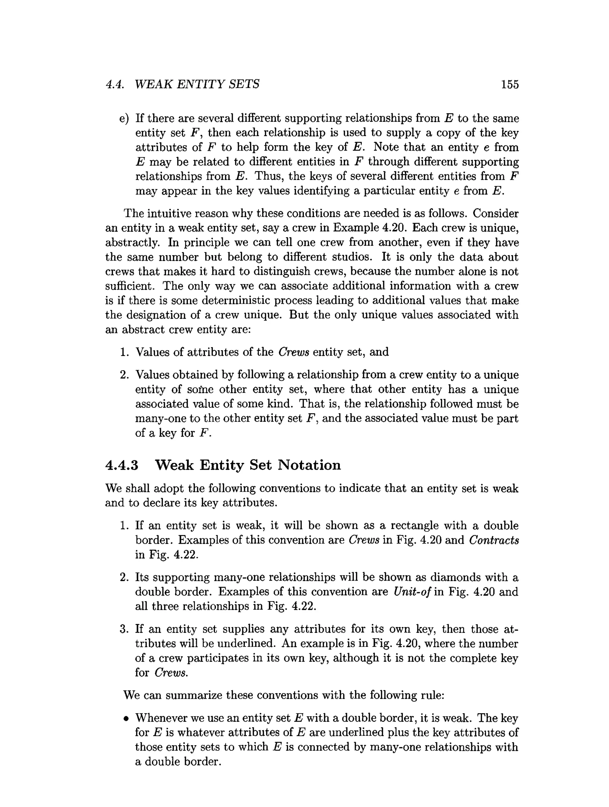 4.4. WEAK EN TITY SETS 155
e) If there are several different supporting relationships from E to the same
entity set F, then each relationship is used to supply a copy of the key
attributes of F to help form the key of E. Note that an entity e from
E may be related to different entities in F through different supporting
relationships from E. Thus, the keys of several different entities from F
may appear in the key values identifying a particular entity e from E.
The intuitive reason why these conditions are needed is as follows. Consider
an entity in a weak entity set, say a crew in Example 4.20. Each crew is unique,
abstractly. In principle we can tell one crew from another, even if they have
the same number but belong to different studios. It is only the data about
crews that makes it hard to distinguish crews, because the number alone is not
sufficient. The only way we can associate additional information with a crew
is if there is some deterministic process leading to additional values that make
the designation of a crew unique. But the only unique values associated with
an abstract crew entity are:
1. Values of attributes of the Crews entity set, and
2. Values obtained by following a relationship from a crew entity to a unique
entity of some other entity set, where that other entity has a unique
associated value of some kind. That is, the relationship followed must be
many-one to the other entity set F, and the associated value must be part
of a key for F.
4.4.3 Weak Entity Set Notation
We shall adopt the following conventions to indicate that an entity set is weak
and to declare its key attributes.
1. If an entity set is weak, it will be shown as a rectangle with a double
border. Examples of this convention are Crews in Fig. 4.20 and Contracts
in Fig. 4.22.
2. Its supporting many-one relationships will be shown as diamonds with a
double border. Examples of this convention are Unit-of in Fig. 4.20 and
all three relationships in Fig. 4.22.
3. If an entity set supplies any attributes for its own key, then those at­
tributes will be underlined. An example is in Fig. 4.20, where the number
of a crew participates in its own key, although it is not the complete key
for Crews.
We can summarize these conventions with the following rule:
• Whenever we use an entity set E with a double border, it is weak. The key
for E is whatever attributes of E are underlined plus the key attributes of
those entity sets to which E is connected by many-one relationships with
a double border.
 