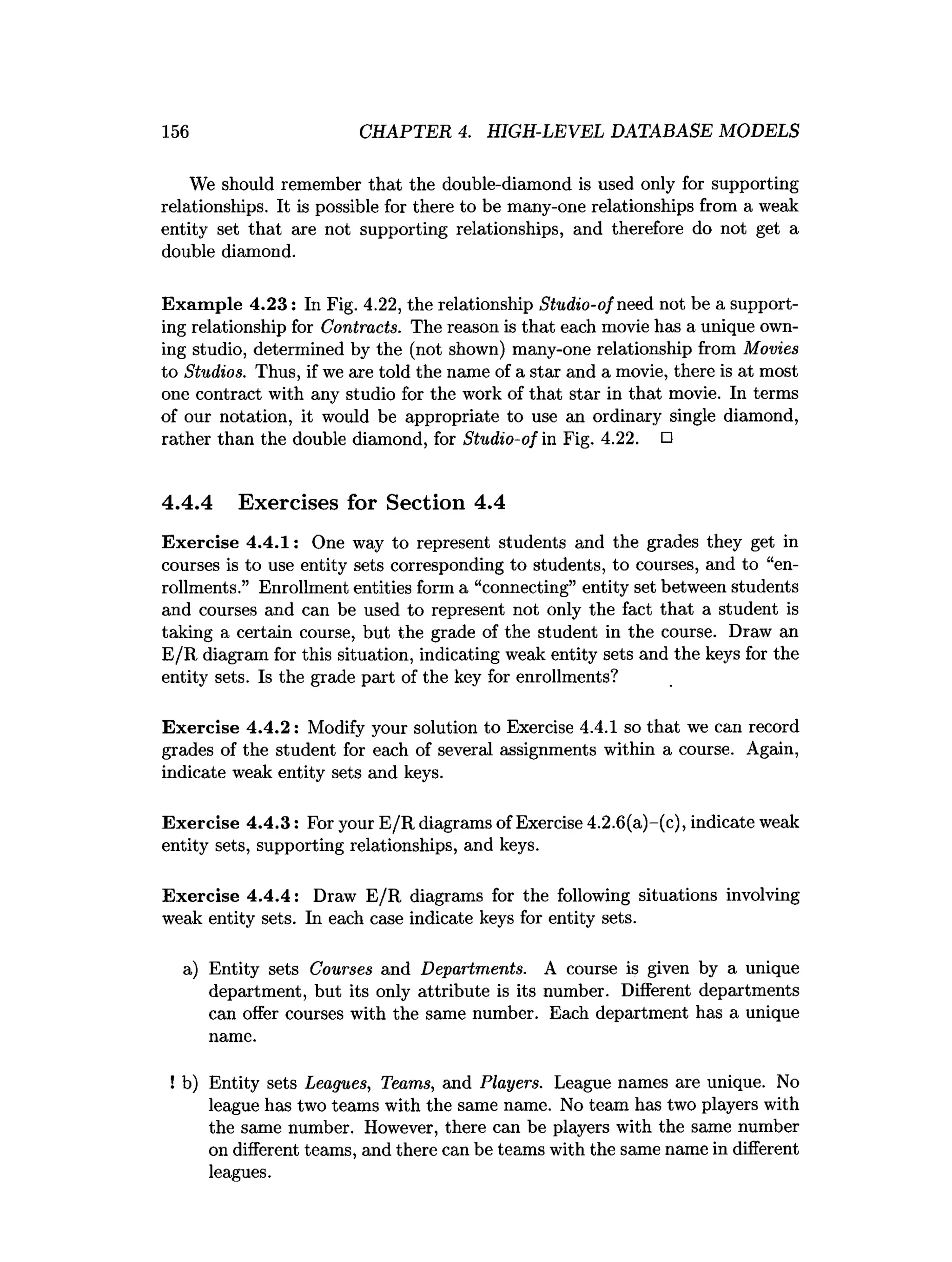 156 CHAPTER 4. HIGH-LEVEL DATABASE MODELS
We should remember that the double-diamond is used only for supporting
relationships. It is possible for there to be many-one relationships from a weak
entity set that are not supporting relationships, and therefore do not get a
double diamond.
Exam ple 4.23: In Fig. 4.22, the relationship Studio-of need not be a support­
ing relationship for Contracts. The reason is that each movie has a unique own­
ing studio, determined by the (not shown) many-one relationship from Movies
to Studios. Thus, if we are told the name of a star and a movie, there is at most
one contract with any studio for the work of that star in that movie. In terms
of our notation, it would be appropriate to use an ordinary single diamond,
rather than the double diamond, for Studio-of in Fig. 4.22. □
4.4.4 Exercises for Section 4.4
Exercise 4.4.1: One way to represent students and the grades they get in
courses is to use entity sets corresponding to students, to courses, and to “en­
rollments.” Enrollment entities form a “connecting” entity set between students
and courses and can be used to represent not only the fact that a student is
taking a certain course, but the grade of the student in the course. Draw an
E/R diagram for this situation, indicating weak entity sets and the keys for the
entity sets. Is the grade part of the key for enrollments?
Exercise 4.4.2: Modify your solution to Exercise 4.4.1 so that we can record
grades of the student for each of several assignments within a course. Again,
indicate weak entity sets and keys.
Exercise 4.4.3: For your E/R diagrams of Exercise 4.2.6(a)-(c), indicate weak
entity sets, supporting relationships, and keys.
Exercise 4.4.4: Draw E/R diagrams for the following situations involving
weak entity sets. In each case indicate keys for entity sets.
a) Entity sets Courses and Departments. A course is given by a unique
department, but its only attribute is its number. Different departments
can offer courses with the same number. Each department has a unique
name.
! b) Entity sets Leagues, Teams, and Players. League names are unique. No
league has two teams with the same name. No team has two players with
the same number. However, there can be players with the same number
on different teams, and there can be teams with the same name in different
leagues.
 