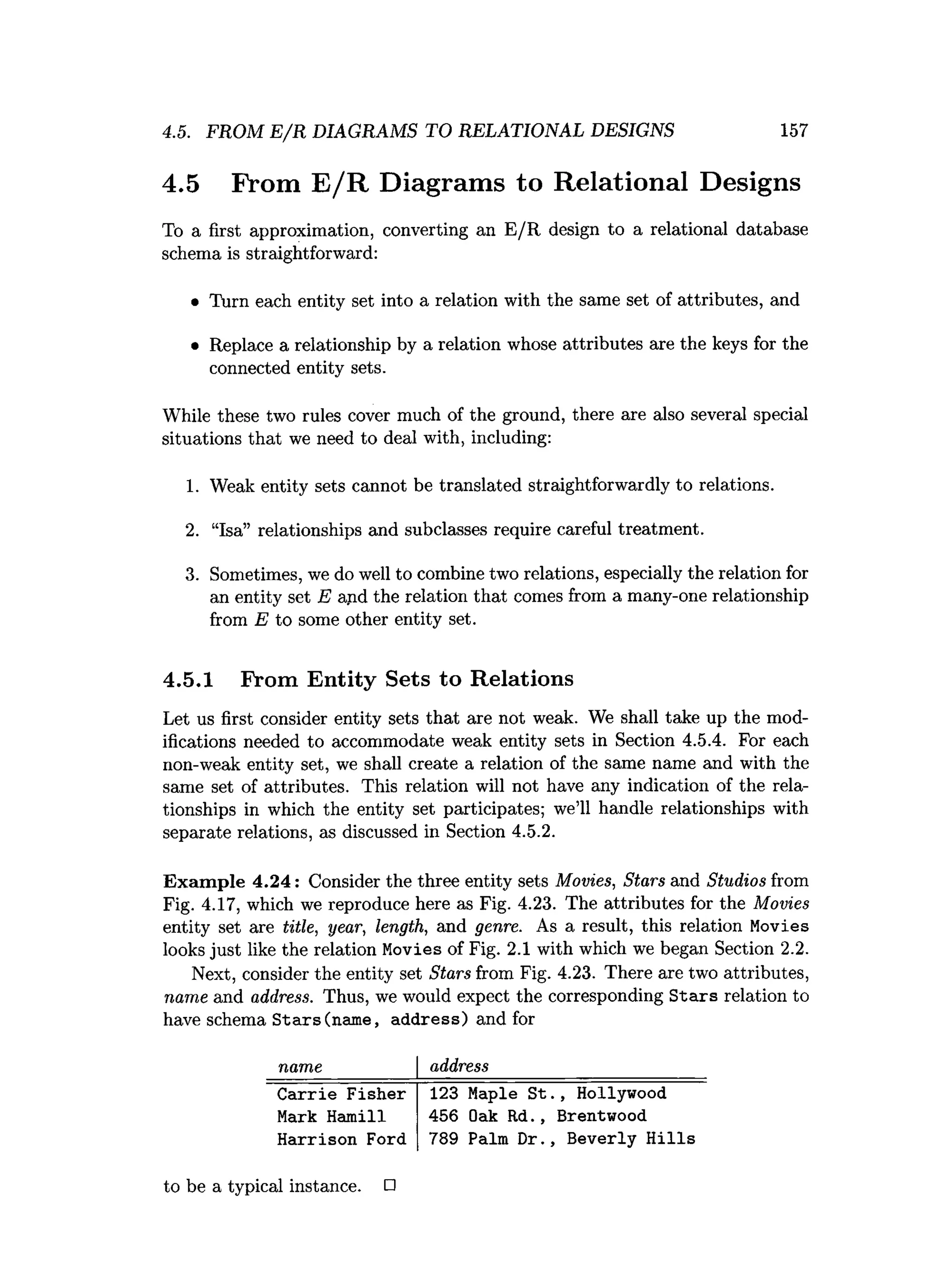 4.5. FROM E /R DIAGRAMS TO RELATIONAL DESIGNS 157
4.5 From E /R Diagrams to Relational Designs
To a first approximation, converting an E /E design to a relational database
schema is straightforward:
• Turn each entity set into a relation with the same set of attributes, and
• Replace a relationship by a relation whose attributes are the keys for the
connected entity sets.
While these two rules cover much of the ground, there are also several special
situations that we need to deal with, including:
1. Weak entity sets cannot be translated straightforwardly to relations.
2. “Isa” relationships and subclasses require careful treatment.
3
. Sometimes, we do well to combine two relations, especially the relation for
an entity set E and the relation that comes from a many-one relationship
from E to some other entity set.
4.5.1 Prom Entity Sets to Relations
Let us first consider entity sets that are not weak. We shall take up the mod­
ifications needed to accommodate weak entity sets in Section 4
.
5
.
4
. For each
non-weak entity set, we shall create a relation of the same name and with the
same set of attributes. This relation will not have any indication of the rela­
tionships in which the entity set participates; we’ll handle relationships with
separate relations, as discussed in Section 4
.
5
.
2
.
Exam ple 4.24: Consider the three entity sets Movies, Stars and Studios from
Fig. 4
.17, which we reproduce here as Fig. 4.23. The attributes for the Movies
entity set are title, year, length, and genre. As a result, this relation Movies
looks just like the relation Movies of Fig. 2
.1 with which we began Section 2
.
2
.
Next, consider the entity set Stars from Fig. 4.23. There are two attributes,
name and address. Thus, we would expect the corresponding Stars relation to
have schema Stars(name, address) and for
name address
Carrie Fisher
Mark Hamill
Harrison Ford
123 Maple St
456 Oak Rd.,
789 Palm Dr.
.
, Hollywood
Brentwood
, Beverly Hills
to be a typical instance. □
 