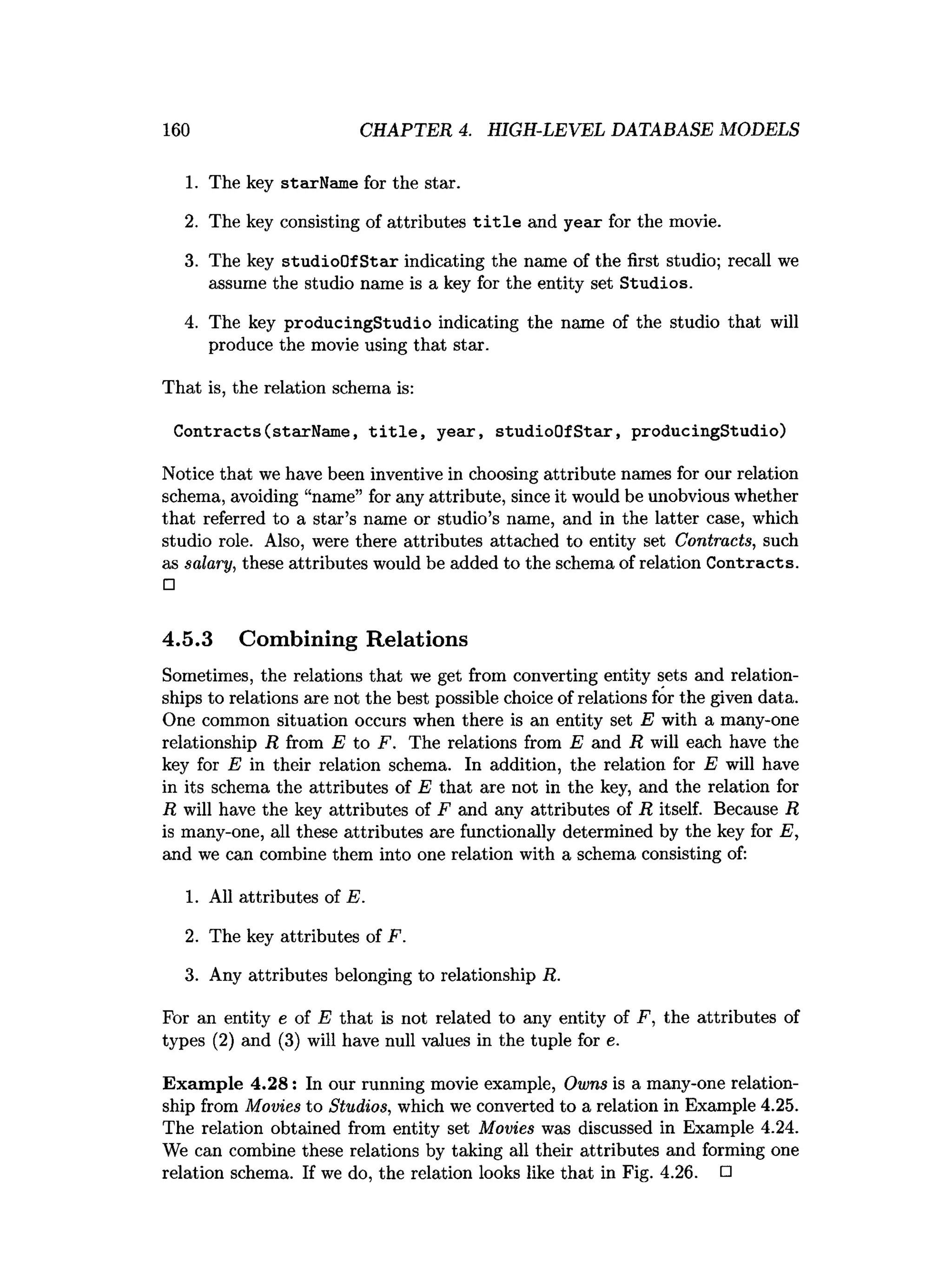 160 CHAPTER 4. HIGH-LEVEL DATABASE MODELS
1. The key starName for the star.
2. The key consisting of attributes t i t l e and year for the movie.
3. The key studioOf Star indicating the name of the first studio; recall we
assume the studio name is a key for the entity set Studios.
4. The key producingStudio indicating the name of the studio that will
produce the movie using that star.
That is, the relation schema is:
Contracts(starName, t i t l e , year, studioO fStar, producingStudio)
Notice that we have been inventive in choosing attribute names for our relation
schema, avoiding “name” for any attribute, since it would be unobvious whether
that referred to a star’s name or studio’s name, and in the latter case, which
studio role. Also, were there attributes attached to entity set Contracts, such
as salary, these attributes would be added to the schema of relation Contracts.
□
4.5.3 Combining Relations
Sometimes, the relations that we get from converting entity sets and relation­
ships to relations are not the best possible choice of relations for the given data.
One common situation occurs when there is an entity set E with a many-one
relationship R from E to F. The relations from E and R will each have the
key for E in their relation schema. In addition, the relation for E will have
in its schema the attributes of E that are not in the key, and the relation for
R will have the key attributes of F and any attributes of R itself. Because R
is many-one, all these attributes are functionally determined by the key for E,
and we can combine them into one relation with a schema consisting of:
1. All attributes of E.
2. The key attributes of F.
3. Any attributes belonging to relationship R.
For an entity e of E that is not related to any entity of F, the attributes of
types (2) and (3) will have null values in the tuple for e.
Exam ple 4.28: In our running movie example, Owns is a many-one relation­
ship from Movies to Studios, which we converted to a relation in Example 4.25.
The relation obtained from entity set Movies was discussed in Example 4.24.
We can combine these relations by taking all their attributes and forming one
relation schema. If we do, the relation looks like that in Fig. 4.26. □
 