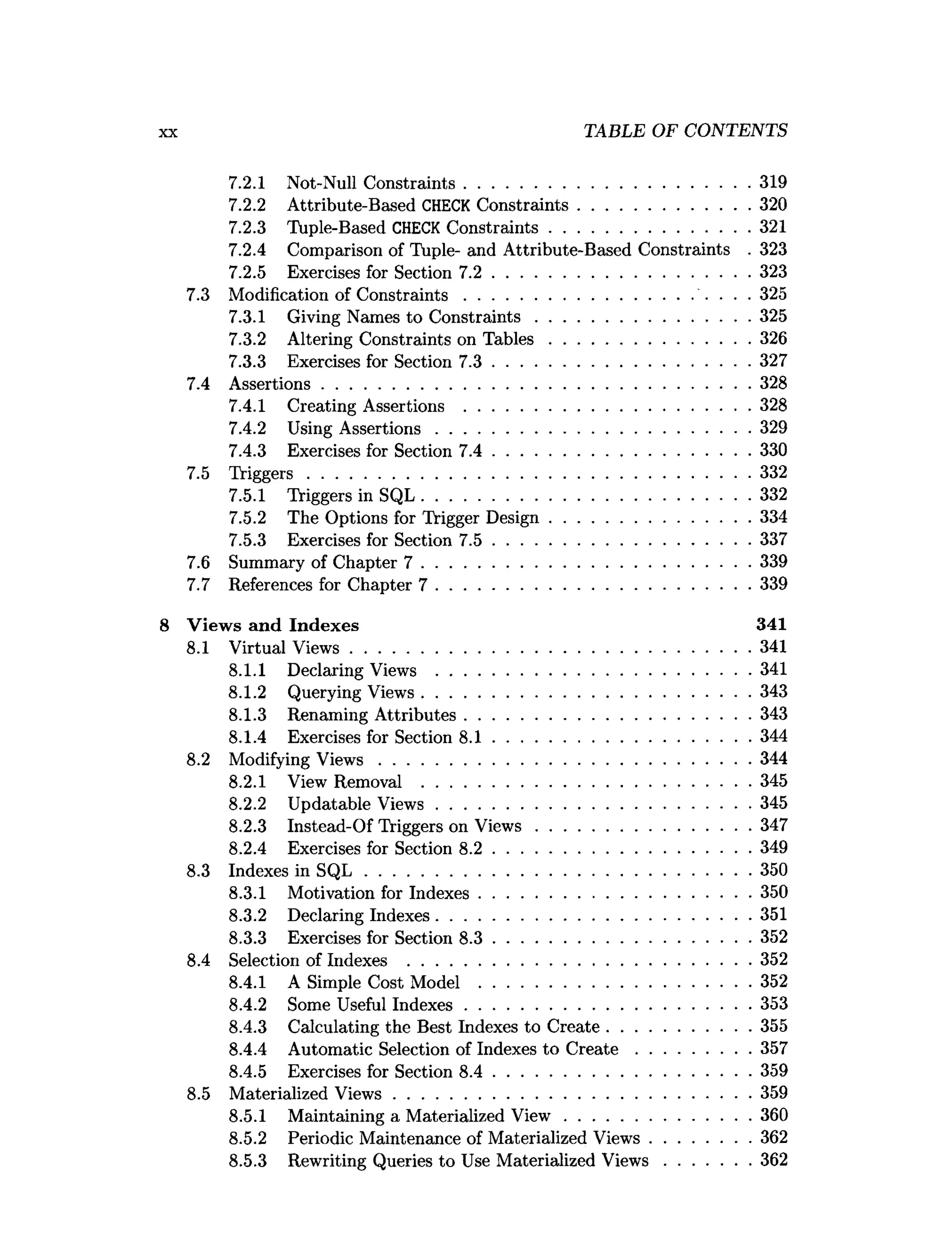 TABLE OF CONTENTS
7.2.1 Not-Null Constraints..............................................................319
7.2.2 Attribute-Based CHECK Constraints..................................... 320
7.2.3 Tuple-Based CHECK Constraints........................................... 321
7.2.4 Comparison of Tuple- and Attribute-Based Constraints . 323
7.2.5 Exercises for Section 7 .2 ........................................................323
7.3 Modification of C onstraints................................................. ... 325
7.3.1 Giving Names to C onstraints.............................................. 325
7.3.2 Altering Constraints on T ab le s........................................... 326
7.3.3 Exercises for Section 7 .3 ........................................................327
7.4 Assertions.............................................................................................328
7.4.1 Creating Assertions ..............................................................328
7.4.2 Using A ssertions....................................................................329
7.4.3 Exercises for Section 7 .4 ........................................................330
7.5 Triggers................................................................................................332
7.5.1 Triggers in SQL.......................................................................332
7.5.2 The Options for Trigger Design........................................... 334
7.5.3 Exercises for Section 7 .5 ........................................................337
7.6 Summary of Chapter 7 .......................................................................339
7.7 References for Chapter 7 ....................................................................339
Views and Indexes 341
8.1 Virtual View s.......................................................................................341
8.1.1 Declaring Views ....................................................................341
8.1.2 Querying Views.......................................................................343
8.1.3 Renaming Attributes..............................................................343
8.1.4 Exercises for Section 8 .1 ........................................................344
8.2 Modifying V iew s................................................................................ 344
8.2.1 View Removal .......................................................................345
8.2.2 Updatable View s....................................................................345
8.2.3 Instead-Of Triggers on V iew s.............................................. 347
8.2.4 Exercises for Section 8 .2 ........................................................349
8.3 Indexes in S Q L ................................................................................... 350
8.3.1 Motivation for Indexes...........................................................350
8.3.2 Declaring Indexes....................................................................351
8.3.3 Exercises for Section 8 .3 ........................................................352
8.4 Selection of Indexes .......................................................................... 352
8.4.1 A Simple Cost Model ...........................................................352
8.4.2 Some Useful Indexes..............................................................353
8.4.3 Calculating the Best Indexes to Create...............................355
8.4.4 Automatic Selection of Indexes to C re a te .........................357
8.4.5 Exercises for Section 8 .4 ........................................................359
8.5 Materialized View s............................................................................. 359
8.5.1 Maintaining a Materialized V iew ........................................ 360
8.5.2 Periodic Maintenance of Materialized Views......................362
8.5.3 Rewriting Queries to Use Materialized V iew s...................362
 