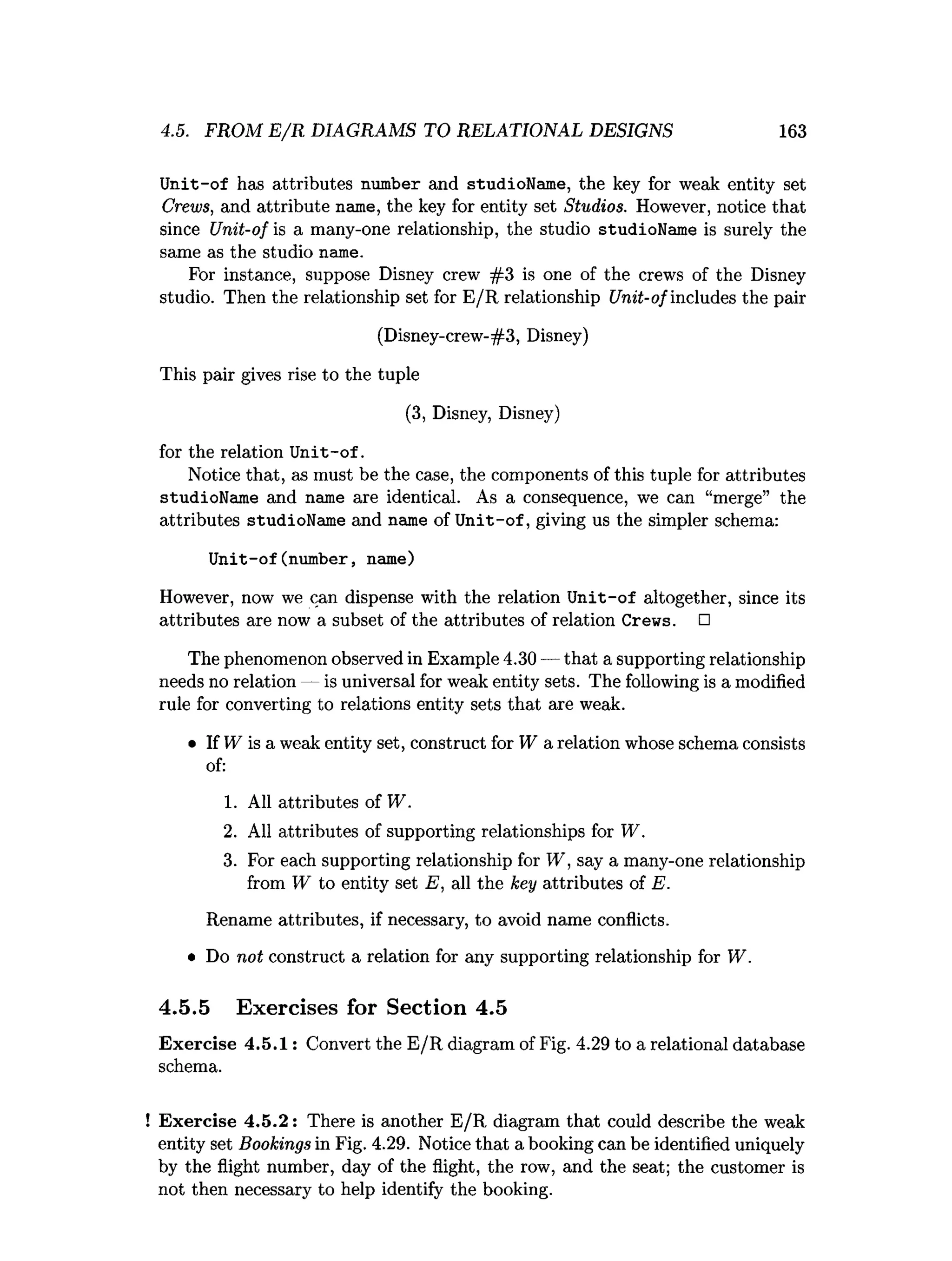 4.5. FROM E /R DIAGRAMS TO RELATIONAL DESIGNS 163
U nit-of has attributes number and studioName, the key for weak entity set
Crews, and attribute name, the key for entity set Studios. However, notice that
since Unit-of is a many-one relationship, the studio studioName is surely the
same as the studio name.
For instance, suppose Disney crew #3 is one of the crews of the Disney
studio. Then the relationship set for E /R relationship Unit-ofincludes the pair
(Disney-crew-#3, Disney)
This pair gives rise to the tuple
(3, Disney, Disney)
forthe relationUnit-of.
Notice that, as must be the case, the components of this tuple for attributes
studioName and name are identical. As a consequence, we can “merge” the
attributes studioName and name of U nit-of, giving us the simpler schema:
Unit-of(number, name)
However, now we can dispense with the relation U nit-of altogether, since its
attributes are now a subset of the attributes of relation Crews. □
The phenomenon observed in Example 4.30 — that a supporting relationship
needs no relation — is universal for weak entity sets. The following is a modified
rule for converting to relations entity sets that are weak.
• If W is a weak entity set, construct for W a relation whose schema consists
of:
1. All attributes of W.
2. All attributes of supporting relationships for W.
3. For each supporting relationship for W , say a many-one relationship
from W to entity set E, all the key attributes of E.
Rename attributes, if necessary, to avoid name conflicts.
• Do not construct a relation for any supporting relationship for W.
4.5.5 Exercises for Section 4.5
Exercise 4.5.1: Convert the E/R diagram of Fig. 4.29 to a relational database
schema.
! Exercise 4.5.2: There is another E/R diagram that could describe the weak
entity set Bookings in Fig. 4.29. Notice that a booking can be identified uniquely
by the flight number, day of the flight, the row, and the seat; the customer is
not then necessary to help identify the booking.
 