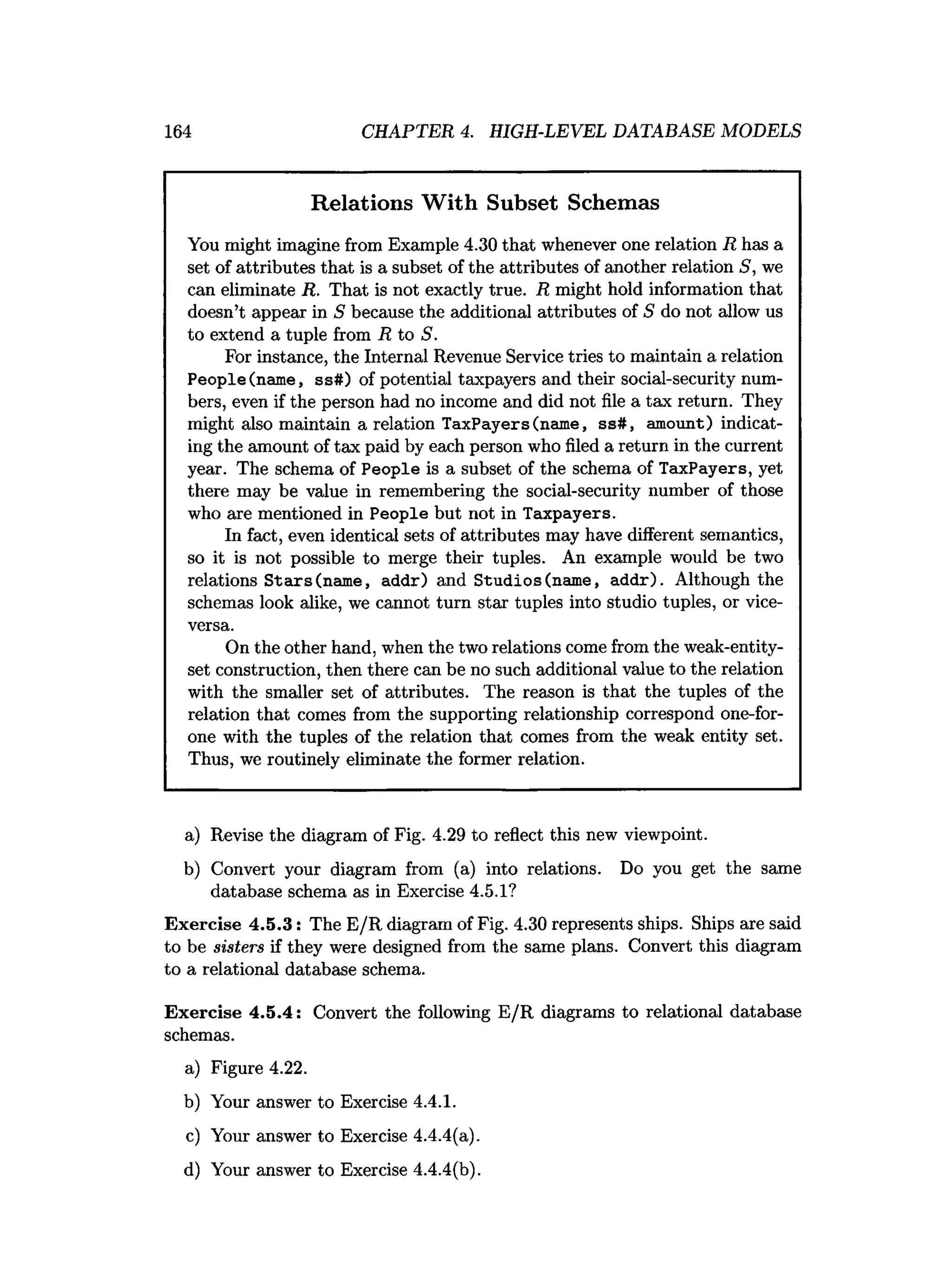 164 CHAPTER 4. HIGH-LEVEL DATABASE MODELS
Relations With Subset Schemas
You might imagine from Example 4.30 that whenever one relation R has a
set of attributes that is a subset of the attributes of another relation S, we
can eliminate R. That is not exactly true. R might hold information that
doesn’t appear in S because the additional attributes of S do not allow us
to extend a tuple from R to S.
For instance, the Internal Revenue Service tries to maintain a relation
People(name, ss#) of potential taxpayers and their social-security num­
bers, even if the person had no income and did not file a tax return. They
might also maintain a relation Taxpayers(name, ss#, amount) indicat­
ing the amount of tax paid by each person who filed a return in the current
year. The schema of People is a subset of the schema of Taxpayers, yet
there may be value in remembering the social-security number of those
who are mentioned in People but not in Taxpayers.
In fact, even identical sets of attributes may have different semantics,
so it is not possible to merge their tuples. An example would be two
relations S tars (name, addr) and Studios (name, addr). Although the
schemas look alike, we cannot turn star tuples into studio tuples, or vice-
versa.
On the other hand, when the two relations come from the weak-entity-
set construction, then there can be no such additional value to the relation
with the smaller set of attributes. The reason is that the tuples of the
relation that comes from the supporting relationship correspond one-for-
one with the tuples of the relation that comes from the weak entity set.
Thus, we routinely eliminate the former relation.
a) Revise the diagram of Fig. 4.29 to reflect this new viewpoint.
b) Convert your diagram from (a) into relations. Do you get the same
database schema as in Exercise 4.5.1?
Exercise 4.5.3: The E/R diagram of Fig. 4.30 represents ships. Ships are said
to be sisters if they were designed from the same plans. Convert this diagram
to a relational database schema.
Exercise 4.5.4: Convert the following E/R diagrams to relational database
schemas.
a) Figure 4.22.
b) Your answer to Exercise 4.4.1.
c) Your answer to Exercise 4.4.4(a).
d) Your answer to Exercise 4.4.4(b).
 
