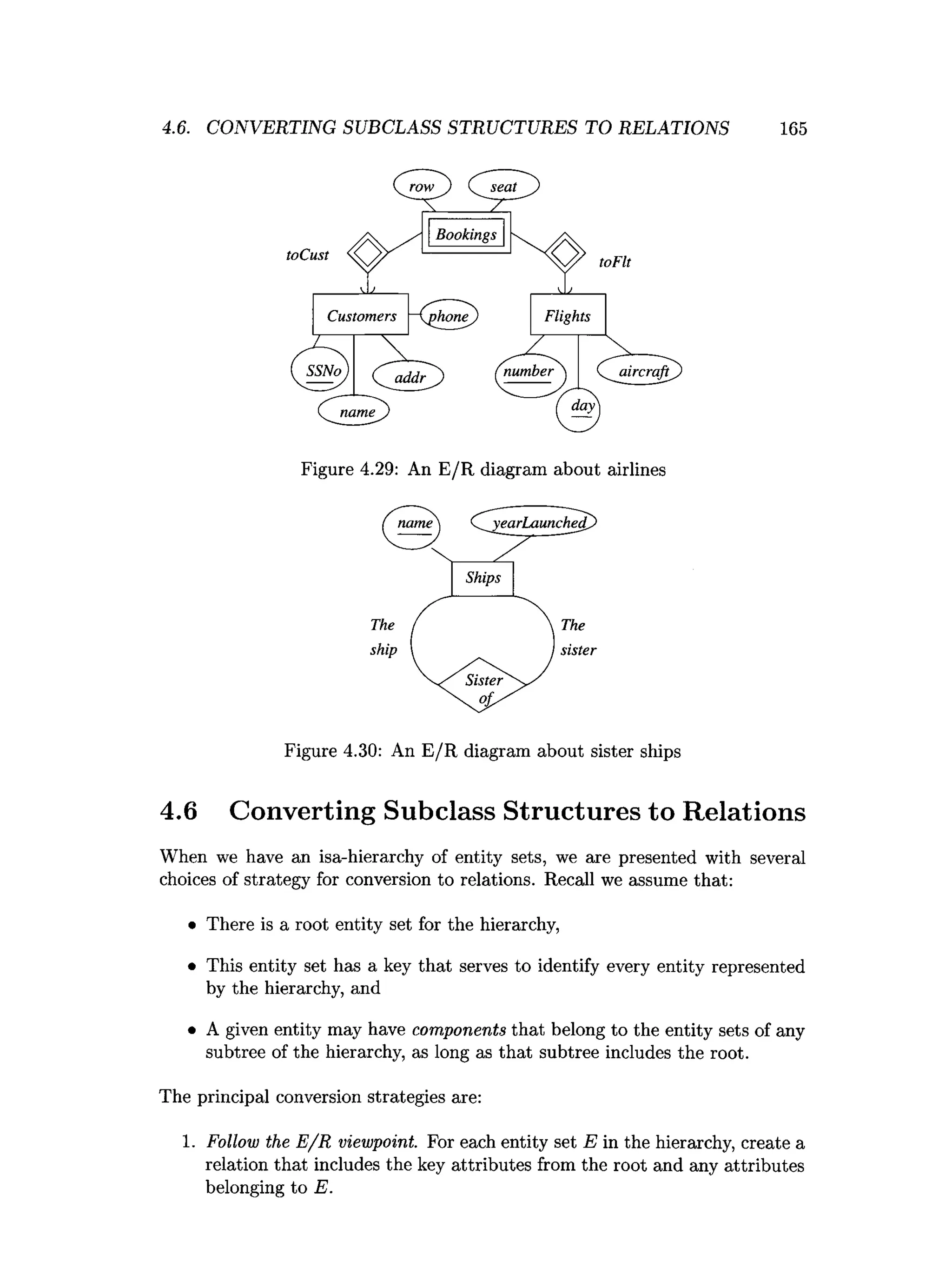 4.6. CONVERTING SUBCLASS STRUCTURES TO RELATIONS 165
Figure 4.29: An E/R diagram about airlines
Figure 4.30: An E/R diagram about sister ships
4.6 Converting Subclass Structures to Relations
When we have an isa-hierarchy of entity sets, we are presented with several
choices of strategy for conversion to relations. Recall we assume that:
• There is a root entity set for the hierarchy,
• This entity set has a key that serves to identify every entity represented
by the hierarchy, and
• A given entity may have components that belong to the entity sets of any
subtree of the hierarchy, as long as that subtree includes the root.
The principal conversion strategies are:
1. Follow the E /R viewpoint. For each entity set E in the hierarchy, create a
relation that includes the key attributes from the root and any attributes
belonging to E.
 