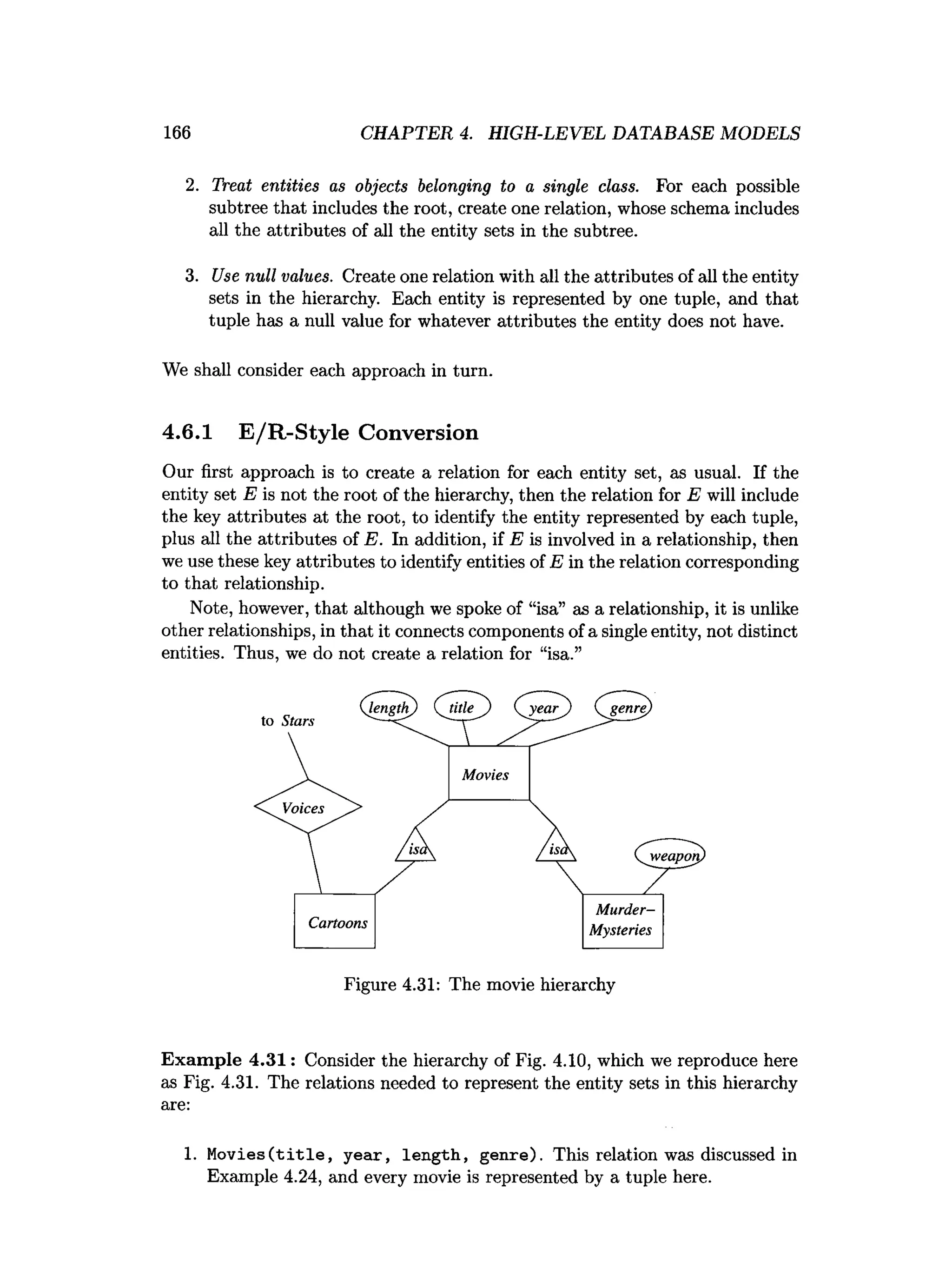 166 CHAPTER 4. HIGH-LEVEL DATABASE MODELS
2. Treat entities as objects belonging to a single class. For each possible
subtree that includes the root, create one relation, whose schema includes
all the attributes of all the entity sets in the subtree.
3. Use null values. Create one relation with all the attributes of all the entity
sets in the hierarchy. Each entity is represented by one tuple, and that
tuple has a null value for whatever attributes the entity does not have.
We shall consider each approach in turn.
4.6.1 E/R-Style Conversion
Our first approach is to create a relation for each entity set, as usual. If the
entity set E is not the root of the hierarchy, then the relation for E will include
the key attributes at the root, to identify the entity represented by each tuple,
plus all the attributes of E. In addition, if E is involved in a relationship, then
we use these key attributes to identify entities of E in the relation corresponding
to that relationship.
Note, however, that although we spoke of “isa” as a relationship, it is unlike
other relationships, in that it connects components of a single entity, not distinct
entities. Thus, we do not create a relation for “isa.”
Figure 4.31: The movie hierarchy
Exam ple 4.31: Consider the hierarchy of Fig. 4.10, which we reproduce here
as Fig. 4.31. The relations needed to represent the entity sets in this hierarchy
are:
1. Movies ( t i t l e , year, length, genre). This relation was discussed in
Example 4.24, and every movie is represented by a tuple here.
 