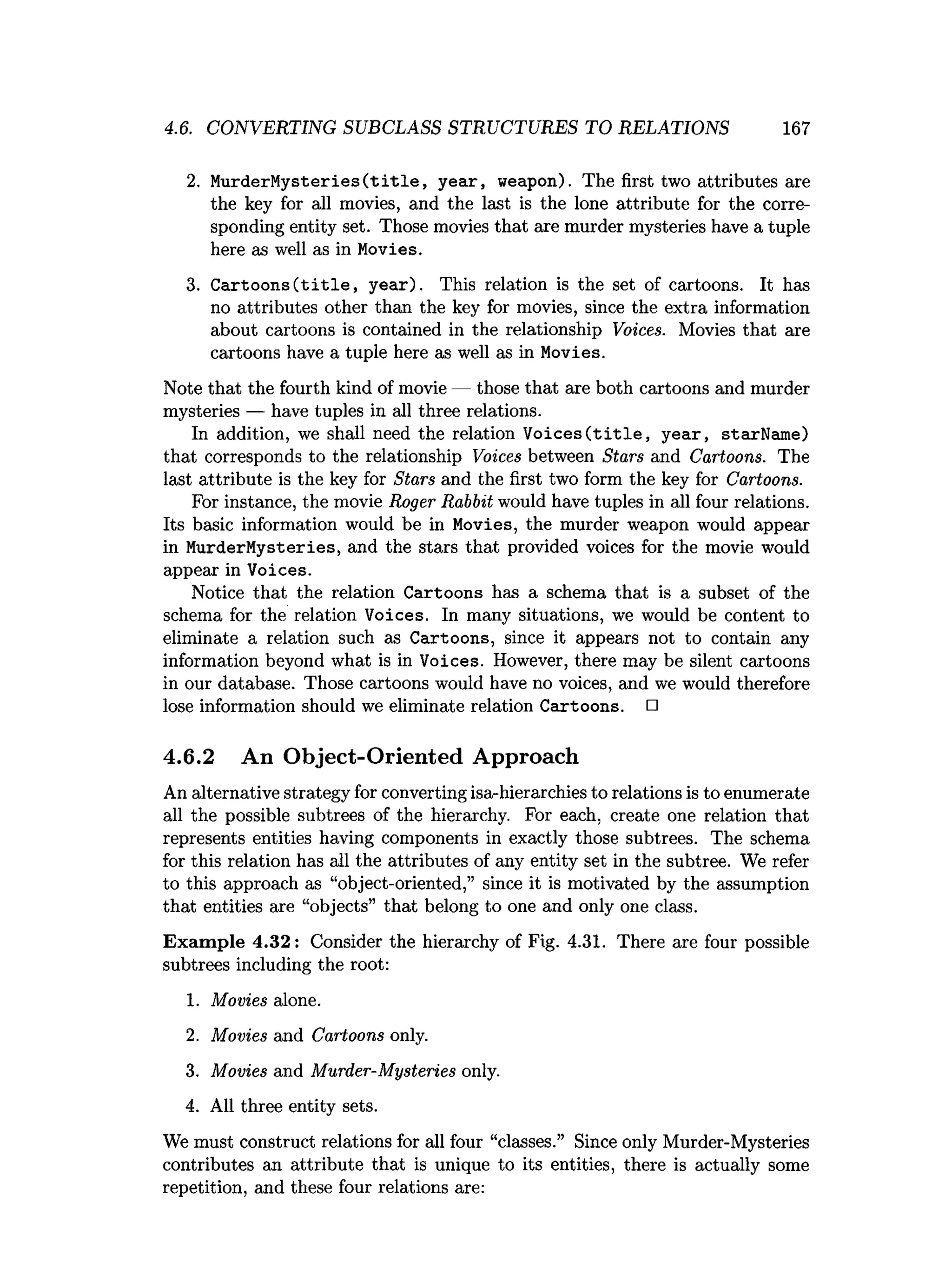 4.6. CONVERTING SUBCLASS STRUCTURES TO RELATIONS 167
2
. MurderMysteries(title, year, weapon). The f
i
r
s
ttwo attributes are
the key fo
r a
l
l movies, and the l
a
s
t i
s the lone attribute f
or the corre­
sponding entitys
e
t
. Those movies that aremurder mysteries have a tuple
here as well as in Movies.
3. Cartoons(title, year). This relation is the set of cartoons. It has
no attributes other than the key for movies, since the extra information
about cartoons is contained in the relationship Voices. Movies that are
cartoons have a tuple here as well as in Movies.
Note that the fourth kind of movie — those that are both cartoons and murder
mysteries — have tuples in all three relations.
In addition, we shall need the relation Voices(title, year, starName)
that corresponds to the relationship Voices between Stars and Cartoons. The
last attribute is the key for Stars and the first two form the key for Cartoons.
For instance, the movie Roger Rabbit would have tuples in all four relations.
Its basic information would be in Movies, the murder weapon would appear
in MurderMysteries, and the stars that provided voices for the movie would
appear in Voices.
Notice that the relation Cartoons has a schema that is a subset of the
schema for the relation Voices. In many situations, we would be content to
eliminate a relation such as Cartoons, since it appears not to contain any
information beyond what is in Voices. However, there may be silent cartoons
in our database. Those cartoons would have no voices, and we would therefore
lose information should we eliminate relation Cartoons. □
4.6.2 An Object-Oriented Approach
An alternative strategy for converting isa-hierarchies to relations is to enumerate
all the possible subtrees of the hierarchy. For each, create one relation that
represents entities having components in exactly those subtrees. The schema
for this relation has all the attributes of any entity set in the subtree. We refer
to this approach as “object-oriented,” since it is motivated by the assumption
that entities are “objects” that belong to one and only one class.
Exam ple 4.32: Consider the hierarchy of Fig. 4.31. There are four possible
subtrees including the root:
1. Movies alone.
2
. Movies and Cartoons only.
3. Movies and Murder-Mysteries only.
4. All three entity sets.
We must construct relations for all four “classes.” Since only Murder-Mysteries
contributes an attribute that is unique to its entities, there is actually some
repetition, and these four relations are:
 