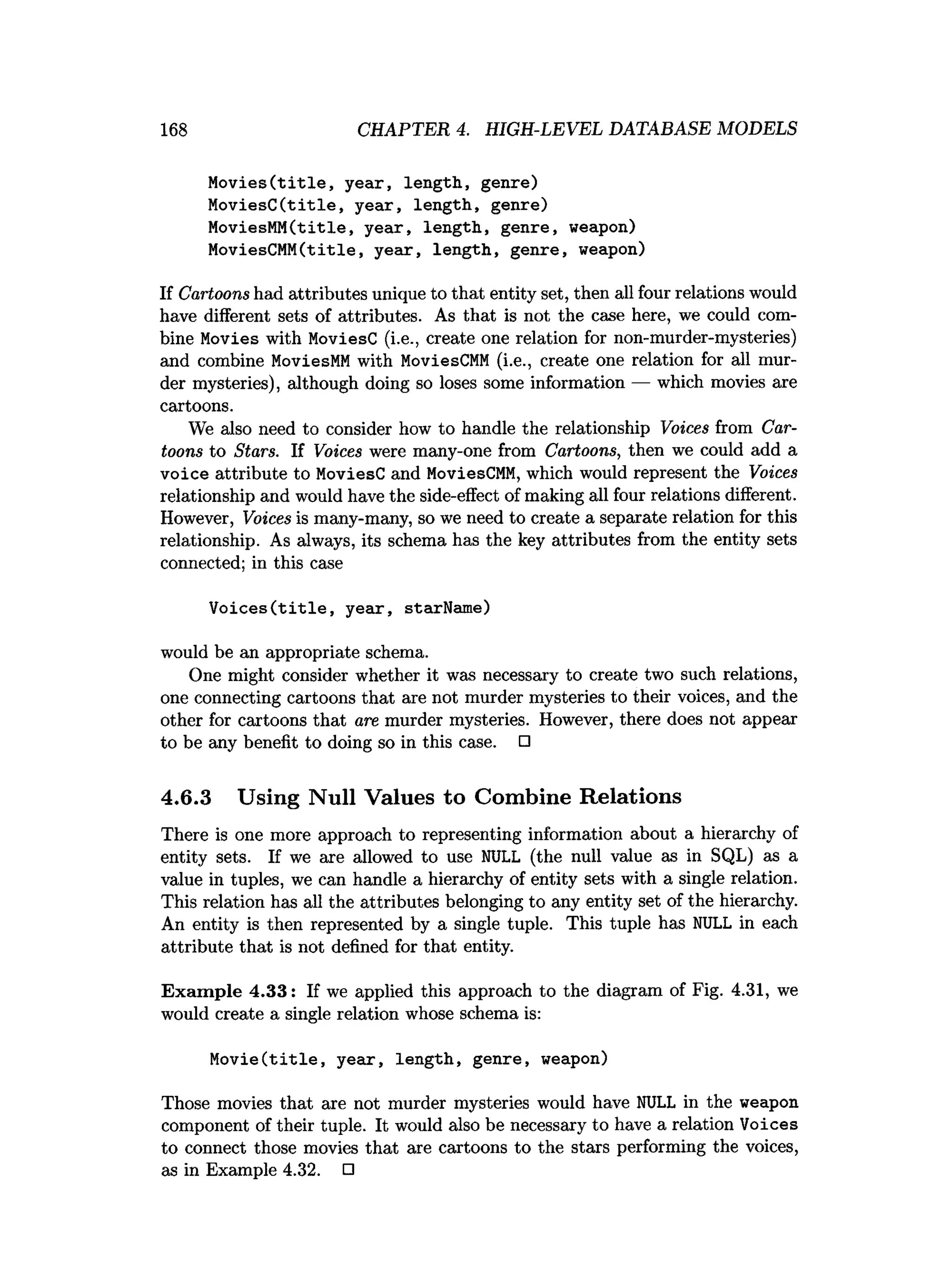 168 CHAPTER 4. HIGH-LEVEL DATABASE MODELS
Movies(title, year, length, genre)
MoviesC(title, year, length, genre)
MoviesMM(title, year, length, genre, weapon)
MoviesCMM(title, year, length, genre, weapon)
If Cartoons had attributes unique to that entity set, then all four relations would
have different sets of attributes. As that is not the case here, we could com­
bine Movies with MoviesC (i.e., create one relation for non-murder-mysteries)
and combine MoviesMM with MoviesCMM (i.e., create one relation for all mur­
der mysteries), although doing so loses some information — which movies are
cartoons.
We also need to consider how to handle the relationship Voices from Car­
toons to Stars. If Voices were many-one from Cartoons, then we could add a
voice attribute to MoviesC and MoviesCMM, which would represent the Voices
relationship and would have the side-effect of making all four relations different.
However, Voices is many-many, so we need to create a separate relation for this
relationship. As always, its schema has the key attributes from the entity sets
connected; in this case
Voices(title, year, starName)
would be an appropriate schema.
One might consider whether it was necessary to create two such relations,
one connecting cartoons that are not murder mysteries to their voices, and the
other for cartoons that are murder mysteries. However, there does not appear
to be any benefit to doing so in this case. □
4.6.3 Using Null Values to Combine Relations
There is one more approach to representing information about a hierarchy of
entity sets. If we are allowed to use NULL (the null value as in SQL) as a
value in tuples, we can handle a hierarchy of entity sets with a single relation.
This relation has all the attributes belonging to any entity set of the hierarchy.
An entity is then represented by a single tuple. This tuple has NULL in each
attribute that is not defined for that entity.
Exam ple 4.33: If we applied this approach to the diagram of Fig. 4.31, we
would create a single relation whose schema is:
Movie(title, year, length, genre, weapon)
Those movies that are not murder mysteries would have NULL in the weapon
component of their tuple. It would also be necessary to have a relation Voices
to connect those movies that are cartoons to the stars performing the voices,
as in Example 4.32. □
 