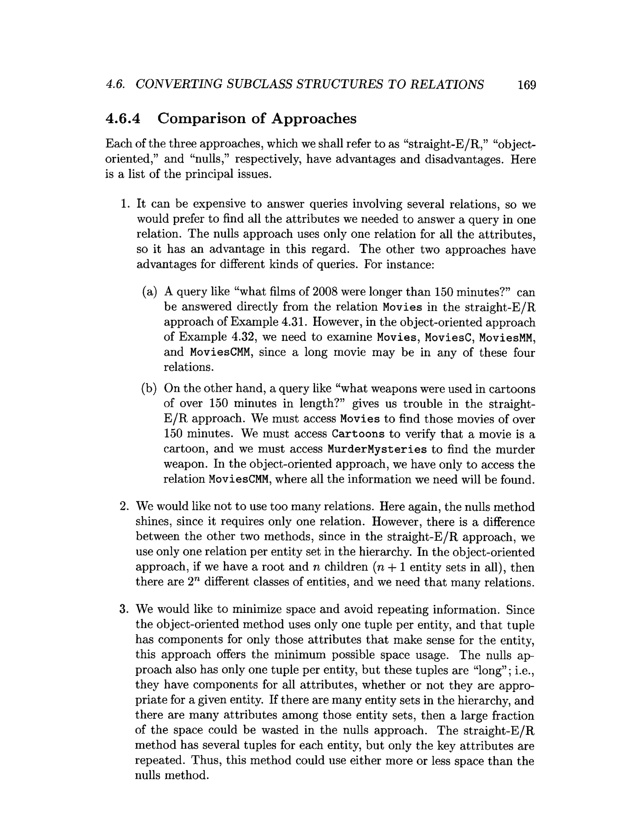 4.6. CONVERTING SUBCLASS STRUCTURES TO RELATIONS 169
4.6.4 Comparison of Approaches
Each of the three approaches, which we shall refer to as “straight-E/R,” “object-
oriented,” and “nulls,” respectively, have advantages and disadvantages. Here
is a list of the principal issues.
1. It can be expensive to answer queries involving several relations, so we
would prefer to find all the attributes we needed to answer a query in one
relation. The nulls approach uses only one relation for all the attributes,
so it has an advantage in this regard. The other two approaches have
advantages for different kinds of queries. For instance:
(a) A query like “what films of 2008 were longer than 150 minutes?” can
be answered directly from the relation Movies in the straight-E/R
approach of Example 4.31. However, in the object-oriented approach
of Example 4.32, we need to examine Movies, MoviesC, MoviesMM,
and MoviesCMM, since a long movie may be in any of these four
relations.
(b) On the other hand, a query like “what weapons were used in cartoons
of over 150 minutes in length?” gives us trouble in the straight-
E/R approach. We must access Movies to find those movies of over
150 minutes. We must access Cartoons to verify that a movie is a
cartoon, and we must access MurderMysteries to find the murder
weapon. In the object-oriented approach, we have only to access the
relation MoviesCMM, where all the information we need will be found.
2. We would like not to use too many relations. Here again, the nulls method
shines, since it requires only one relation. However, there is a difference
between the other two methods, since in the straight-E/R approach, we
use only one relation per entity set in the hierarchy. In the object-oriented
approach, if we have a root and n children (n + 1 entity sets in all), then
there are 2" different classes of entities, and we need that many relations.
3. We would like to minimize space and avoid repeating information. Since
the object-oriented method uses only one tuple per entity, and that tuple
has components for only those attributes that make sense for the entity,
this approach offers the minimum possible space usage. The nulls ap­
proach also has only one tuple per entity, but these tuples are “long”; i.e.,
they have components for all attributes, whether or not they are appro­
priate for a given entity. If there are many entity sets in the hierarchy, and
there are many attributes among those entity sets, then a large fraction
of the space could be wasted in the nulls approach. The straight-E/R
method has several tuples for each entity, but only the key attributes are
repeated. Thus, this method could use either more or less space than the
nulls method.
 