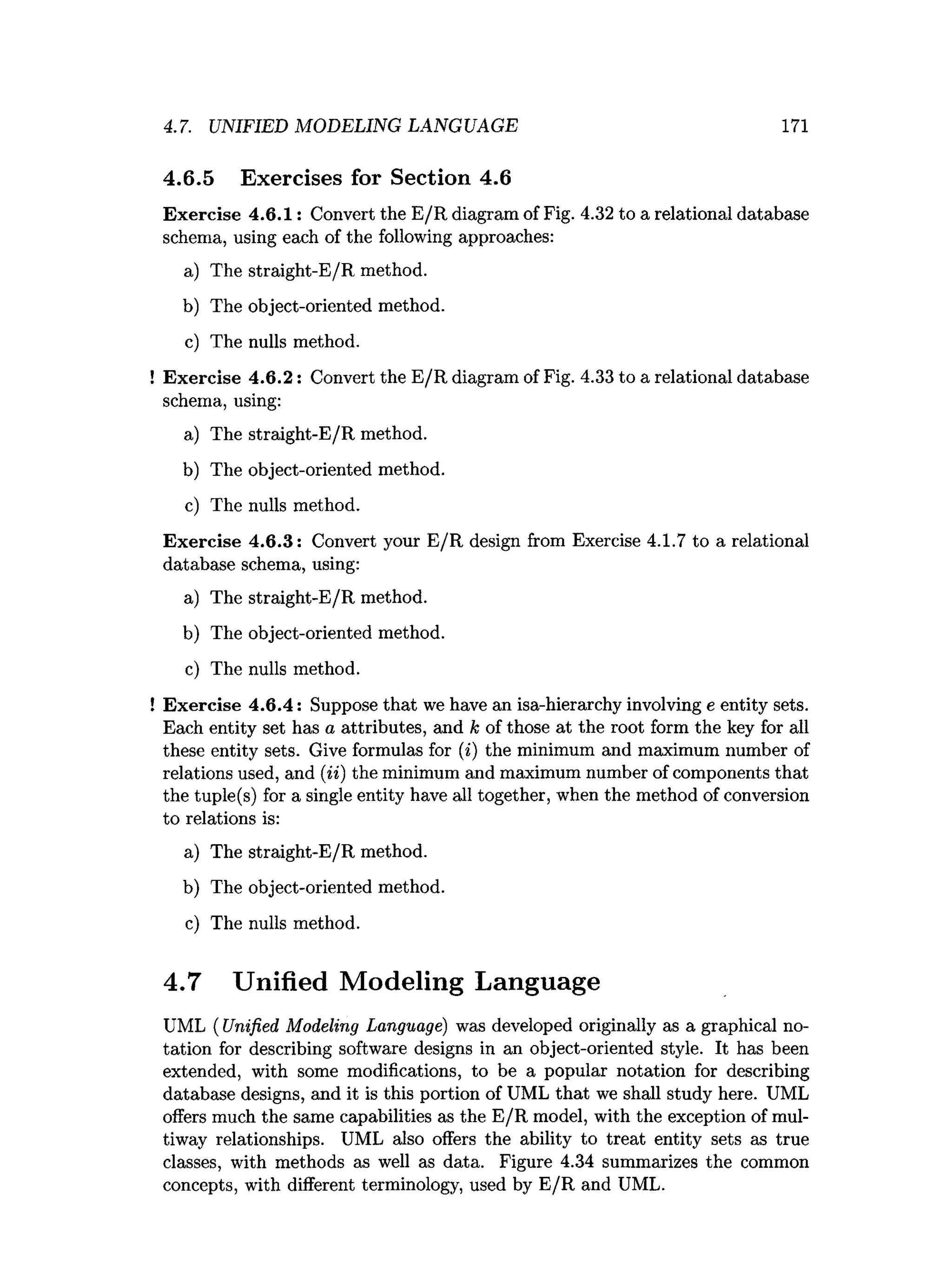 4.7. UNIFIED MODELING LANG UAGE 171
4.6.5 Exercises for Section 4.6
Exercise 4.6.1: Convert the E/R diagram of Fig. 4.32 to a relational database
schema, using each of the following approaches:
a) The straight-E/R method.
b) The object-oriented method.
c) The nulls method.
! Exercise 4.6.2: Convert the E/R diagram of Fig. 4.33 to a relational database
schema, using:
a) The straight-E/R method.
b) The object-oriented method.
c) The nulls method.
Exercise 4.6.3: Convert your E/R design from Exercise 4.1.7 to a relational
database schema, using:
a) The straight-E/R method.
b) The object-oriented method.
c) The nulls method.
! Exercise 4.6.4: Suppose that we have an isa-hierarchy involving e entity sets.
Each entity set has a attributes, and k of those at the root form the key for all
these entity sets. Give formulas for (i) the minimum and maximum number of
relations used, and (ii) the minimum and maximum number of components that
the tuple(s) for a single entity have all together, when the method of conversion
to relations is:
a) The straight-E/R method.
b) The object-oriented method.
c) The nulls method.
4.7 Unified Modeling Language
UML ( Unified Modeling Language) was developed originally as a graphical no­
tation for describing software designs in an object-oriented style. It has been
extended, with some modifications, to be a popular notation for describing
database designs, and it is this portion of UML that we shall study here. UML
offers much the same capabilities as the E/R model, with the exception of mul­
tiway relationships. UML also offers the ability to treat entity sets as true
classes, with methods as well as data. Figure 4.34 summarizes the common
concepts, with different terminology, used by E/R and UML.
 