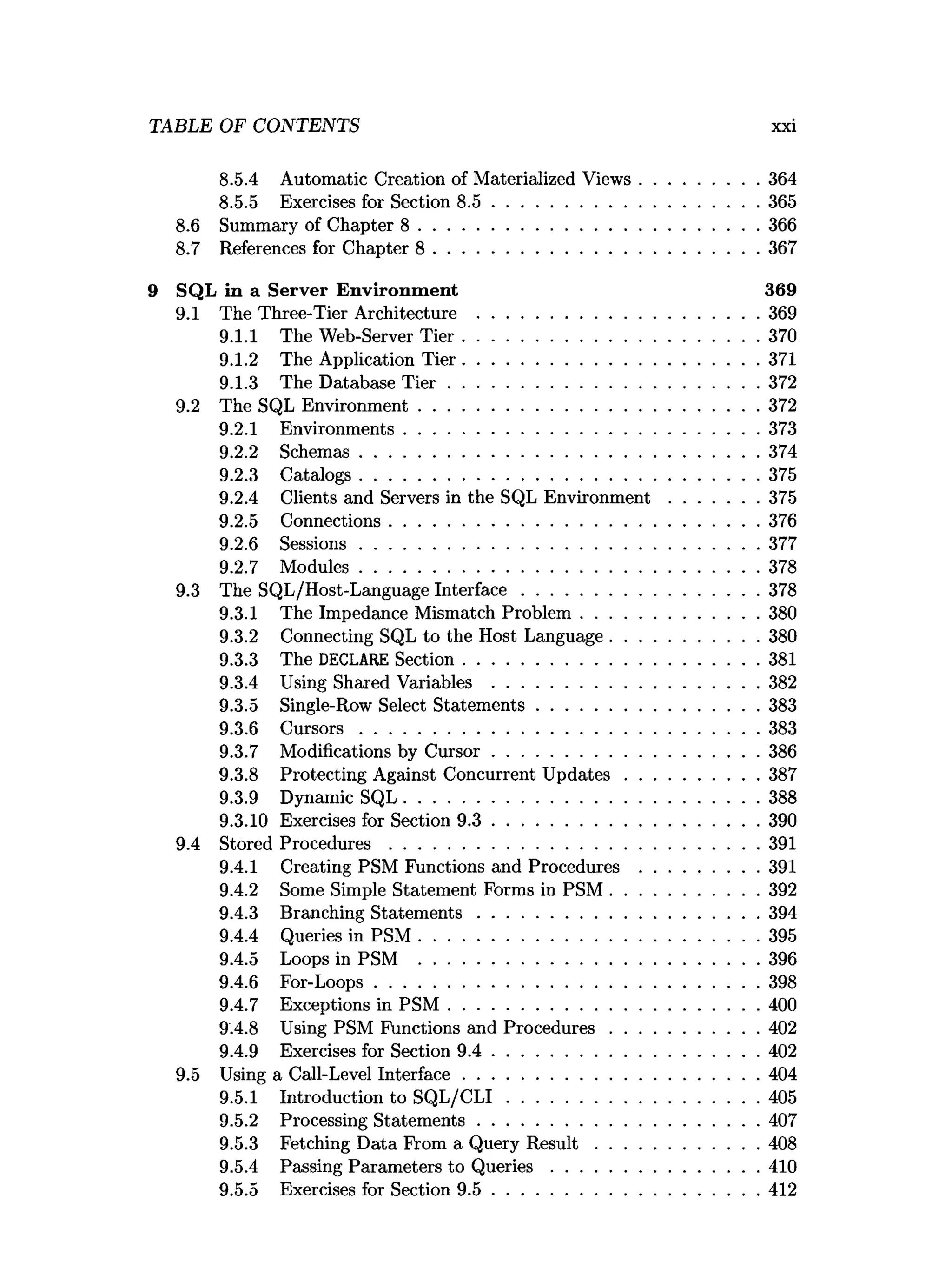8.5.4 Automatic Creation of Materialized Views......................... 364
8.5.5 Exercises for Section 8 .5 .........................................................365
8.6 Summary of Chapter 8 .........................................................................366
8.7 References for Chapter 8 ..................................................................... 367
9 SQL in a Server Environm ent 369
9.1 The Three-Tier Architecture ............................................................369
9.1.1 The Web-Server T ier............................................................... 370
9.1.2 The Application T ier............................................................... 371
9.1.3 The Database T ie r .................................................................. 372
9.2 The SQL Environment.........................................................................372
9.2.1 Environments............................................................................373
9.2.2 Schemas..................................................................................... 374
9.2.3 Catalogs..................................................................................... 375
9.2.4 Clients and Servers in the SQL E nvironm ent...................375
9.2.5 Connections...............................................................................376
9.2.6 Sessions..................................................................................... 377
9.2.7 M odules..................................................................................... 378
9.3 The SQL/Host-Language Interface...................................................378
9.3.1 The Impedance Mismatch Problem ......................................380
9.3.2 Connecting SQL to the Host Language................................380
9.3.3 The DECLARE Section...............................................................381
9.3.4 Using Shared Variables .........................................................382
9.3.5 Single-Row Select Statem ents............................................... 383
9.3.6 C u rso rs..................................................................................... 383
9.3.7 Modifications by C ursor.........................................................386
9.3.8 Protecting Against Concurrent U p d ates............................ 387
9.3.9 Dynamic SQL............................................................................388
9.3.10 Exercises for Section 9 .3 .........................................................390
9.4 Stored P ro ced u res...............................................................................391
9.4.1 Creating PSM Functions and Procedures ......................... 391
9.4.2 Some Simple Statement Forms in PSM ................................392
9.4.3 Branching S tatem ents............................................................394
9.4.4 Queries in PSM .........................................................................395
9.4.5 Loops in PSM .........................................................................396
9.4.6 For-Loops..................................................................................398
9.4.7 Exceptions in P S M .................................................................. 400
9.4.8 Using PSM Functions and Procedures................................402
9.4.9 Exercises for Section 9 .4 .........................................................402
9.5 Using a Call-Level Interface...............................................................404
9.5.1 Introduction to S Q L /C L I......................................................405
9.5.2 Processing Statem ents............................................................407
9.5.3 Fetching Data From a Query R e s u lt...................................408
9.5.4 Passing Parameters to Q u e ries............................................ 410
9.5.5 Exercises for Section 9 .5 .........................................................412
TABLE OF CONTENTS xxi
 