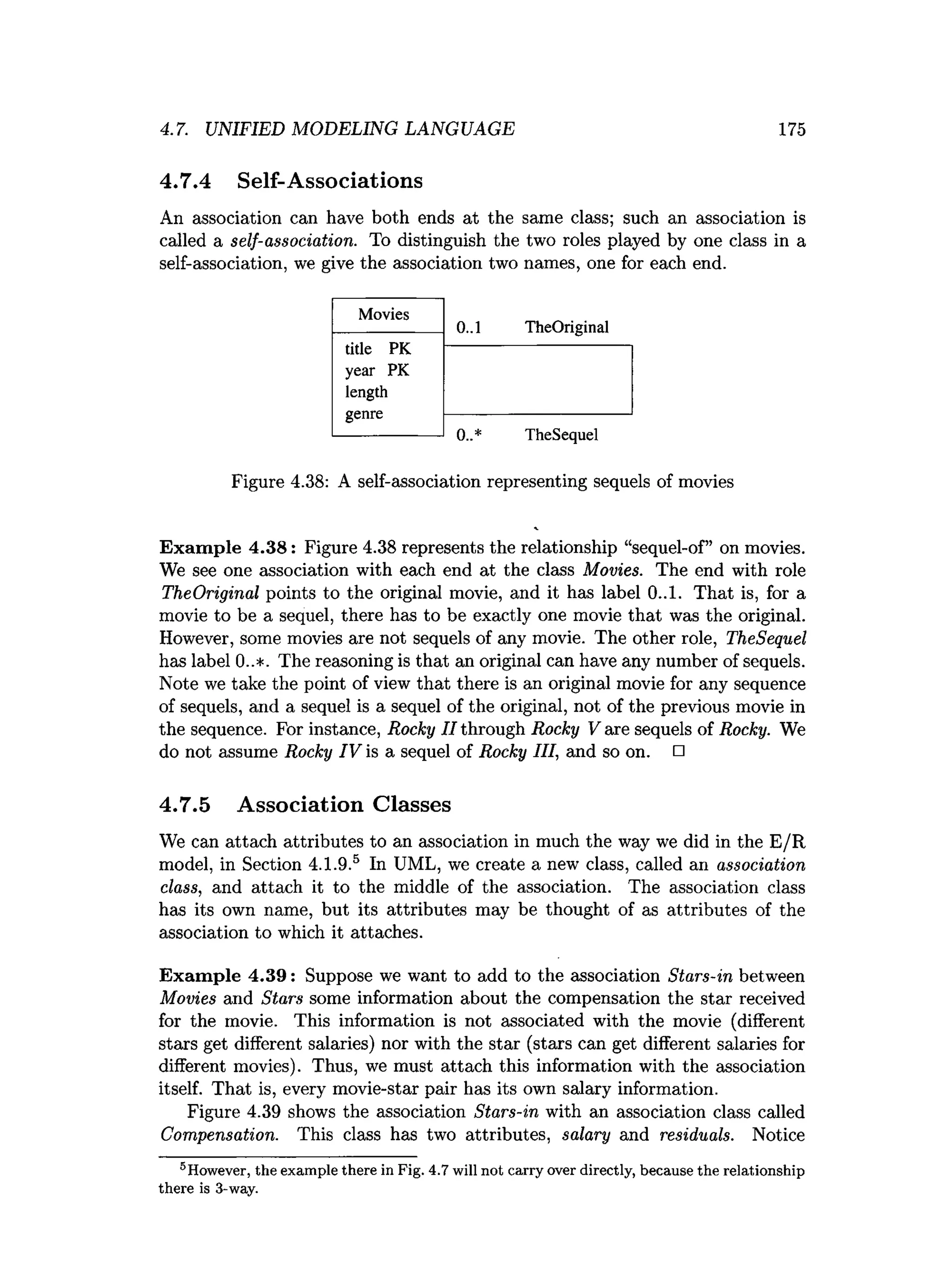 4.7. UNIFIED MODELING LANGUAGE 175
4.7.4 Self-Associations
An association can have both ends at the same class; such an association is
called a self-association. To distinguish the two roles played by one class in a
self-association, we give the association two names, one for each end.
0..1 TheOriginal
0..* TheSequel
Figure 4.38: A self-association representing sequels of movies
Exam ple 4.38: Figure 4.38 represents the relationship “sequel-of” on movies.
We see one association with each end at the class Movies. The end with role
TheOriginal points to the original movie, and it has label 0..1. That is, for a
movie to be a sequel, there has to be exactly one movie that was the original.
However, some movies are not sequels of any movie. The other role, TheSequel
has label 0..*. The reasoning is that an original can have any number of sequels.
Note we take the point of view that there is an original movie for any sequence
of sequels, and a sequel is a sequel of the original, not of the previous movie in
the sequence. For instance, Rocky //through Rocky V are sequels of Rocky. We
do not assume Rocky IV is a sequel of Rocky III, and so on. □
4.7.5 Association Classes
We can attach attributes to an association in much the way we did in the E/R
model, in Section 4.1.9.5 In UML, we create a new class, called an association
class, and attach it to the middle of the association. The association class
has its own name, but its attributes may be thought of as attributes of the
association to which it attaches.
Exam ple 4.39: Suppose we want to add to the association Stars-in between
Movies and Stars some information about the compensation the star received
for the movie. This information is not associated with the movie (different
stars get different salaries) nor with the star (stars can get different salaries for
different movies). Thus, we must attach this information with the association
itself. That is, every movie-star pair has its own salary information.
Figure 4.39 shows the association Stars-in with an association class called
Compensation. This class has two attributes, salary and residuals. Notice
Movies
title PK
year PK
length
genre
“However, the exam ple there in Fig. 4.7 will not carry over directly, because the relationship
there is 3-way.
 