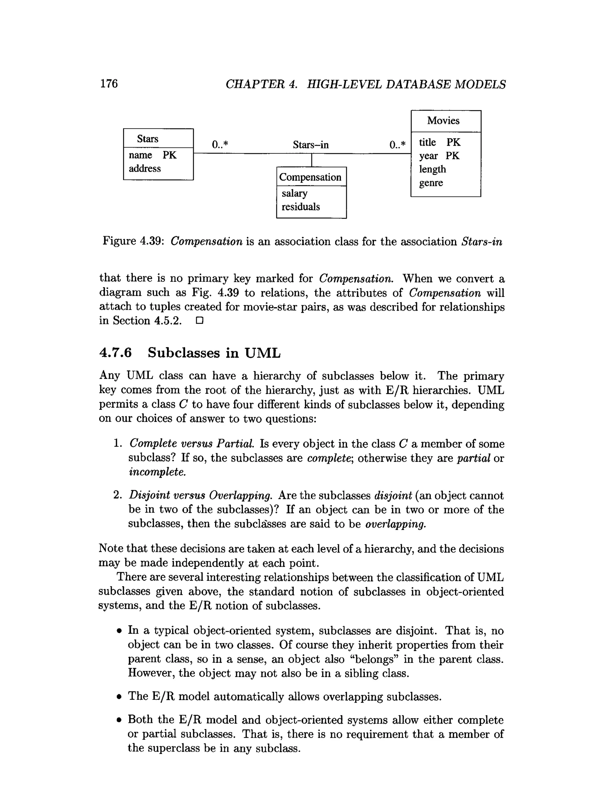 176 CHAPTER 4. HIGH-LEVEL DATABASE MODELS
Figure 4.39: Compensation is an association class for the association Stars-in
that there is no primary key marked for Compensation. When we convert a
diagram such as Fig. 4.39 to relations, the attributes of Compensation will
attach to tuples created for movie-star pairs, as was described for relationships
in Section 4.5.2. □
4.7.6 Subclasses in UML
Any UML class can have a hierarchy of subclasses below it. The primary
key comes from the root of the hierarchy, just as with E/R hierarchies. UML
permits a class C to have four different kinds of subclasses below it, depending
on our choices of answer to two questions:
1. Complete versus Partial. Is every object in the class C a member of some
subclass? If so, the subclasses are complete; otherwise they are partial or
incomplete.
2. Disjoint versus Overlapping. Are the subclasses disjoint (an object cannot
be in two of the subclasses)? If an object can be in two or more of the
subclasses, then the subclasses are said to be overlapping.
Note that these decisions are taken at each level of a hierarchy, and the decisions
may be made independently at each point.
There are several interesting relationships between the classification of UML
subclasses given above, the standard notion of subclasses in object-oriented
systems, and the E/R notion of subclasses.
• In a typical object-oriented system, subclasses are disjoint. That is, no
object can be in two classes. Of course they inherit properties from their
parent class, so in a sense, an object also “belongs” in the parent class.
However, the object may not also be in a sibling class.
• The E/R model automatically allows overlapping subclasses.
• Both the E/R model and object-oriented systems allow either complete
or partial subclasses. That is, there is no requirement that a member of
the superclass be in any subclass.
 