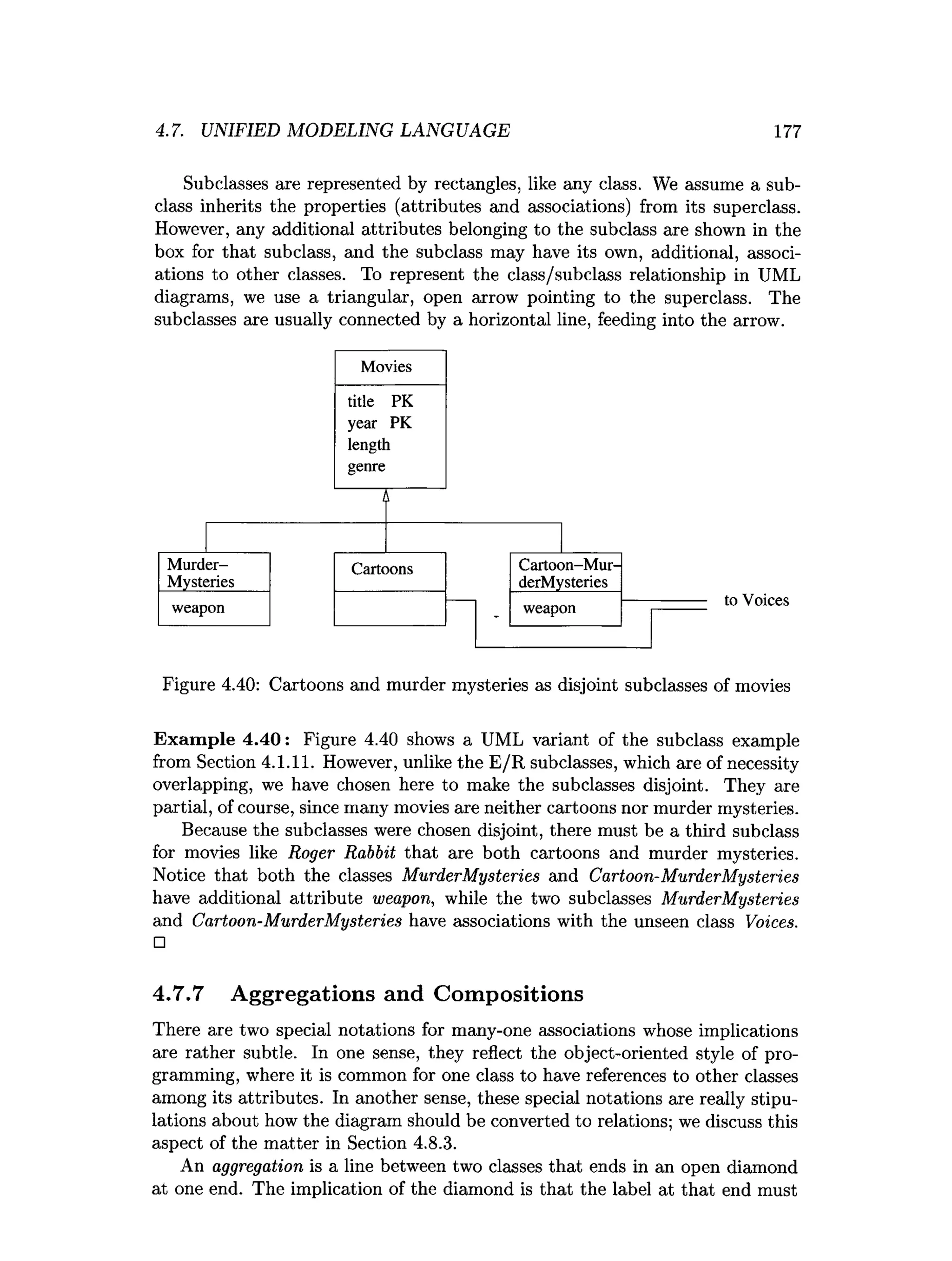 4.7. UNIFIED MODELING LANGUAGE 177
Subclasses are represented by rectangles, like any class. We assume a sub­
class inherits the properties (attributes and associations) from its superclass.
However, any additional attributes belonging to the subclass are shown in the
box for that subclass, and the subclass may have its own, additional, associ­
ations to other classes. To represent the class/subclass relationship in UML
diagrams, we use a triangular, open arrow pointing to the superclass. The
subclasses are usually connected by a horizontal line, feeding into the arrow.
Figure 4.40: Cartoons and murder mysteries as disjoint subclasses of movies
Exam ple 4.40: Figure 4.40 shows a UML variant of the subclass example
from Section 4.1.11. However, unlike the E/R subclasses, which are of necessity
overlapping, we have chosen here to make the subclasses disjoint. They are
partial, of course, since many movies are neither cartoons nor murder mysteries.
Because the subclasses were chosen disjoint, there must be a third subclass
for movies like Roger Rabbit that are both cartoons and murder mysteries.
Notice that both the classes MurderMysteries and Cartoon-MurderMysteries
have additional attribute weapon, while the two subclasses MurderMysteries
and Cartoon-MurderMysteries have associations with the unseen class Voices.
□
4.7.7 Aggregations and Compositions
There are two special notations for many-one associations whose implications
are rather subtle. In one sense, they reflect the object-oriented style of pro­
gramming, where it is common for one class to have references to other classes
among its attributes. In another sense, these special notations are really stipu­
lations about how the diagram should be converted to relations; we discuss this
aspect of the matter in Section 4.8.3.
An aggregation is a line between two classes that ends in an open diamond
at one end. The implication of the diamond is that the label at that end must
 