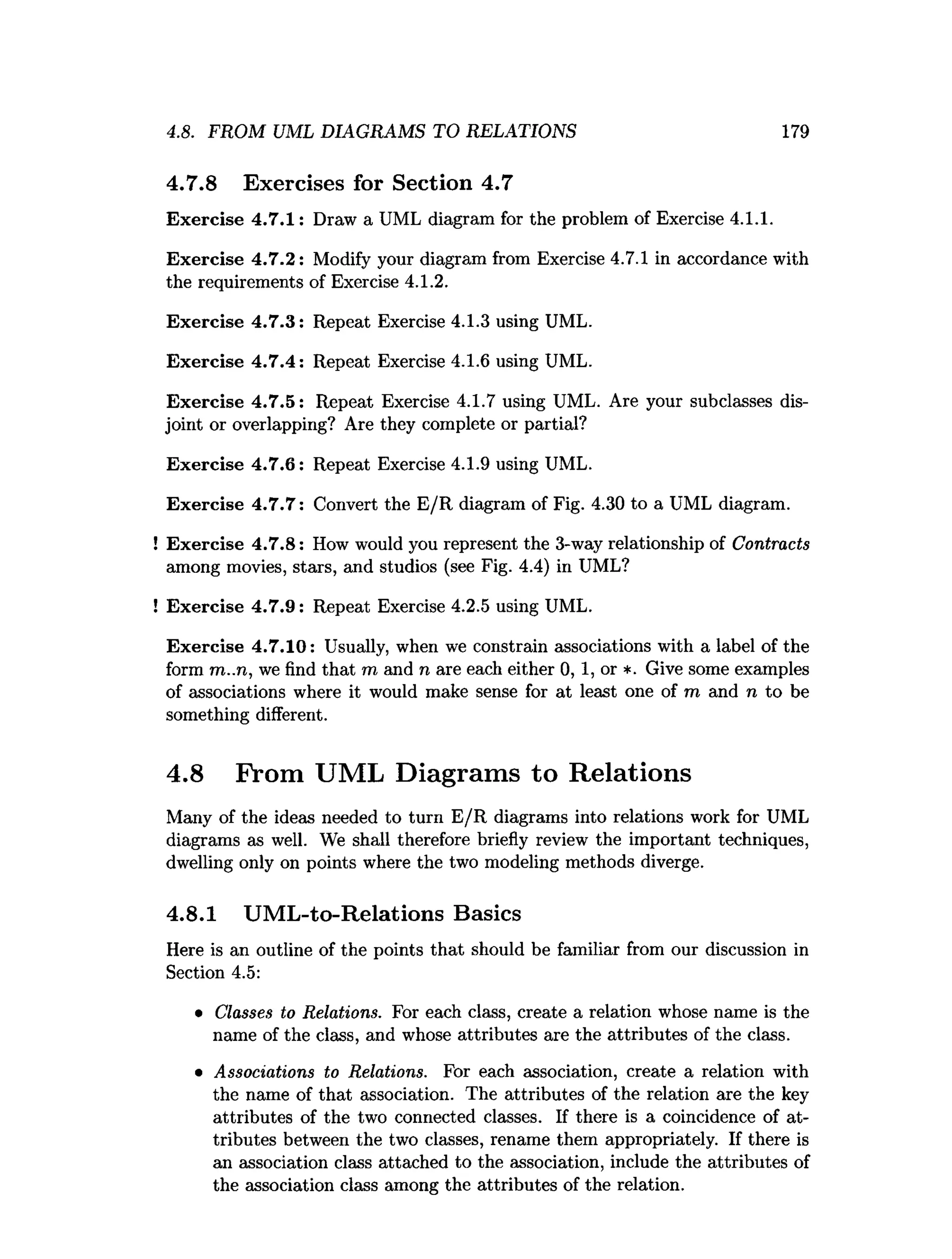 4.8. FROM UML DIAGRAMS TO RELATIONS 179
4.7.8 Exercises for Section 4.7
Exercise 4.7.1: Draw a UML diagram for the problem of Exercise 4.1.1.
Exercise 4.7.2: Modify your diagram from Exercise 4.7.1 in accordance with
the requirements of Exercise 4.1.2.
Exercise 4.7.3: Repeat Exercise 4.1.3 using UML.
Exercise 4.7.4: Repeat Exercise 4.1.6 using UML.
Exercise 4.7.5: Repeat Exercise 4.1.7 using UML. Are your subclasses dis­
joint or overlapping? Are they complete or partial?
Exercise 4.7.6: Repeat Exercise 4.1.9 using UML.
Exercise 4.7.7: Convert the E/R diagram of Fig. 4.30 to a UML diagram.
! Exercise 4.7.8: How would you represent the 3-way relationship of Contracts
among movies, stars, and studios (see Fig. 4.4) in UML?
! Exercise 4.7.9: Repeat Exercise 4.2.5 using UML.
Exercise 4.7.10: Usually, when we constrain associations with a label of the
form m..n, we find that m and n are each either 0, 1, or *. Give some examples
of associations where it would make sense for at least one of m and n to be
something different.
4.8 From UML Diagrams to Relations
Many of the ideas needed to turn E/R diagrams into relations work for UML
diagrams as well. We shall therefore briefly review the important techniques,
dwelling only on points where the two modeling methods diverge.
4.8.1 UML-to-Relations Basics
Here is an outline of the points that should be familiar from our discussion in
Section 4.5:
• Classes to Relations. For each class, create a relation whose name is the
name of the class, and whose attributes are the attributes of the class.
• Associations to Relations. For each association, create a relation with
the name of that association. The attributes of the relation are the key
attributes of the two connected classes. If there is a coincidence of at­
tributes between the two classes, rename them appropriately. If there is
an association class attached to the association, include the attributes of
the association class among the attributes of the relation.
 