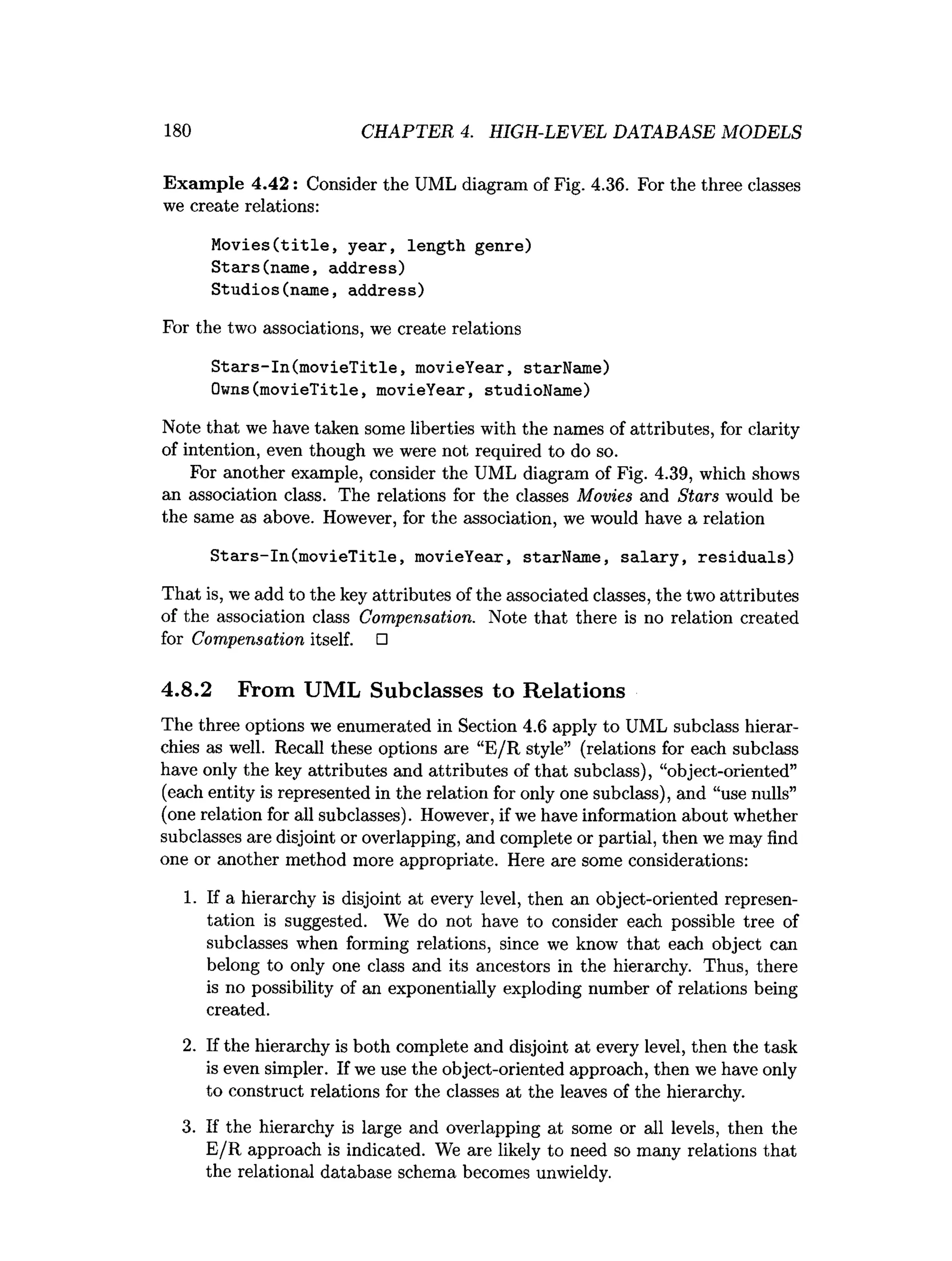 180 CHAPTER 4. HIGH-LEVEL DATABASE MODELS
Exam ple 4.42: Consider the UML diagram of Fig. 4.36. For the three classes
we create relations:
Movies(title, year, length genre)
Stars(name, address)
Studios(name, address)
For the two associations, we create relations
Stars-in(movieTitle, movieYear, starName)
Owns(movieTitle, movieYear, studioName)
Note that we have taken some liberties with the names of attributes, for clarity
of intention, even though we were not required to do so.
For another example, consider the UML diagram of Fig. 4.39, which shows
an association class. The relations for the classes Movies and Stars would be
the same as above. However, for the association, we would have a relation
Stars-in(movieTitle, movieYear, starName, salary, residuals)
That is, we add to the key attributes of the associated classes, the two attributes
of the association class Compensation. Note that there is no relation created
for Compensation itself. □
4.8.2 From UML Subclasses to Relations
The three options we enumerated in Section 4.6 apply to UML subclass hierar­
chies as well. Recall these options are “E/R style” (relations for each subclass
have only the key attributes and attributes of that subclass), “object-oriented”
(each entity is represented in the relation for only one subclass), and “use nulls”
(one relation for all subclasses). However, if we have information about whether
subclasses are disjoint or overlapping, and complete or partial, then we may find
one or another method more appropriate. Here are some considerations:
1. If a hierarchy is disjoint at every level, then an object-oriented represen­
tation is suggested. We do not have to consider each possible tree of
subclasses when forming relations, since we know that each object can
belong to only one class and its ancestors in the hierarchy. Thus, there
is no possibility of an exponentially exploding number of relations being
created.
2. If the hierarchy is both complete and disjoint at every level, then the task
is even simpler. If we use the object-oriented approach, then we have only
to construct relations for the classes at the leaves of the hierarchy.
3. If the hierarchy is large and overlapping at some or all levels, then the
E/R approach is indicated. We are likely to need so many relations that
the relational database schema becomes unwieldy.
 