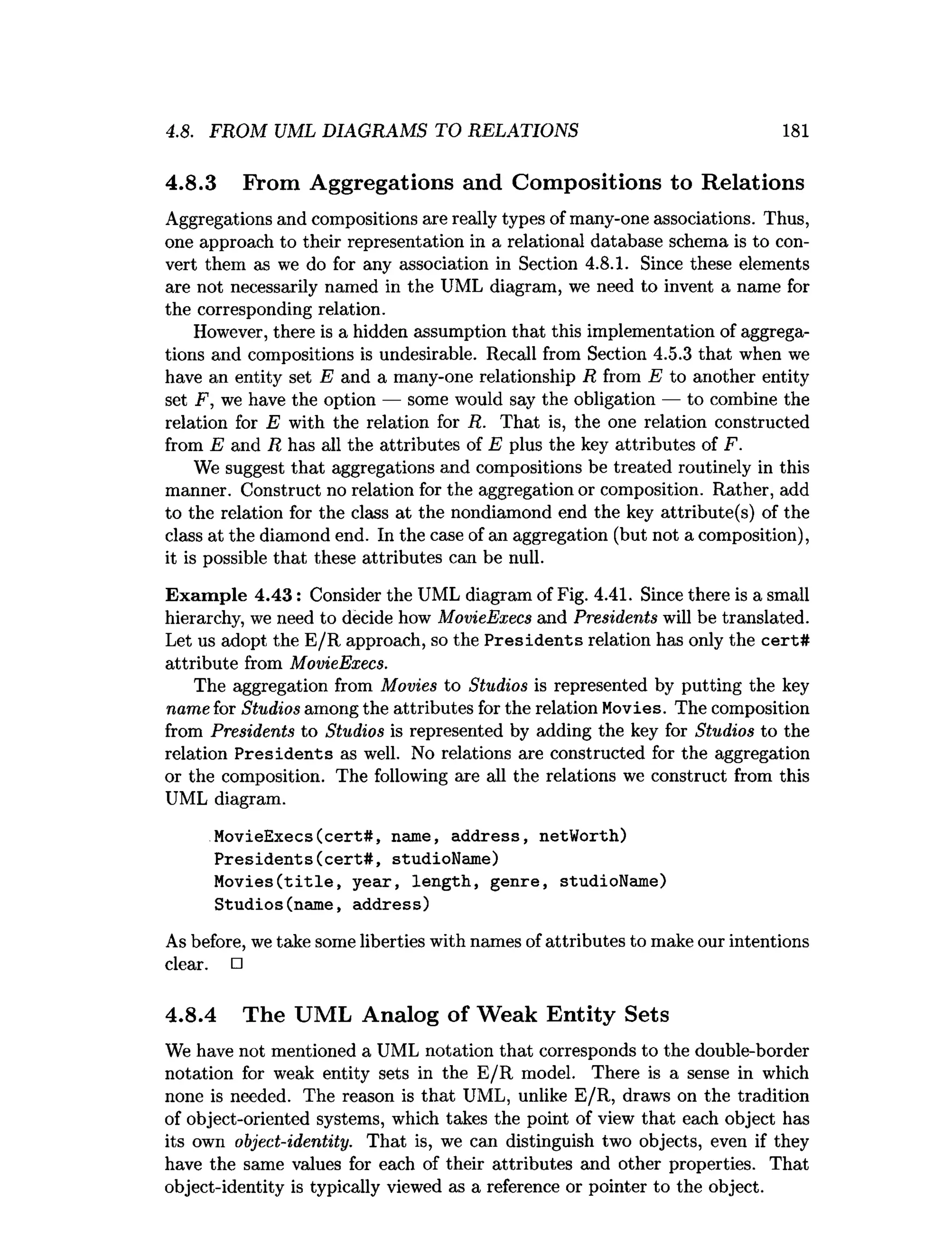 4.8. FROM UML DIAGRAMS TO RELATIONS 181
4.8.3 From Aggregations and Compositions to Relations
Aggregations and compositions are really types of many-one associations. Thus,
one approach to their representation in a relational database schema is to con­
vert them as we do for any association in Section 4.8.1. Since these elements
are not necessarily named in the UML diagram, we need to invent a name for
the corresponding relation.
However, there is a hidden assumption that this implementation of aggrega­
tions and compositions is undesirable. Recall from Section 4.5.3 that when we
have an entity set E and a many-one relationship R from E to another entity
set F, we have the option — some would say the obligation — to combine the
relation for E with the relation for R. That is, the one relation constructed
from E and R has all the attributes of E plus the key attributes of F.
We suggest that aggregations and compositions be treated routinely in this
manner. Construct no relation for the aggregation or composition. Rather, add
to the relation for the class at the nondiamond end the key attribute(s) of the
class at the diamond end. In the case of an aggregation (but not a composition),
it is possible that these attributes can be null.
Exam ple 4.43: Consider the UML diagram of Fig. 4.41. Since there is a small
hierarchy, we need to decide how MovieExecs and Presidents will be translated.
Let us adopt the E /R approach, so the Presidents relation has only the cert#
attribute from MovieExecs.
The aggregation from Movies to Studios is represented by putting the key
name for Studios among the attributes for the relation Movies. The composition
from Presidents to Studios is represented by adding the key for Studios to the
relation P residents as well. No relations are constructed for the aggregation
or the composition. The following are all the relations we construct from this
UML diagram.
MovieExecs(cert#, name, address, netWorth)
Presidents(cert#, studioName)
Movies(title, year, length, genre, studioName)
Studios(name, address)
As before, we take some liberties with names of attributes to make our intentions
clear. □
4.8.4 The UML Analog of Weak Entity Sets
We have not mentioned a UML notation that corresponds to the double-border
notation for weak entity sets in the E/R model. There is a sense in which
none is needed. The reason is that UML, unlike E/R, draws on the tradition
of object-oriented systems, which takes the point of view that each object has
its own object-identity. That is, we can distinguish two objects, even if they
have the same values for each of their attributes and other properties. That
object-identity is typically viewed as a reference or pointer to the object.
 
