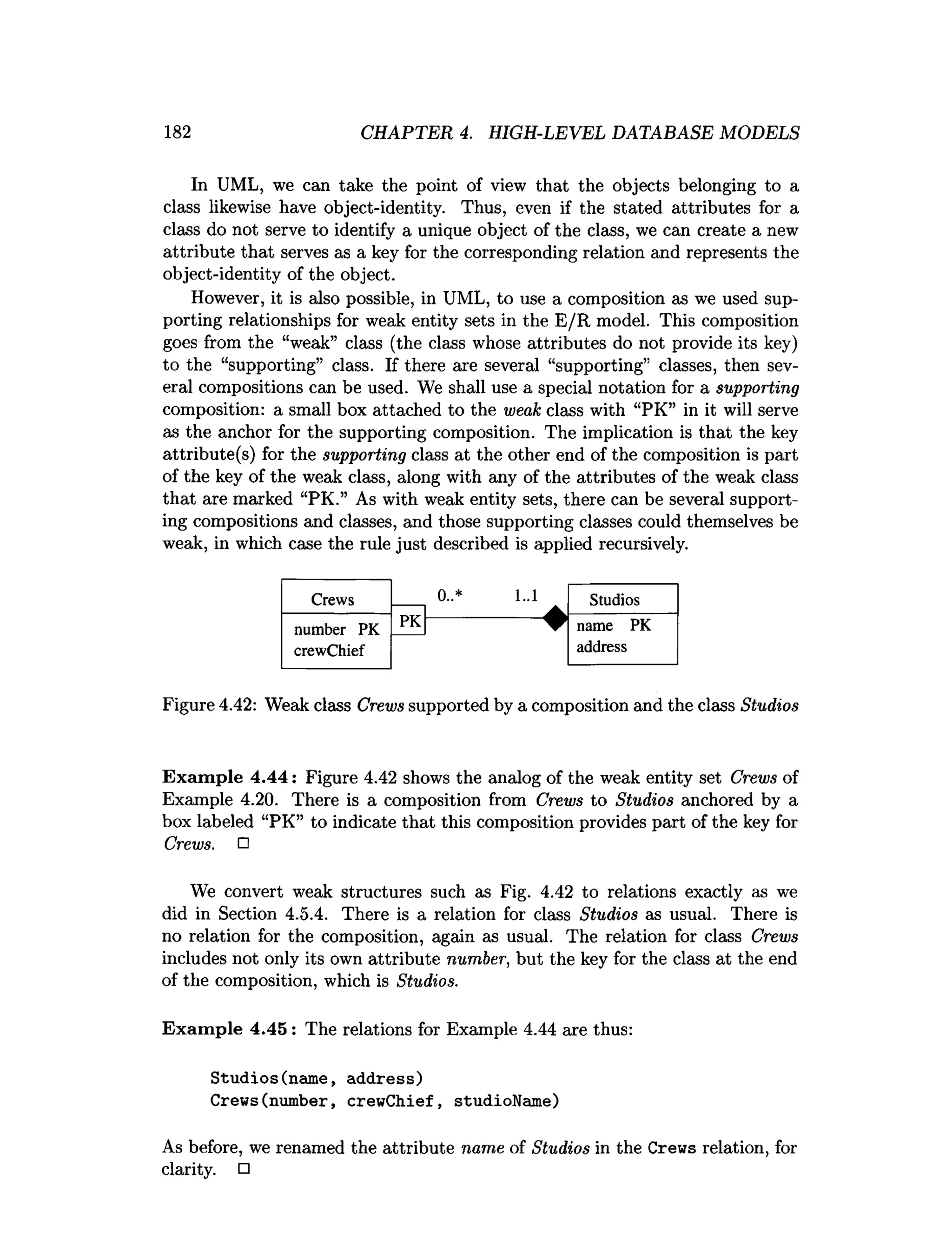 182 CHAPTER 4. HIGH-LEVEL DATABASE MODELS
In UML, we can take the point of view that the objects belonging to a
class likewise have object-identity. Thus, even if the stated attributes for a
class do not serve to identify a unique object of the class, we can create a new
attribute that serves as a key for the corresponding relation and represents the
object-identity of the object.
However, it is also possible, in UML, to use a composition as we used sup­
porting relationships for weak entity sets in the E/R model. This composition
goes from the “weak” class (the class whose attributes do not provide its key)
to the “supporting” class. If there are several “supporting” classes, then sev­
eral compositions can be used. We shall use a special notation for a supporting
composition: a small box attached to the weak class with “PK” in it will serve
as the anchor for the supporting composition. The implication is that the key
attribute(s) for the supporting class at the other end of the composition is part
of the key of the weak class, along with any of the attributes of the weak class
that are marked “PK.” As with weak entity sets, there can be several support­
ing compositions and classes, and those supporting classes could themselves be
weak, in which case the rule just described is applied recursively.
Crews 0..* 1..1
▲
Studios
number PK
PK name PK
crewChief address
Figure 4.42: Weak class Crews supported by a composition and the class Studios
Exam ple 4.44: Figure 4.42 shows the analog of the weak entity set Crews of
Example 4.20. There is a composition from Crews to Studios anchored by a
box labeled “PK” to indicate that this composition provides part of the key for
Crews. □
We convert weak structures such as Fig. 4.42 to relations exactly as we
did in Section 4.5.4. There is a relation for class Studios as usual. There is
no relation for the composition, again as usual. The relation for class Crews
includes not only its own attribute number, but the key for the class at the end
of the composition, which is Studios.
Exam ple 4.45 : The relations for Example 4.44 are thus:
Studios(name, address)
Crews(number, crewChief, studioName)
As before, we renamed the attribute name of Studios in the Crews relation, for
clarity. □
 