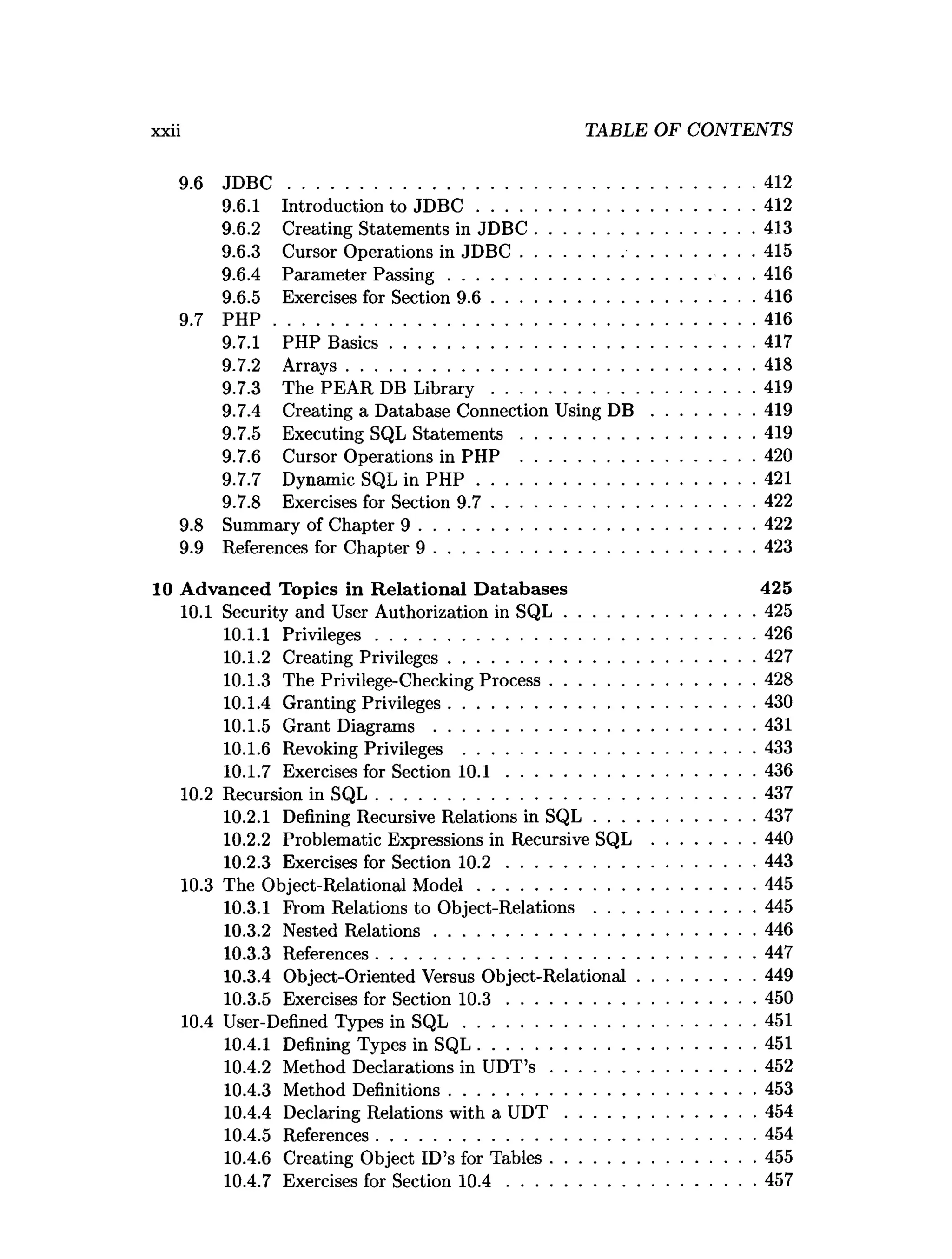 9.6 J D B C .................................................................................................... 412
9.6.1 Introduction to JD B C ............................................................412
9.6.2 Creating Statements in JD B C ...............................................413
9.6.3 Cursor Operations in JD B C ..................................................415
9.6.4 Parameter P assing........................................................ ... 416
9.6.5 Exercises for Section 9 .6 ........................................................ 416
9.7 P H P ....................................................................................................... 416
9.7.1 PHP B asics.............................................................................. 417
9.7.2 A rrays........................................................................................418
9.7.3 The PEAR DB L ib ra ry ........................................................ 419
9.7.4 Creating a Database Connection Using D B ......................419
9.7.5 Executing SQL S tatem en ts.................................................. 419
9.7.6 Cursor Operations in PHP ..................................................420
9.7.7 Dynamic SQL in P H P ............................................................421
9.7.8 Exercises for Section 9 .7 .........................................................422
9.8 Summary of Chapter 9 ........................................................................422
9.9 References for Chapter 9 .....................................................................423
10 Advanced Topics in R elational D atabases 425
10.1 Security and User Authorization in S Q L .........................................425
10.1.1 Privileges..................................................................................426
10.1.2 Creating Privileges..................................................................427
10.1.3 The Privilege-Checking Process............................................428
10.1.4 Granting Privileges..................................................................430
10.1.5 Grant Diagrams .....................................................................431
10.1.6 Revoking Privileges ...............................................................433
10.1.7 Exercises for Section 1 0 .1 ..................................................... 436
10.2 Recursion in SQ L..................................................................................437
10.2.1 Defining Recursive Relations in S Q L ...................................437
10.2.2 Problematic Expressions in Recursive SQL ......................440
10.2.3 Exercises for Section 1 0 .2 ..................................................... 443
10.3 The Object-Relational M o d el............................................................445
10.3.1 From Relations to Object-Relations .................................. 445
10.3.2 Nested R elations.....................................................................446
10.3.3 References..................................................................................447
10.3.4 Object-Oriented Versus Object-Relational.........................449
10.3.5 Exercises for Section 1 0 .3 ..................................................... 450
10.4 User-Defined Types in S Q L ...............................................................451
10.4.1 Defining Types in SQL............................................................451
10.4.2 Method Declarations in UDT’s ............................................452
10.4.3 Method Definitions..................................................................453
10.4.4 Declaring Relations with a U D T .........................................454
10.4.5 References..................................................................................454
10.4.6 Creating Object ID’s for Tables............................................455
10.4.7 Exercises for Section 1 0 .4 ..................................................... 457
xxii TABLE OF CONTENTS
 