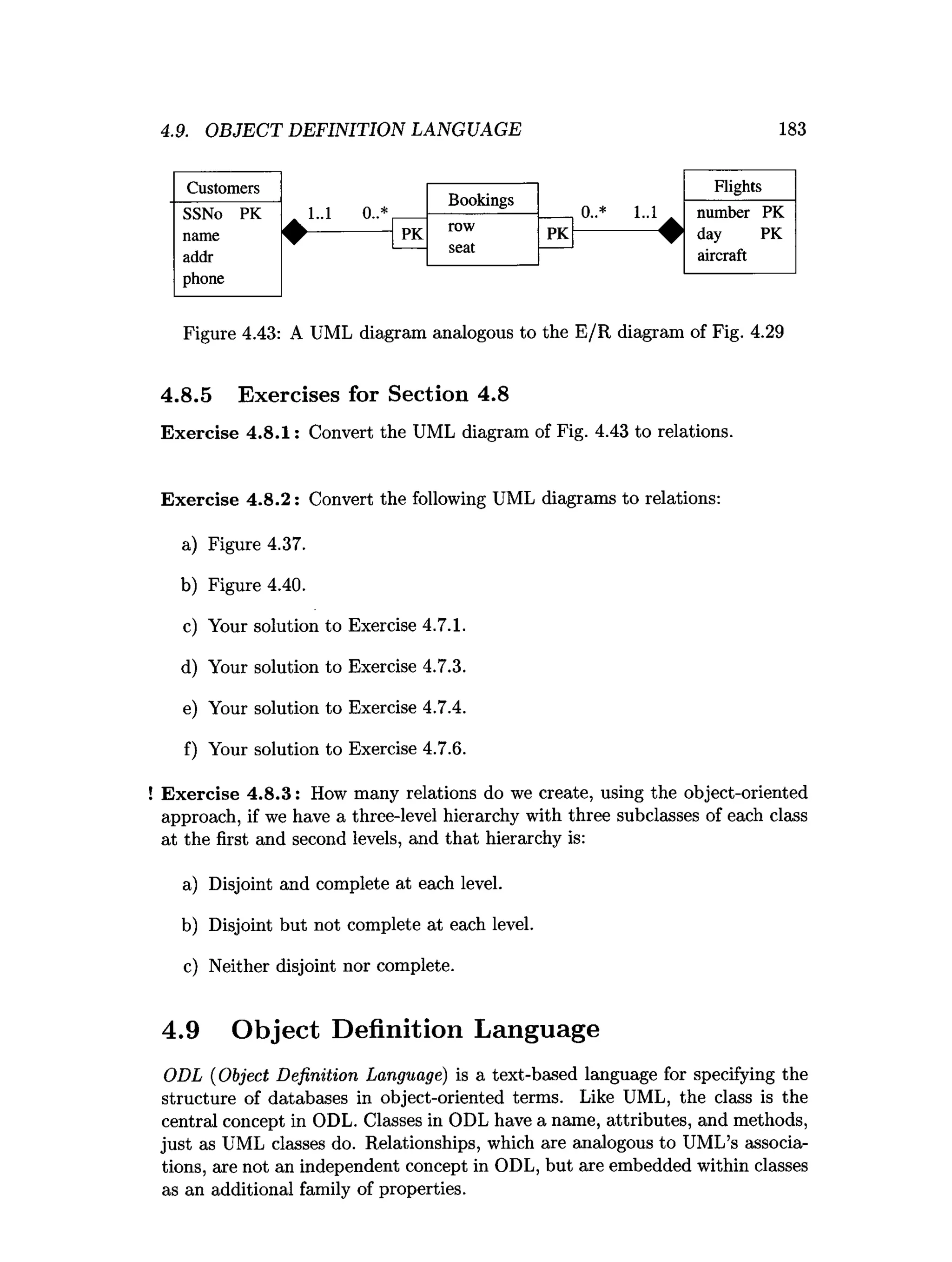 4.9. OBJECT DEFINITION LANGUAGE 183
Customers
Bookings
Flights
SSNo PK 1..1 0..* 0..* 1..1 number PK
name
addr
phone
♦ PK row
seat
PK
aircraft
Figure 4.43: A UML diagram analogous to the E/R diagram of Fig. 4.29
4.8.5 Exercises for Section 4.8
Exercise 4.8.1: Convert the UML diagram of Fig. 4.43 to relations.
Exercise 4.8.2: Convert the following UML diagrams to relations:
a) Figure 4.37.
b) Figure 4.40.
c) Your solution to Exercise 4.7.1.
d) Your solution to Exercise 4.7.3.
e) Your solution to Exercise 4.7.4.
f) Your solution to Exercise 4.7.6.
Exercise 4.8.3: How many relations do we create, using the object-oriented
approach, if we have a three-level hierarchy with three subclasses of each class
at the first and second levels, and that hierarchy is:
a) Disjoint and complete at each level.
b) Disjoint but not complete at each level.
c) Neither disjoint nor complete.
ODL (Object Definition Language) is a text-based language for specifying the
structure of databases in object-oriented terms. Like UML, the class is the
central concept in ODL. Classes in ODL have a name, attributes, and methods,
just as UML classes do. Relationships, which are analogous to UML’s associa­
tions, are not an independent concept in ODL, but are embedded within classes
as an additional family of properties.
4.9 Object Definition Language
 