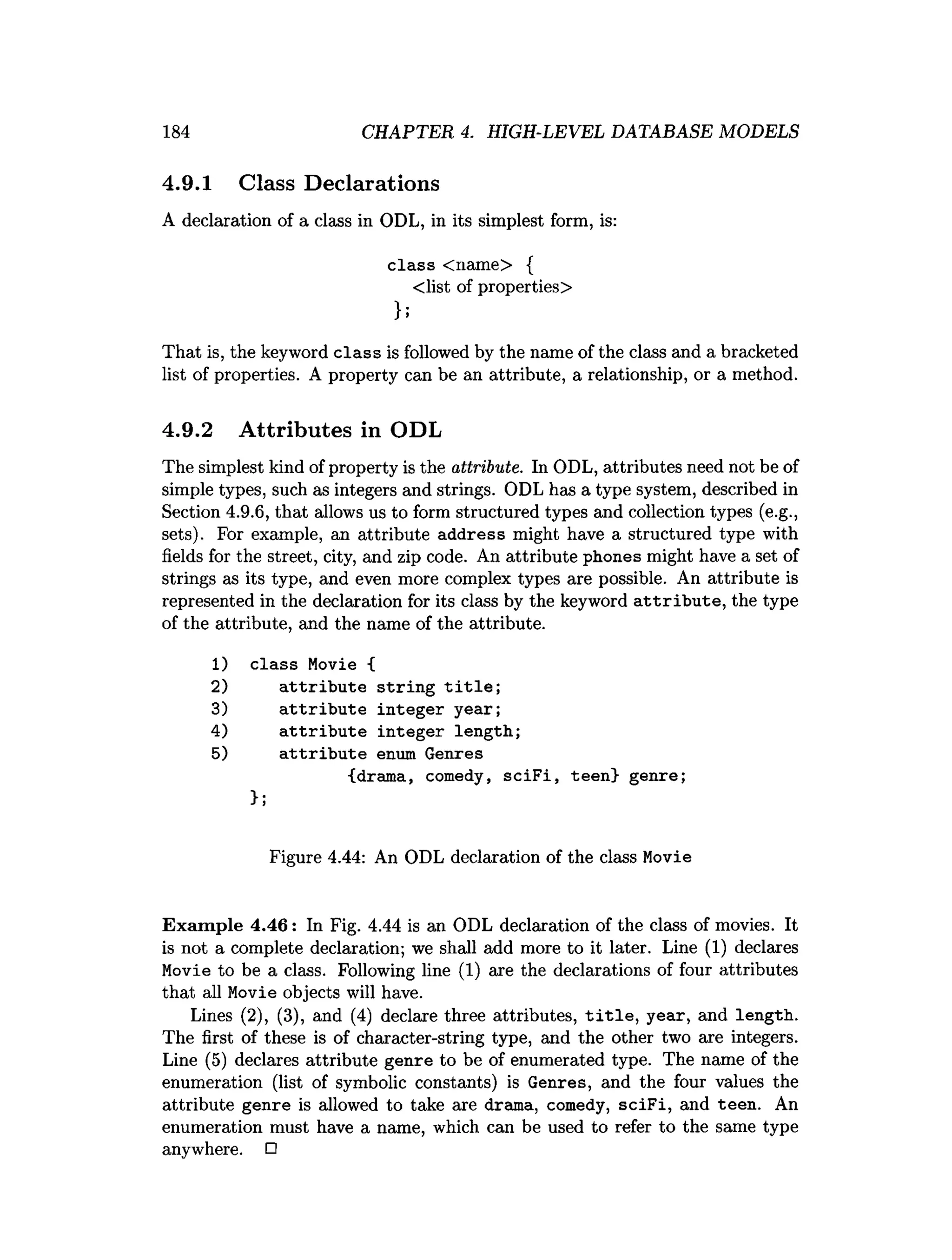 184 CHAPTER 4. HIGH-LEVEL DATABASE MODELS
4.9.1 Class Declarations
A declaration of a class in ODL, in its simplest form, is:
class <name> {
<list of properties>
};
That is, the keyword class is followed by the name of the class and a bracketed
list of properties. A property can be an attribute, a relationship, or a method.
4.9.2 Attributes in ODL
The simplest kind of property is the attribute. In ODL, attributes need not be of
simple types, such as integers and strings. ODL has a type system, described in
Section 4.9.6, that allows us to form structured types and collection types (e.g.,
sets). For example, an attribute address might have a structured type with
fields for the street, city, and zip code. An attribute phones might have a set of
strings as its type, and even more complex types are possible. An attribute is
represented in the declaration for its class by the keyword a ttrib u te , the type
of the attribute, and the name of the attribute.
1) class Movie {
2) a ttrib u te strin g t i t l e ;
3) a ttrib u te integer year;
4) a ttrib u te integer length;
5) a ttrib u te enum Genres
{drama, comedy, sc iF i, teen} genre;
>;
Figure 4.44: An ODL declaration of the class Movie
Exam ple 4.46: In Fig. 4.44 is an ODL declaration of the class of movies. It
is not a complete declaration; we shall add more to it later. Line (1) declares
Movie to be a class. Following line (1) are the declarations of four attributes
that all Movie objects will have.
Lines (2), (3), and (4) declare three attributes, t i t l e , year, and length.
The first of these is of character-string type, and the other two are integers.
Line (5) declares attribute genre to be of enumerated type. The name of the
enumeration (list of symbolic constants) is Genres, and the four values the
attribute genre is allowed to take are drama, comedy, sciF i, and teen. An
enumeration must have a name, which can be used to refer to the same type
anywhere. □
 