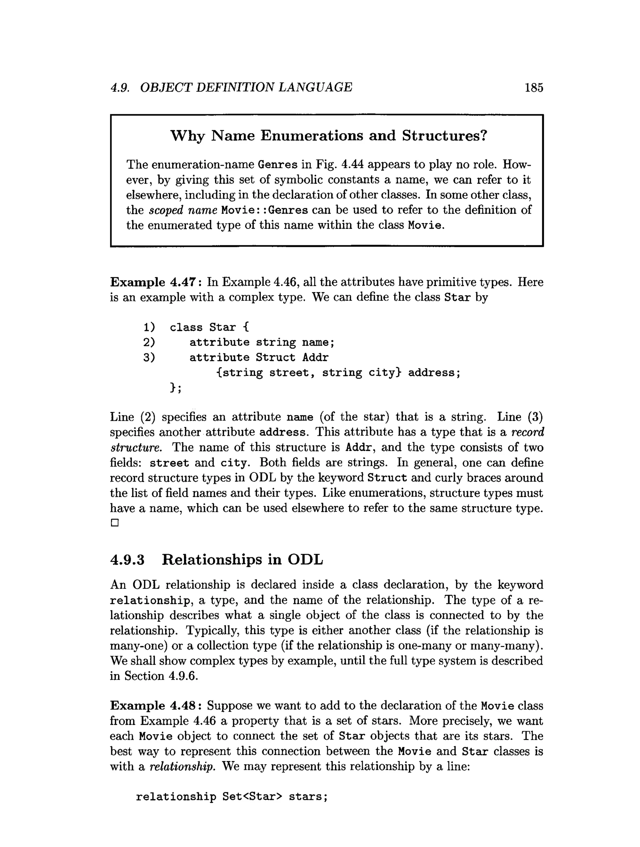 4.9. OBJECT DEFINITION LANGUAGE 185
Why Name Enumerations and Structures?
The enumeration-name Genres in Fig. 4.44 appears to play no role. How­
ever, by giving this set of symbolic constants a name, we can refer to it
elsewhere, including in the declaration of other classes. In some other class,
the scoped name Movie:: Genres can be used to refer to the definition of
the enumerated type of this name within the class Movie.
Exam ple 4.47: In Example 4.46, all the attributes have primitive types. Here
is an example with a complex type. We can define the class S tar by
1) class S tar {
2) a ttrib u te strin g name;
3) a ttrib u te S truct Addr
{ strin g s tre e t, strin g city} address;
>;
Line (2) specifies an attribute name (of the star) that is a string. Line (3)
specifies another attribute address. This attribute has a type that is a record
structure. The name of this structure is Addr, and the type consists of two
fields: s tre e t and city . Both fields are strings. In general, one can define
record structure types in ODL by the keyword S truct and curly braces around
the list of field names and their types. Like enumerations, structure types must
have a name, which can be used elsewhere to refer to the same structure type.
□
4.9.3 Relationships in ODL
An ODL relationship is declared inside a class declaration, by the keyword
re latio n sh ip , a type, and the name of the relationship. The type of a re­
lationship describes what a single object of the class is connected to by the
relationship. Typically, this type is either another class (if the relationship is
many-one) or a collection type (if the relationship is one-many or many-many).
We shall show complex types by example, until the full type system is described
in Section 4.9.6.
Exam ple 4.48: Suppose we want to add to the declaration of the Movie class
from Example 4.46 a property that is a set of stars. More precisely, we want
each Movie object to connect the set of S tar objects that are its stars. The
best way to represent this connection between the Movie and S tar classes is
with a relationship. We may represent this relationship by a line:
relationship Set<Star> stars;
 