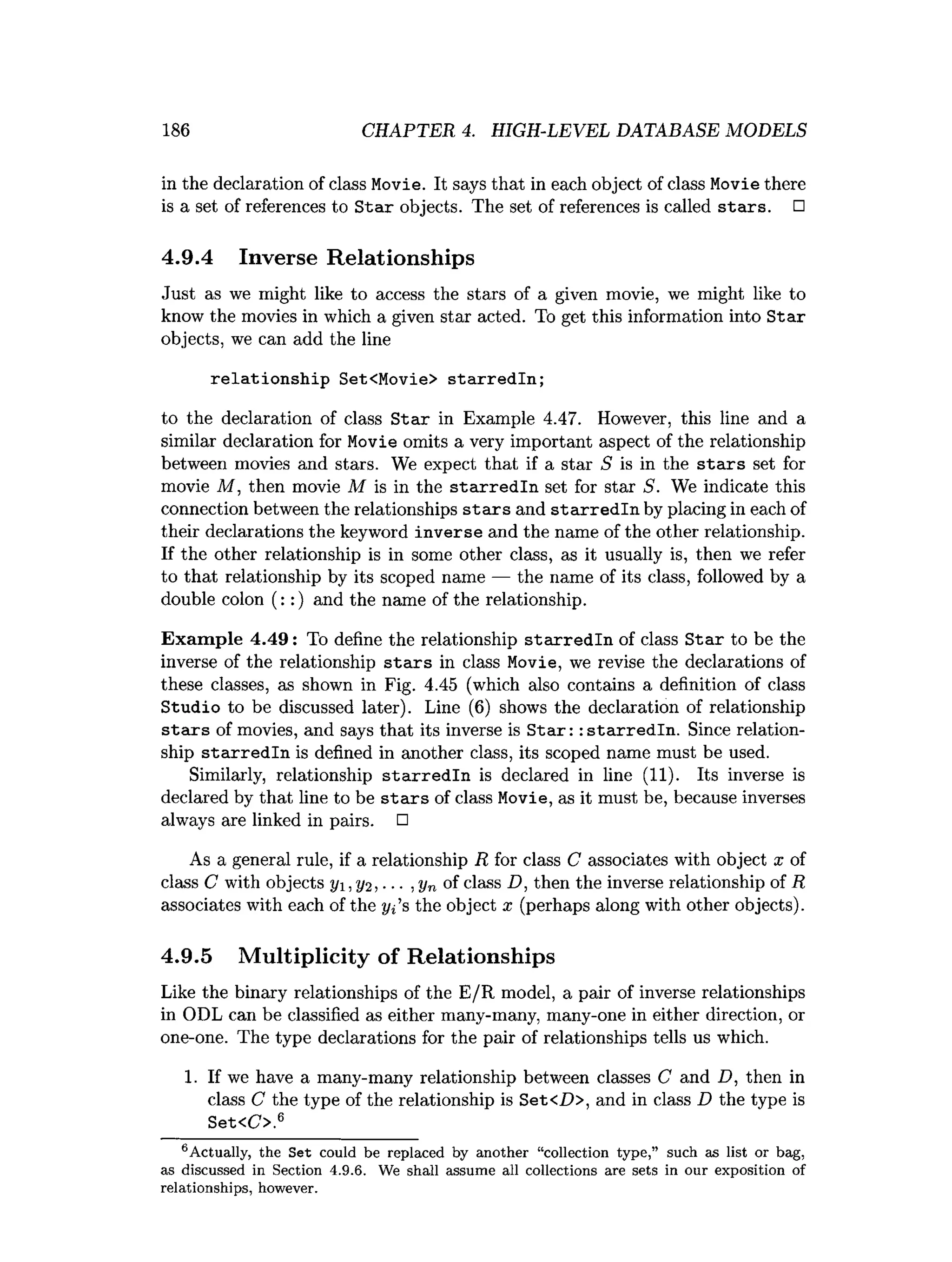 186 CHAPTER 4. HIGH-LEVEL DATABASE MODELS
in the declaration of class Movie. It says that in each object of class Movie there
is a set of references to Star objects. The set of references is called stars. □
4.9.4 Inverse Relationships
Just as we might like to access the stars of a given movie, we might like to
know the movies in which a given star acted. To get this information into Star
objects, we can add the line
relationship Set<Movie> starredln;
to the declaration of class S tar in Example 4.47. However, this line and a
similar declaration for Movie omits a very important aspect of the relationship
between movies and stars. We expect that if a star S is in the s ta rs set for
movie M , then movie M is in the sta rred ln set for star 5. We indicate this
connection between the relationships sta rs and sta rre d ln by placing in each of
their declarations the keyword inverse and the name of the other relationship.
If the other relationship is in some other class, as it usually is, then we refer
to that relationship by its scoped name — the name of its class, followed by a
double colon (::) and the name of the relationship.
Example 4.49: To define the relationship starredln of class Star to be the
inverse of the relationship stars in class Movie, we revise the declarations of
these classes, as shown in Fig. 4.45 (which also contains a definition of class
Studio to be discussed later). Line (
6
) shows the declaration of relationship
stairs of movies, and says that its inverse is Star: :starredln. Since relation­
ship starredln is defined in another class, its scoped name must be used.
Similarly, relationship starredln is declared in line (
1
1
)
. Its inverse is
declared by that line to be stars of class Movie, as it must be, because inverses
always are linked in pairs. □
As a general rule, if a relationship R for class C associates with object x of
class C with objects j/i, y<i, ■■■,yn of class D, then the inverse relationship of R
associates with each of the t/j’s the object x (perhaps along with other objects).
4.9.5 Multiplicity of Relationships
Like the binary relationships of the E/R model, a pair of inverse relationships
in ODL can be classified as either many-many, many-one in either direction, or
one-one. The type declarations for the pair of relationships tells us which.
1
. If we have a many-many relationship between classes C and D, then in
class C the type of the relationship is Set<Z)>, and in class D the type is
Set<C>.6
6 A ctually, the S et could be replaced by another “collection type,” such as list or bag,
as discussed in Section 4.9.6. We shall assum e all collections are sets in our exposition of
relationships, however.
 