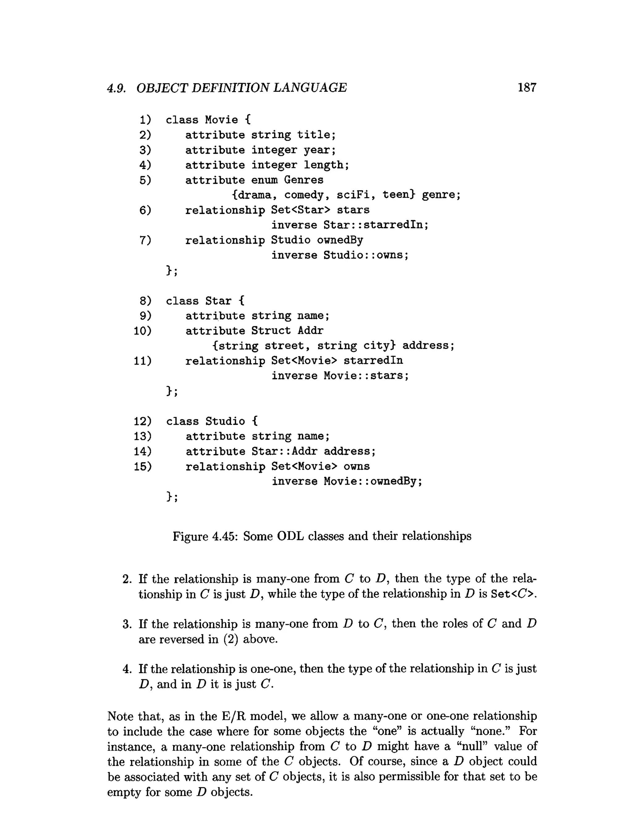 4.9. OBJECT DEFINITION LANGUAGE 187
1) class Movie {
2) attribute string title;
3) attribute integer year;
4) attribute integer length;
5) attribute enum Genres
{drama, comedy, sciFi, teen} genre;
6) relationship Set<Star> stars
inverse Star::starredln;
7) relationship Studio ownedBy
inverse Studio::owns;
>;
8) class Star {
9) attribute string name;
10) attribute Struct Addr
{string street, string city} address;
11) relationship Set<Movie> starredln
inverse Movie:
:stairs;
};
12) class Studio {
13) attribute string name;
14) attribute Star::
Addr address;
15) relationship Set<Movie> owns
inverse Movie::ownedBy;
};
Figure 4.45: Some ODL classes and their relationships
2
. If the relationship is many-one from C to D, then the type of the rela­
tionship in C is just D, while the type of the relationship in D is Set<C>.
3. If the relationship is many-one from D to C, then the roles of C and D
are reversed in (2) above.
4. If the relationship is one-one, then the type of the relationship in C is just
D, and in D it is just C.
Note that, as in the E/R model, we allow a many-one or one-one relationship
to include the case where for some objects the “one” is actually “none.” For
instance, a many-one relationship from C to D might have a “null” value of
the relationship in some of the C objects. Of course, since a D object could
be associated with any set of C objects, it is also permissible for that set to be
empty for some D objects.
 
