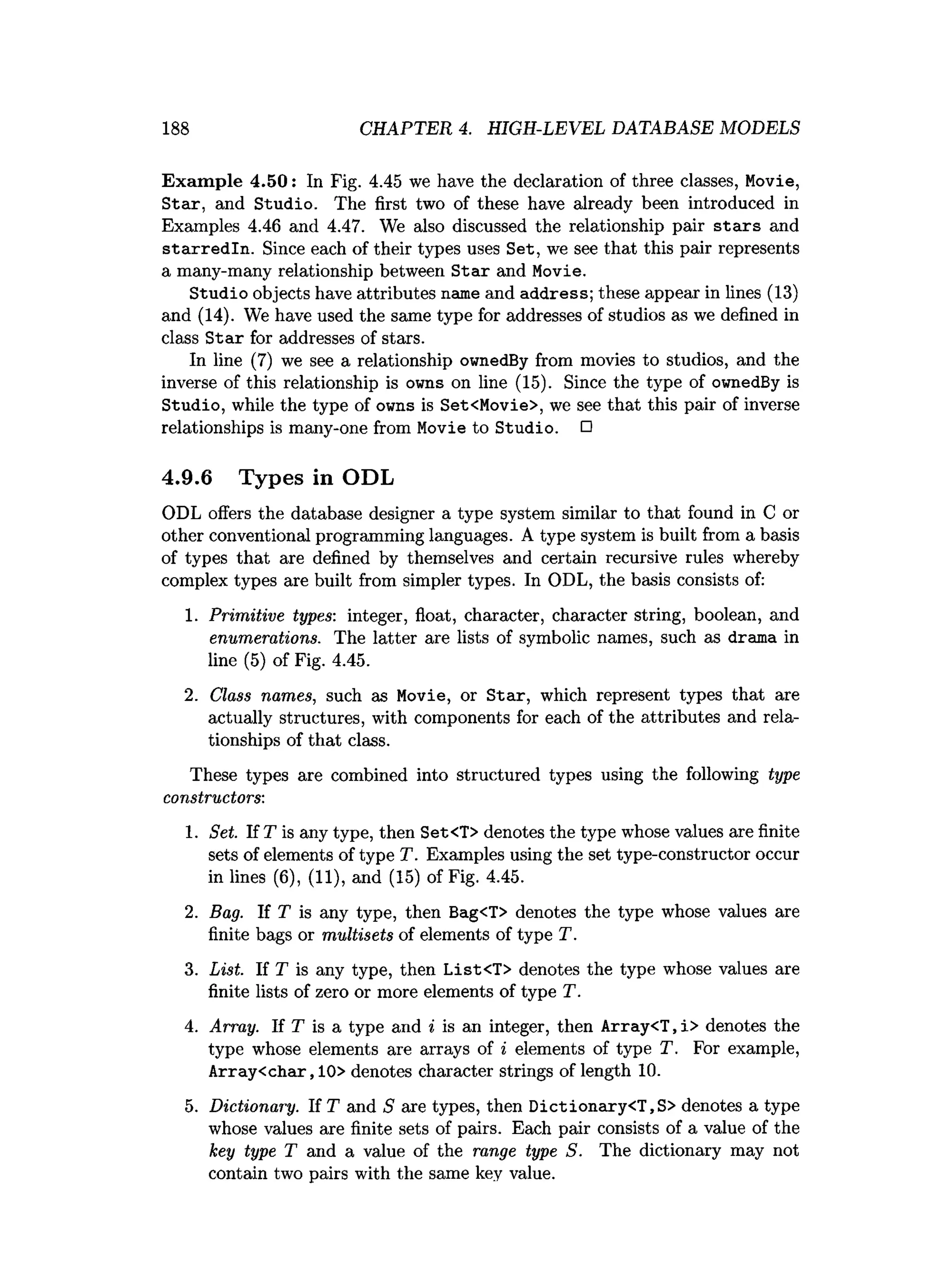 188 CHAPTER 4. HIGH-LEVEL DATABASE MODELS
Exam ple 4.50: In Fig. 4.45 we have the declaration of three classes, Movie,
Star, and Studio. The first two of these have already been introduced in
Examples 4.46 and 4.47. We also discussed the relationship pair sta rs and
starredln. Since each of their types uses Set, we see that this pair represents
a many-many relationship between S tar and Movie.
Studio objects have attributes name and address; these appear in lines (13)
and (14). We have used the same type for addresses of studios as we defined in
class Star for addresses of stars.
In line (7) we see a relationship ownedBy from movies to studios, and the
inverse of this relationship is owns on line (15). Since the type of ownedBy is
Studio, while the type of owns is Set<Movie>, we see that this pair of inverse
relationships is many-one from Movie to Studio. □
4.9.6 Types in ODL
ODL offers the database designer a type system similar to that found in C or
other conventional programming languages. A type system is built from a basis
of types that are defined by themselves and certain recursive rules whereby
complex types are built from simpler types. In ODL, the basis consists of:
1. Primitive types: integer, float, character, character string, boolean, and
enumerations. The latter are lists of symbolic names, such as drama in
line (5) of Fig. 4.45.
2. Class names, such as Movie, or Star, which represent types that are
actually structures, with components for each of the attributes and rela­
tionships of that class.
These types are combined into structured types using the following type
constructors:
1. Set. If T is any type, then Set<T> denotes the type whose values are finite
sets of elements of type T. Examples using the set type-constructor occur
in lines (6), (11), and (15) of Fig. 4.45.
2. Bag. If T is any type, then Bag<T> denotes the type whose values are
finite bags or multisets of elements of type T.
3. List. If T is any type, then List<T> denotes the type whose values are
finite lists of zero or more elements of type T.
4. Array. If T is a type and i is an integer, then Array<T, i> denotes the
type whose elements are arrays of i elements of type T. For example,
Array<char,10> denotes character strings of length 10.
5. Dictionary. If T and S are types, then Dictionary<T,S> denotes a type
whose values are finite sets of pairs. Each pair consists of a value of the
key type T and a value of the range type S. The dictionary may not
contain two pairs with the same key value.
 